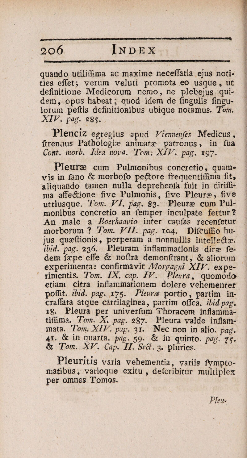 quando utilifllma ac maxime necelfaria ejus noti¬ ties effet; verum veluti promota eo usque, ut definitione Medicorum nemo, ne plebejus qui¬ dem, opus habeat; quod idem de lingulis fingu- lorum pellis definitionibus ubique notamus. Torn. XIV. pag. 285. Plenciz egregius apud Vienrtenfes Medicus, firenuus Pathologise animatae patronus, in fua Ccnt. morb. Idea nova. Toim XIV. pag. 197. Pleurae cum Pulmonibus concretio, quam¬ vis in fano & morbofo pedore frequentiffima fit, aliquando tamen nulla deprehenfa fuit in dirilli- ma afFedione five Pulmonis, five Pleurae, five utriusque. Tom. VI. pag. 83. Pleurae cum Pul¬ monibus concretio an femper inculpate fertur? An male a Boerhaavio inter caufas recenfetur morborum ? Tom. VII. pag. 104. Difcuflio hu¬ jus quseftionis, perperam a nonnullis intelledse. ibid. pag. 236. Pleuram inflammationis dirae fe- dem fa?pe efle & noflra demonftrant, & aliorum experimenta: confirmavit Morgagni XIV. expe¬ rimentis. Tom. IX. cap. IV. Pleura, quomodo etiam citra inflammationem dolere vehementer poffit. ibid. pag. 175. Pleura portio, partim in- craffata atque cartilaginea, partim olTea. ibid pag. ig* Pleura per univerfum Thoracem inflamma- tiffima. Tom. X. pag. 287. Pleura valde inflam¬ mata. Tom. XIV. pag. 31. Nec non in alio, pag. 41. & in quarta, pag. 59. & in quinto, pag. 7 & Tom. XV. Cap. II. Sect. 3. pluries. Pleuritis varia vehementia, variis lVmpto- matibus, varioque exitu , defcribitur multiplex per omnes Tomos.