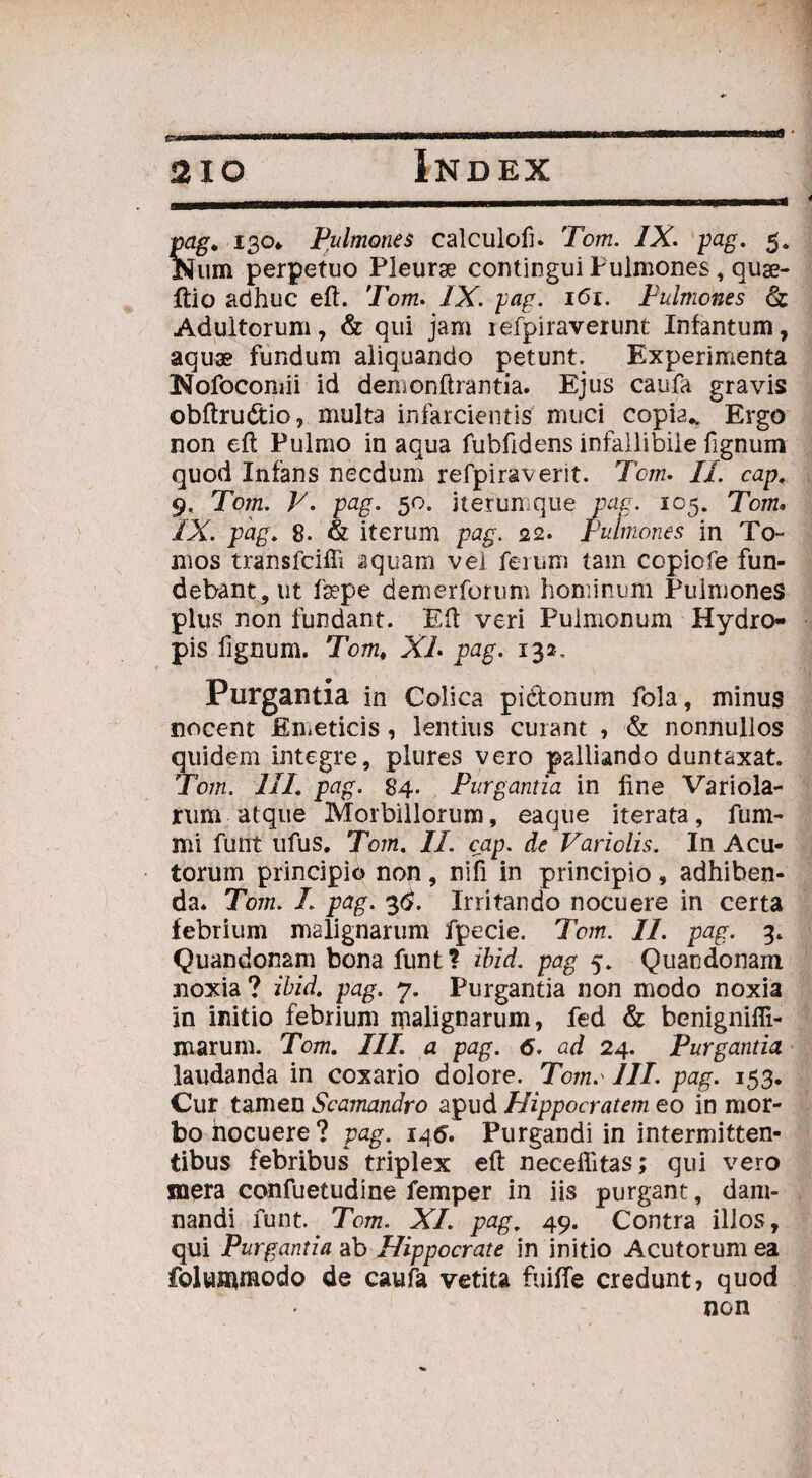 pag. 130* Pulmones calculofu Tom. IX. pag. 5. Num perpetuo Pleurge contiogui Pulmones, quse- ftio adhuc eft. Tom. IX. pag. 161. Pulmones & Adultorum, & qui jam iefpiraverunt Infantum, aquae fundum aliquando petunt. Experimenta Nofocomii id demonftrantia. Ejus caufa gravis obftrudtio, multa infarcientis muci copia.. Ergo non eft Pulmo in aqua fubfidens infallibile fignum quod Infans necdum refpiraverit. Tom. II. cap. 9, Tom. V. pag. 50. iterumque pag. 105. Tom. IX. pag. 8- & iterum pag. 22. pulmones in To¬ mos transfcifii aquam vel ferum tam copiofe fun¬ debant, ut fepe demerforum hominum Pulmones plus non fundant. Eft veri Pulmonum Hydro¬ pis fignum. Tom, XL pag. 132, Purgantia in Colica pibtonum fola, minus nocent Emeticis, lentius curant , & nonnullos quidem integre, plures vero palliando duntaxat. Tom. IIL pag. 84. Purgantia in fine Variola- rum atque Morbillorum, eaque iterata, fum- mi fuiit ufus. Tom. II. cap. de Variolis. In Acu¬ torum principio non , nili in principio , adhiben¬ da. Tom. I pag. 3#. Irritando nocuere in certa febrium malignarum fpecie. Tom. II. pag. 3. Quandonam bona funt? ibid. pag 5. Quandonam aioxia? ibid. pag. 7. Purgantia non modo noxia in initio febrium malignarum, fed & benigniffi- marum. Tom. IIL a pag. 6. ad 24. Purgantia laudanda in coxario dolore. Tomo III. pag. 153. Cur tamen Scamandro apud Hippocratem eo in mor¬ bo nocuere? pag. 146. Purgandi in intermitten¬ tibus febribus triplex eft neceffitas; qui vero mera confuetudine femper in iis purgant, dam¬ nandi funt. Tom. XI. pag. 49. Contra illos, qui Purgantia ab Hippocrate in initio Acutorum ea folummodo de caufa vetita fuiffe credunt, quod non