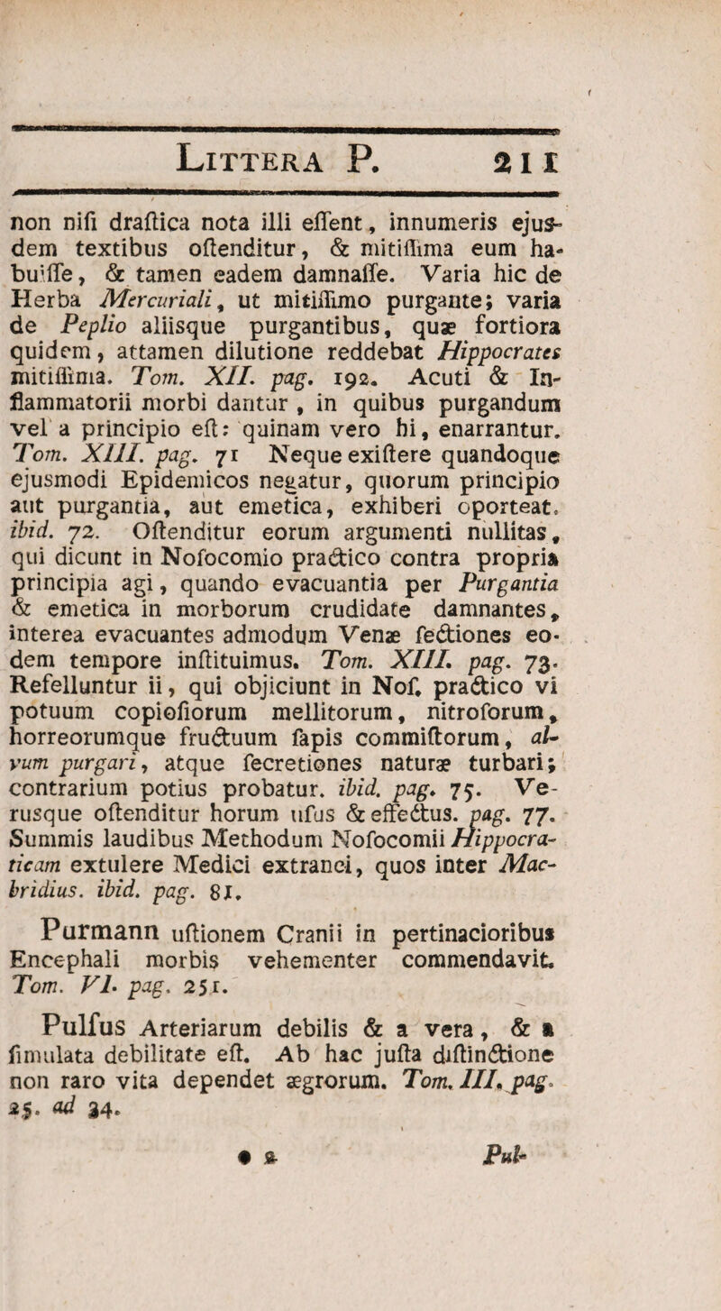 non nifi draftica nota illi elTent, innumeris ejus¬ dem textibus oftenditur, & mitiflima eum ha- buifle, & tamen eadem damnaile. Varia hic de Herba Mercuriali, ut mitiflimo purgante; varia de Peplio aliisque purgantibus, quae fortiora quidem, attamen dilutione reddebat Hippocrates mitiffima. Tom. XII. pag. 192. Acuti & In¬ flammatorii morbi dantur , in quibus purgandum vel a principio eft: quinam vero hi, enarrantur. Tom. XIII. pag. 71 Neque exiftere quandoque ejusmodi Epidemicos negatur, quorum principio aut purgantia, aut emetica, exhiberi oporteat, ibid. 72. Oftenditur eorum argumenti nuliitas, qui dicunt in Nofocomio pra&ico contra propria principia agi, quando evacuantia per Purgantia & emetica in morborum crudidate damnantes, interea evacuantes admodum Venae fediones eo¬ dem tempore inftituimus. Tom. XIII. pag. 73. Refelluntur ii, qui objiciunt in Nof. pra&ico vi potuum copiofiorum mellitorum, nitroforum* horreorumque fru&uum fapis commiftorum, al¬ vum purgari, atque fecretiones naturae turbari; contrarium potius probatur, ibid. pag. 75. Ve¬ rusque oftenditur horum ufus &effedtus. pag. 77. Summis laudibus Methodum Nofocomii Hippocra- ticam extulere Medici extranei, quos inter Mac- bridius. ibid. pag. 81. Purmann uftionem Cranii in pertinacioribus Encephali morbis vehementer commendavit. Tom. VL pag. 25r. Pulfus Arteriarum debilis & a vera, & ft fimulata debilitate eft. Ab hac jufta diftindione non raro vita dependet aegrorum. Tom, III. pag. *$• «d 34* * £ P«f*