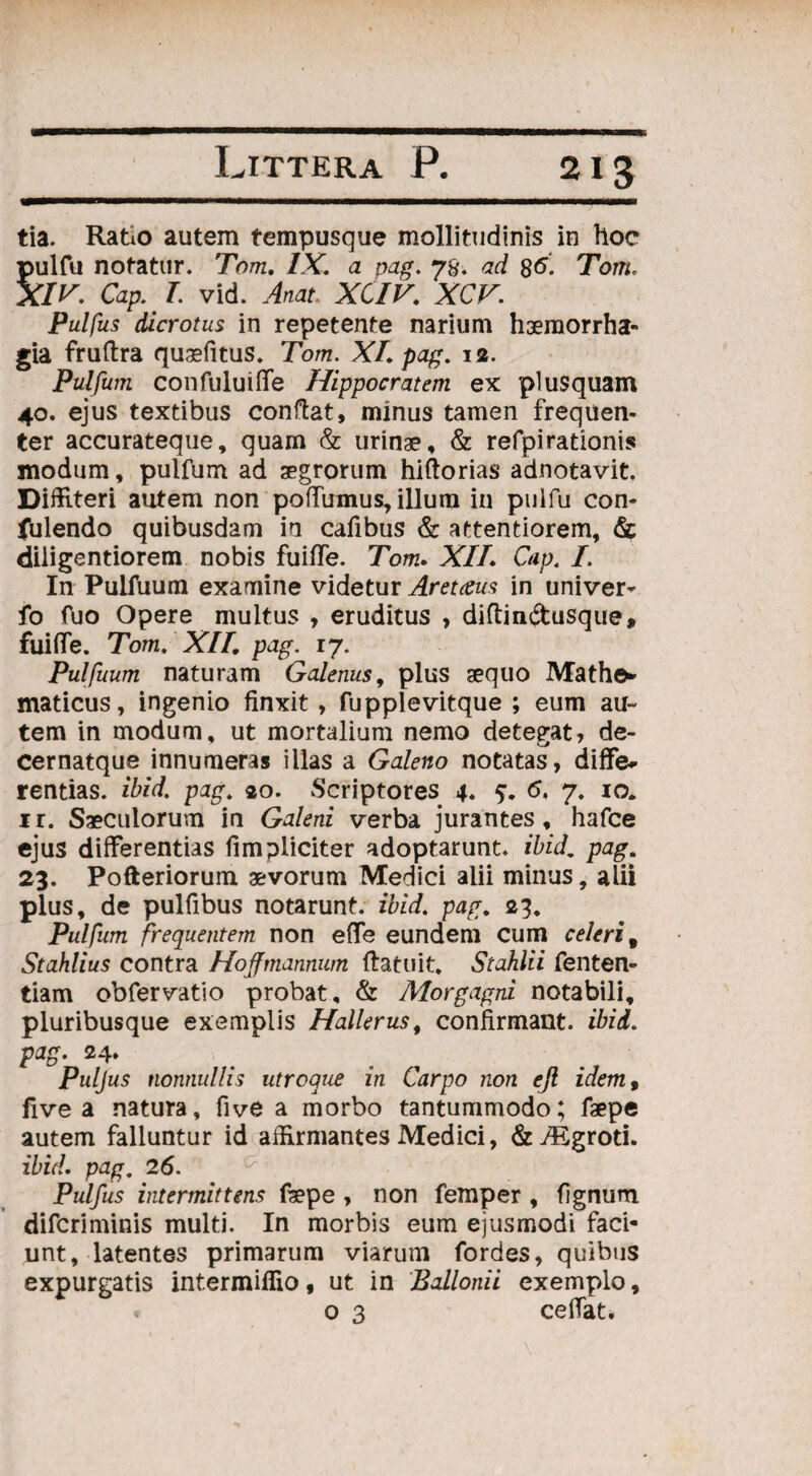 tia. Ratio autem tempusque mollitudinis in hoc pulfu notatur. Tom. IX. a pag. 7%. ad 86. Tom. XIV. Cap.L vid. Anat XCIV. XCV. Pulfus dicrotus in repetente narium haemorrha¬ gia fruftra qusefitus. Tom. XI. pag. 12. Pulfum confuluiffe Hippocratem ex plusquam 40. ejus textibus conflat, minus tamen frequen¬ ter accurateque, quam & urinae, & refpirationis modum, pulfum ad aegrorum hiftorias adnotavit. Diffiteri autem non poffumus, illum in pulfu con- fulendo quibusdam in cafibus & attentiorem, & diiigentiorem nobis fuiffe. Tom. XIL Cap, f. In Pulfuum examine videtur Aretaus in univer* fo fuo Opere multus , eruditus , diftin&usque, fuiffe. Tom. XII. pag. 17. Pulfuum naturam Galenus, plus aequo Mathe* maticus, ingenio finxit, fupplevitque ; eum au¬ tem in modum, ut mortalium nemo detegat, de- cernatque innumeras illas a Galeno notatas, diffe¬ rentias. ibid. pag. 20. Scriptores 4. 5. 6. 7. 10. ir. Saeculorum in Galeni verba jurantes, hafce ejus differentias fimpliciter adoptarunt, ibid, pag. 23. Pofteriorum aevorum Medici alii minus, alii plus, de pulfibus notarunt, ibid. pag. 23. Pulfum frequentem non effe eundem Cum celeri 9 Stahlius contra Hoffmannum (latuit. Stahlii fenten- tiam obfervatio probat, & Morgagni notabili, pluribusque exemplis Hallerus% confirmant, ibid. pag. 24. Puljus nonnullis utroque in Carpo non eft idem9 fivea natura, five a morbo tantummodo; faepe autem falluntur id affirmantes Medici, &7Egroti. ibid. pag, 26. Pulfus intermittens fepe , non femper , flgnum difcriminis multi. In morbis eum ejusmodi faci¬ unt, latentes primarum viarum fordes, quibus expurgatis intermiffio, ut in Ballonii exemplo, o 3 cefTat.