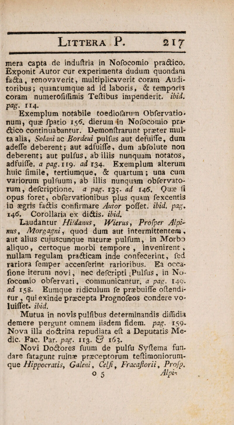 mera capta de induftria in Nofocomio pradico. Exponit Aufor cur experimenta dudum quondam fada, renovaverit, multiplicaverit coram Audi¬ toribus; quantumque ad id laboris, & temporis coram numerofillimis Teftibus impenderit, ibici, pag. 114. Exemplum notabile toediofarum Obfer vatio - num, quae fpatio 156. dierum in Nofocomio pra¬ dico continuabantur. Demonftrarunt praeter mul¬ ta alia, Solani ac Bordeui pulfus aut defuifTe, dum adefle deberent; aut adfuifle, dum abfoiute non deberent; aut pulfus, ab illis nunquam notatos, adfuifle. a pag. 119. ad 134. Exemplum alterum huic fimile, tertiumque, & quartum; una cum variorum pulfuum, ab illis nunquam obfervato- rum, defcriptione. a pag. 135. ad 14<5. Quae fi opus foret, obfervationibus plus quam fexcentis in aegris fadis confirmare Autor poffet. ibid. pag, 146. Corollaria ex didis, ibid. Laudantur Hildanus, JVierus, Profper AlpF nus, Morgagni, quod dum aut intermittentem, aut alius cujuseunque naturae pulfum, in Morbo aliquo, certoque morbi tempore , invenirent, nullam regulam pradicam inde confecerint, fed rariora femper accenferint rarioribus. Ea occa- fione iterum novi, nec defcripti ;Pulfus , in No¬ focomio obfervati, communicantur, a pag. 149. ad 158. Eumque ridiculum fe praebuiffe offendi¬ tur , qui exinde praecepta Prognofeos condere vo- luiffet. ibid. Mutua in novis pulfibus determinandis diflidia demere pergunt omnem iisdem fidem, pag. 159. Nova illa dodrina repudiata eft a Deputatis Me¬ die. Fac. Par. pag. 113. & 163. Novi Dodores fuum de pulfu Syflema fun¬ dare fatagunt ruinae praeceptorum teflimoniorum- que Hippocratis, Galeni, Celfi. Fracajiorii, Profp. o 5 Alpi-.