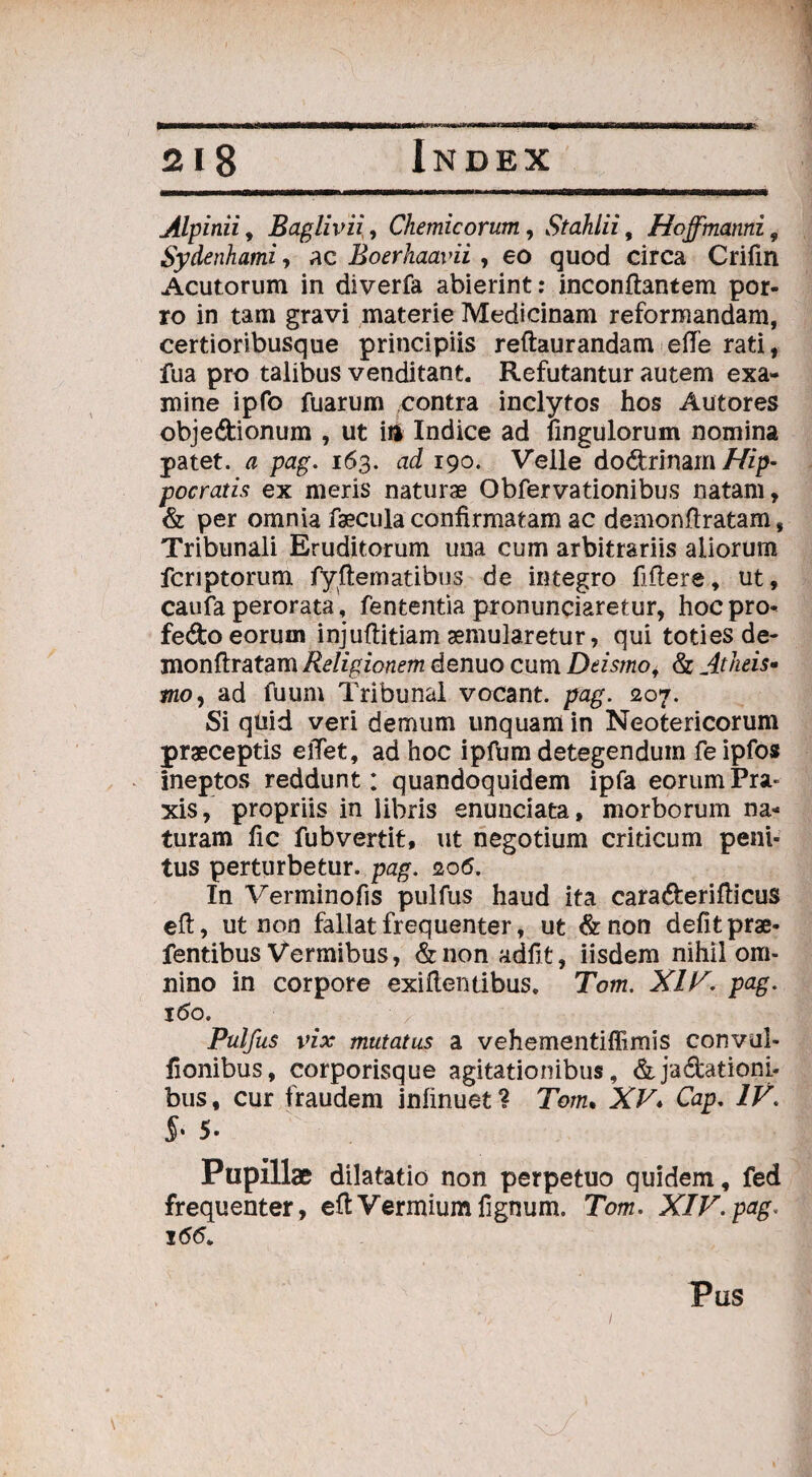 Alpinii, Baglivii, Chemicorum, Stahlii, Hoffmanni, Sydenhami, ac Boerhaavii , eo quod circa Crifm Acutorum in diverfa abierint: inconftantem por¬ ro in tam gravi materie Medicinam reformandam, certioribusque principiis reftaurandam effe rati, fua pro talibus venditant. Refutantur autem exa¬ mine ipfo fuarum contra inclytos hos Autores obje&ionum , ut \n Indice ad fingulorum nomina patet, a pag. 163. ad 190. Velle do&rinam Hip¬ pocratis ex meris naturae Obfervationibus natam, & per omnia faecula confirmatam ac demonfiratam, Tribunali Eruditorum una cum arbitrariis aliorum fcnptorum fyfternatibus de integro fiftere, ut, caufa perorata, fententia pronuntiaretur, hoc pro- fe&o eorum injuftitiam aemularetur, qui toties de- monftratam Religionem denuo cum Deismo, & Atheis- moy ad fuum Tribunal vocant, pag. 207. Si quid veri demum unquam in Neotericorum praeceptis elTet, ad hoc ipfum detegendum fe ipfos ineptos reddunt: quandoquidem ipfa eorumPra- xis, propriis in libris enunciata, morborum na¬ turam fic fubvertit, ut negotium criticum peni¬ tus perturbetur, pag. 206. In Verminofis pulfus haud ita cara&erifticus eft, ut non fallat frequenter, ut &non defit prae- fentibus Vermibus, &non adfifc, iisdem nihil om¬ nino in corpore exifientibus. Tom. XIV. pag. 160. Pulfus vix mutatus a vehementiffimis convul- fionibus, corporisque agitationibus, &jadationi- bus, cur fraudem infinuet? Tom. XV* Cap, IV. 5* Pupillae dilatatio non perpetuo quidem, fed frequenter, eft Vermium fignum. Tom. XIV.pag. 1(5(5. 1 Pus