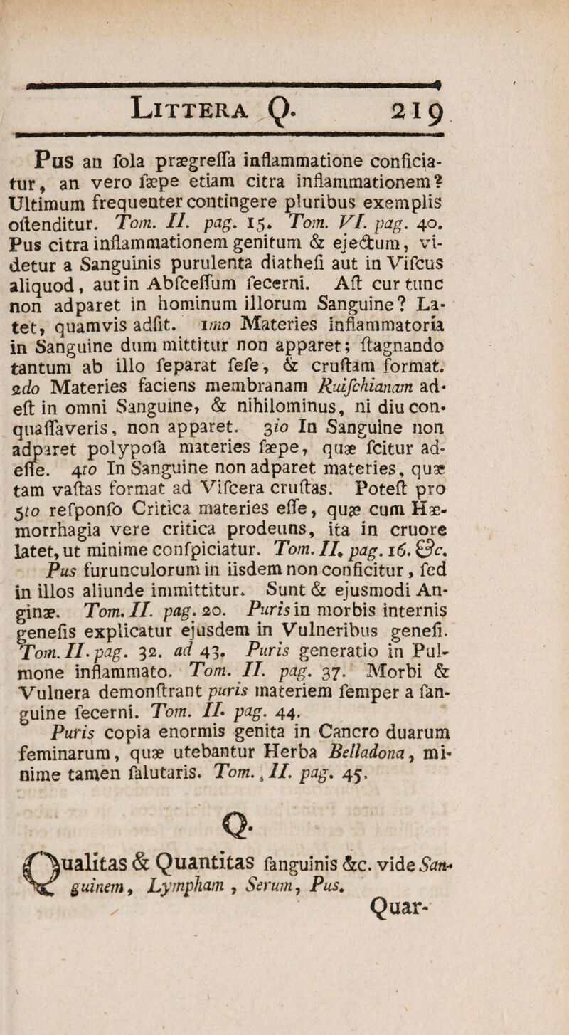 A Pus an fola praegrefla inflammatione conficia¬ tur, an vero faepe etiam citra inflammationem? Ultimum frequenter contingere pluribus exemplis oilenditur. Tom. IL pag. 15. Tom. VI. pag. 40. Pus citra inflammationem genitum & eje&um, vi¬ detur a Sanguinis purulenta diathefi aut in Vifcus aliquod, autin AbfcefTum fecerni. AA cur tunc non adparet in hominum illorum Sanguine? La¬ tet, quamvis adfit.' imo Materies inflammatoria in Sanguine dum mittitur non apparet; ftagnando tantum ab illo feparat fefe, & cruftam format, sdo Materies faciens membranam Ruifchianam ad* eft in omni Sanguine, & nihilominus, ni diucon* quaflaveris, non apparet. 3io In Sanguine non adparet polypofa materies faepe, quae fcitur ad- efie. 4fo In Sanguine non adparet materies, quae tam vaftas format ad Vifcera cruflas. PoteA pro 5^0 refponfo Critica materies etfe, qua? cum Hae¬ morrhagia vere critica prodeuns, ita in cruore latet, ut minime confpiciatur. Tom. //, pag. 16. &c. Pus furunculorum in iisdem non conficitur, fed in illos aliunde immittitur. Sunt & ejusmodi An¬ ginae. Tom. II. pag. 20. Puris in morbis internis genefis explicatur ejusdem in Vulneribus genefi. Tom. II. pag. 32. ad 43, Puris generatio in Pul¬ mone inflammato. Tom. II. pag. 37. Morbi & Vulnera demonfirant puris materiem femper a fan- guine fecerni. Tom. IL pag. 44. Puris copia enormis genita in Cancro duarum feminarum, quae utebantur Herba Belladona, mi¬ nime tamen falutaris. Tom. ,11. pag. 45. Qualitas & Quantitas fanguinis &c. vide&m-* guinem, Lympham , Serum, Pus. Quar-