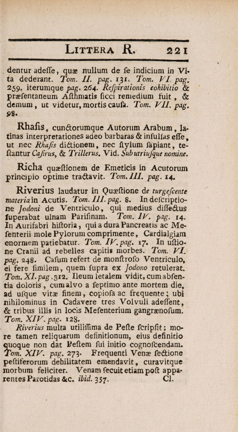 dentur adefie, quae nullum de fe indicium in Vi¬ ta dederant. Tom. II. pag. 131, Tom. VI pag. 259* iterumque pag. 264. Refpirationis cohibitio & praefentaneum Afthmatis ficci remedium fuit, & demum, ut videtur, mortis caufa. Tom. VII. pag, 98. Rhafis, cundorumque Autorum Arabum, la¬ tinas interpretationes adeo barbaras & infulfas effe, ut nec Rhafis didionem, nec flylum fapiant, te- ftantur Cajirus, & TrMerus, Vid. Subutriujque nomine. Richa quseftionem de Emeticis in Acutorum principio optime tradavit. Tom, III, pag. 14, Riverius laudatur in Quaeftione de turgefcente materia in Acutis. Tom. III. pag. 8. In defcriptio- ne ]odoni de Ventriculo, qui medius difledus fuperabat ulnam Parifinam. Tom. IV. pag. 14. In Aurifabri hidoria, qui a dura Pancreatis ac Me- fenterii mole Pylorum comprimente, Cardialgiam enormem patiebatur. Tom. IV. pag. 17. In ultio¬ ne Cranii ad rebelles capitis morbes. Tom. VI. pag. 248. Cafum refert de monftrofo Ventriculo, ei fere fimilem, quem fupra ex Jodono retulerat, Tom. XI. pag .2,12. Ileum letalem vidit, cum abfen- tia doloris , cum alvo a feptimo ante mortem die, ad ulque vitae finem, copiofa ac frequente; ubi nihilominus in Cadavere tres Volvuli adedent, & tribus illis in locis Mefenterium gangraenofum. Tom. XIV. pag. 128. Riverius multa utiliilima de Pefte fcripfit; mo¬ re tamen reliquarum definitionum, eius definitio quoque non dat Peftem fui initio cognofcendam* Tom. XIV. pag. 273. Frequenti Venae fedione peftiferorum debilitatem emendavit, curavitque morbum feliciter. Venam fecuit etiam poft appa¬ rentes Parotidas &c. ibid. 357. Cl.