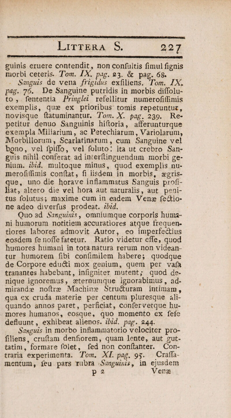 22 / guinis eruere contendit, nonconfultis fimulfignis morbi ceteris. Tom. IXpag. 23. & pag. 68. Sanguis de vena frigidus exfiliens. Tom. IXi pag. 76. De Sanguine putridis in morbis difTolu- to , fententia Pringlei refellitur numerofiffimis exemplis, quae ex prioribus tomis repetuntur:, novisque flatuminantur. Tom. X. pag. 239. Re¬ petitur denuo Sanguinis hiftoria, afferunturque exempla Miliarium, ac Petechiarum, Variolarum, Morbillorum, Scarlafinarum, cum Sanguine vel bono, vel fpiflo, vel foluto: ita ut crebro San¬ guis nihil conferat ad inierftinguendum morbi ge¬ nium. ibid. multoque minus, quod exemplis nu- meroflflimis conflat, fi iisdem in morbis, aegris- que, uno die fyorave inflammatus Sanguis profi- liat, altero die vel hora aut naturalis, aut peni¬ tus folutus; maxime cum in eadem Venas fe&io- ne adeo diverfus prodeat, ibid. Quo ad Sanguinis, omniumque corporis huma¬ ni humorum notitiem accuratiores atque frequen- tiores labores admovit Autor, eo imperfedius eosdem fe nofle fatetur. Ratio videtur effe, quod humores humani in tota natura rerum non videan¬ tur humorem fibi confimilem habere; quodque de Corpore edudi mox genium, quem per vafa tranantes habebant, infigniter mutent,- quod de¬ nique ignoremus, aeternumque ignorabimus, ad¬ mirandae noflrae Machinae Struduram intimam, qua ex cruda materie per centum pluresque ali¬ quando annos paret, perflciat, confervetque hu¬ mores humanos, eosque, quo momento ex fefe defluunt, exhibeat alienos, ibid. pag. 244. Sanguis in morbo inflammatorio velociter pro- filiens, cruflam denflorem, quam lente, aut gut- tatim, formare foiet, fed non conftanter. Con¬ traria experimenta. Tom. XI. pag. 95. CralTa- mentum, leu pars rubra Sanguinis, in ejusdem