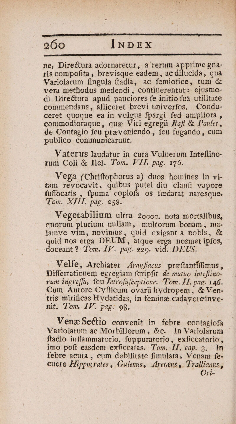 ■» ne, Diredtura adornaretur, a'rerum apprime gna- ris compoflta , brevisque eadem, ac dilucida, qua Variolarum lingula fladia, ac femiotice, tum & vera methodus medendi, continerentur: ejusmo¬ di Diredura apud pauciores fe initio fua utilitate commendans, alliceret brevi univerfos. Condu¬ ceret quoque ea in vulgus fpargi fed ampliora , commodioraque, quae Vili egregii Rajl & Paulet, de Contagio feu praeveniendo , feu fugando, cum publico communicarunt. Vaterus laudatur in cura Vulnerum Inteflino- rum Coli & Ilei. Tom. VII. pag. 176. Vega fChriftophorus a) duos homines in vi¬ tam revocavit, quibus putei diu claufi vapore luffocatis , fpuma copiofa os foedarat naresque. Tom. XIII pag. 1258. Vegetabilium ultra 20000. nota mortalibus, quorum plurium nullam, multorum bonam, ma- lamve vim, novimus, quid exigant a nobis, & quid nos erga I/EUM, atque erga nosmetipfos? doceant ? Tom. IV. pag. 229. vid. DEUS. ■ Velfe, Archiater Araujjaeus prseftantfflimus, Diflertationem egregiam fcripfit de mutuo intef ino¬ rum ingrejfu, feu Introfufceptione. Tom. II. pag. 146. Cum Autore Cyfticum ovarii hydropem, & Ven¬ tris mirificas Hydaddas, in feminae cadaverednve- nit, Tom. IV. pag. qg. Venae Seftio convenit in febre contagiofa Variolarum ac Morbillorum, &c. In Variolarum ftadio inflammatorio, fuppuratorio, exflccatorio, imo poft easdem exflccatas. Tom. II. cap. 3, In febre acuta, cum debilitate fimulata, Venam fe- cuere Hippocrates, Galenus, Aretfius, Trallianus 9 Ori