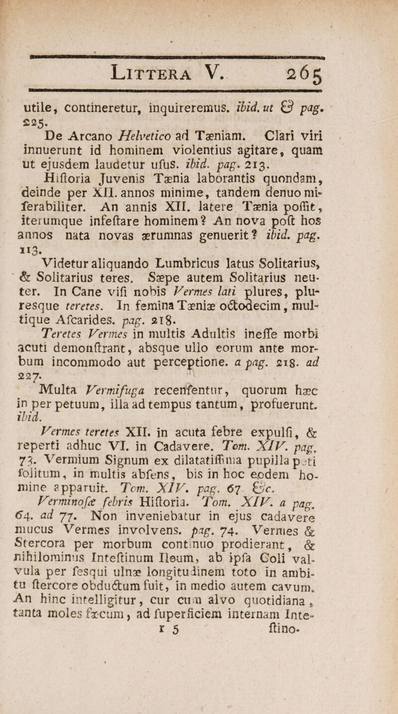 utile, contineretur, inquireremus, ibid.ut & pag. 225. De Arcano Helvetico ad Taeniam. Clari viri innuerunt id hominem violentius agitare, quam ut ejusdem laudetur ufus. ibid. pag. 213. Hiftoria Juvenis Taenia laborantis quondam, deinde per XII. annos minime, tandem denuomh ferabiliter. An annis XII. latere Taenia poffit, iterumque infeftare hominem? An nova poft hos annos nata novas aerumnas genuerit? ibid. pag. 113. Videtur aliquando Lumbricus latus Solitarius, & Solitarius teres. Saepe autem Solitarius neu¬ ter. In Cane vifi nobis Vermes lati plures, piu- resque teretes. In femina Taeniae odoaecim, mul¬ tique Afcarides. pag. 218* Teretes Vermes in multis Adultis inefTe morbi acuti demonftrant, absque ullo eorum ante mor¬ bum incommodo aut perceptione, a pag. 21$. ad 227. Multa Vermifuga recenfentur, quorum haec in perpetuum, ilia ad tempus tantum, profuerunt. ibid. Vermes teretes XII. in acuta febre expulfi, & reperti adhuc VI. in Cadavere. Tom. XIV. pag, 73> Vermium Signum ex dilatatiflima pupilla peti foiitum, in multis abfens, bis in hoc eodem ho¬ mine apparuit. Tcm. XIV. pag. 67 &c. Verminofa febris Hifloria. Tom. XIV. a pag, 64. ad 77. Non inveniebatur in ejus cadavere mucus Vermes involvens, pag. 74. Vermes & Stercora per morbum continuo prodierant, & nihilominus Inteftinum Ileum, ab ipfa Coli val¬ vula per fesqui ulnae longitudinem toto in ambi¬ tu ftercore obdu&um fuit, in medio autem cavum. An hinc intelligitur, cur cum alvo quotidiana, tanta moles fxcum, ad fuperficiem internam Inte- r 5 Hi no-