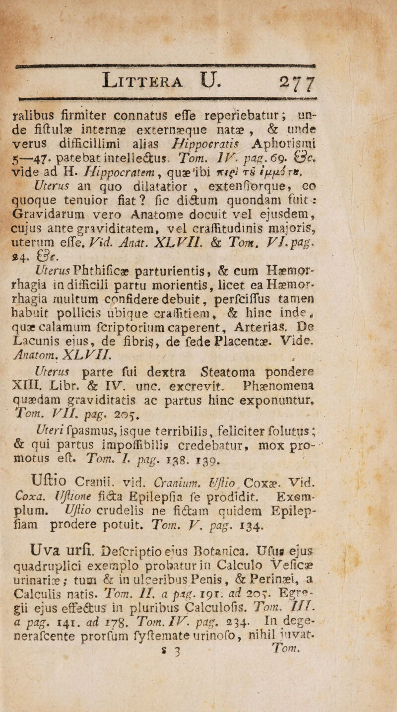 27 7 ralibus firmiter connatus efie reperiebatur; un¬ de fiftulae internae externaeqne natae , & unde verus difficillimi alias Hippocratis Aphorismi 5—47. patebat intelle&us. Tom. IV- pag. 69. vide ad H. Hippocratem, quae'ibi mfl r£ inoris. Uterus an quo dilatatior , exten(Torque, eo quoque tenuior fiat? fic di&um quondam fuit: Gravidarum vero Anatome docuit vel ejusdem, cujus ante graviditatem, vel craffitudinis majoris, uterum efle. Vid. Anat. XLVIL & Tom. VI. pag. Z7tc?n/sPhthificae parturientis, & cum Haemor¬ rhagia in difficili partu morientis, licet ea Haemor¬ rhagia multum confidere debuit, perfeiflus tamen habuit pollicis ubique craffitiem, & hinc inde, qu3ecalamum feriptoriumcaperent. Arterias. De Lacunis eius, de fibris, de fede Placentae. Vide. Anatom. XLVII. / Uterus parte fui dextra Steatoma pondere XIII. Libr. & IV. unc. excrevit. Phaenomena quaedam graviditatis ac partus hinc exponuntur, Tom. VIL pag. 205. Uterifpasmus,isque terribilis, feliciter folutus; & qui partus impoffibilis credebatur, mox pro¬ motus efi. Tom. L pag. 138. 139. Uftio Cranii, vid. Cranium, UJUo Coriae. Vid. Coxa. Ujlione fida Epilepfia fe prodidit. Exem¬ plum. UJlio crudelis ne fidam quidem Epilep- fiam prodere potuit. Tom. V. pag. 134. Uva urfi. Defcriptio ejus JIotanica. Ufus ejus quadruplici exemplo probatur iri Calculo Vefics urinariae; tum & in ulceribus Penis, & Perinaei, a Calculis natis. Tom. II a pag. iqr. ad 207. Egre¬ gii ejus efFe&us in pluribus Calculofis. Tom. III. a pag. 141. ad 178. Tom. IV. pag. 234. In dege- nerafeente prorfum fyftemateurinofo, nihil juvat* s a Tom.