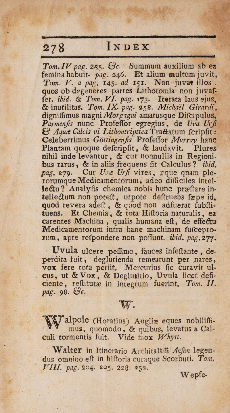 Tom. IVpag. 245. Summum auxilium ab ea femina habuit, pag. 246. Et alium multum juvit, Tom. a pag. 145. ad 151. Non juvat illos . quos ob degeneres partes Lithotomia non j uvaf- fet. ibiL & Tom. VI. pag. 173. Iterata laus ejus, & inutilitas. Tom. IX. pag. 258. Michael Girardi, digniflimus magni Morgagni amatusque Difcipulus, Parmenjis nunc ProfelTor egregius, de Uva Urji (3 Aqua Calcis vi Lithontriptica Traftatum fcripfit: Celeberrimus Gottingcnfis ProfelTor Murray hanc Plantam quoque defcripfit, & laudavit. Plures nihil inde levantur, & cur nonnullis in Regioni¬ bus rarus, & in aliis frequens fit Calculus? ibid. pag. 279. Cur TW Urfi vires, «pqiie quam ple- rorumque Medicamentorum * adeo difficiles intel- le&u ? AnaJyfis chemica nobis hunc praedare in- telledhim non poteft, utpote dedruens faepe id, quod revera aded , & quod non adfuerat fubdi- tuens. Et Chemia, & tota Hidoria naturalis, ea carentes Machina , qualis humana ed, de effedhi Medicamentorum intra hane machinam fufcepto- mm, apte refpondere non poffunt. ibid. pag. 277. Uvula ulcere peffimo, fauces infedante , de¬ perdita fuit, deglutienda remearunt per nares, vox fere tota periit Mercurius fic curavit ul¬ cus, ut & Vox, & Deglutitio, Uvula licet defi¬ ciente, reditutae in integrum fuerint. Tom. 11. pag. 98. &c. W. (Horatius) 'Angliae eques nobiliffi- * 7 mus, quomodo, & quibus, levatus a Cal¬ culi tormentis fuit. Vide mox JVhytt. Walter in Itinerario Architalaffi Anfon legen¬ dus omnino ed in hidoria curaque Scorbufi. Tom. VIII. pag. 204. 205. 228. 252. Wepfe-