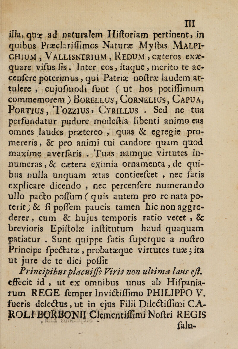 illa, qtix ad naturalem Hiftoriam pertinent, in quibus Prxclarifilmos Naturae Myftas MalPI- GHiUM , ValusneriuM , ReDUM , exteros exae¬ quare vifus fis . Inter eos, itaque , merito te ac* cenlere poterimus, qui Patriae nofirx laudem at¬ tulere , cujufmodi funt ( ut hos potiffimum commemorem) Borellus,Cornelius, Capua, Fortius, Tozzius» Cyrillus . Sed ne tua perfundatur pudore modeftia libenti animo eas omnes laudes praetereo , quas & egregie pro¬ mereris , & pro animi tui candore quam quod maxime ave r far is . Tuas namque virtutes in¬ numeras , & extera eximia ornamenta , de qui¬ bus nulla unquam aetas contieefcet , nec fatis explicare dicendo , nec percenfere numerando ullo pa&o polium ( quis autem pro re nata po¬ terit j & fi poflem paucis tamen hic non aggre¬ derer , cum & hujus temporis ratio vetet , & brevioris Epiftolx inftitutum haud quaquam patiatur . Sunt quippe fatis fuperque a noftro Principe fpe&atx, probataeque virtutes tuae j ita ut jure de te dici poffit Principibusplacuijje Viris non ultima laus ejl« effecit id , ut ex omnibus unus ab Hifpania- rum REGE femper Invi&iffimo PHILIPPO V. mi CA- REGIS falu- fueris dele&us , ut in ejus Filii Dile&iff Clementiflimi Nofiri X}. -*v