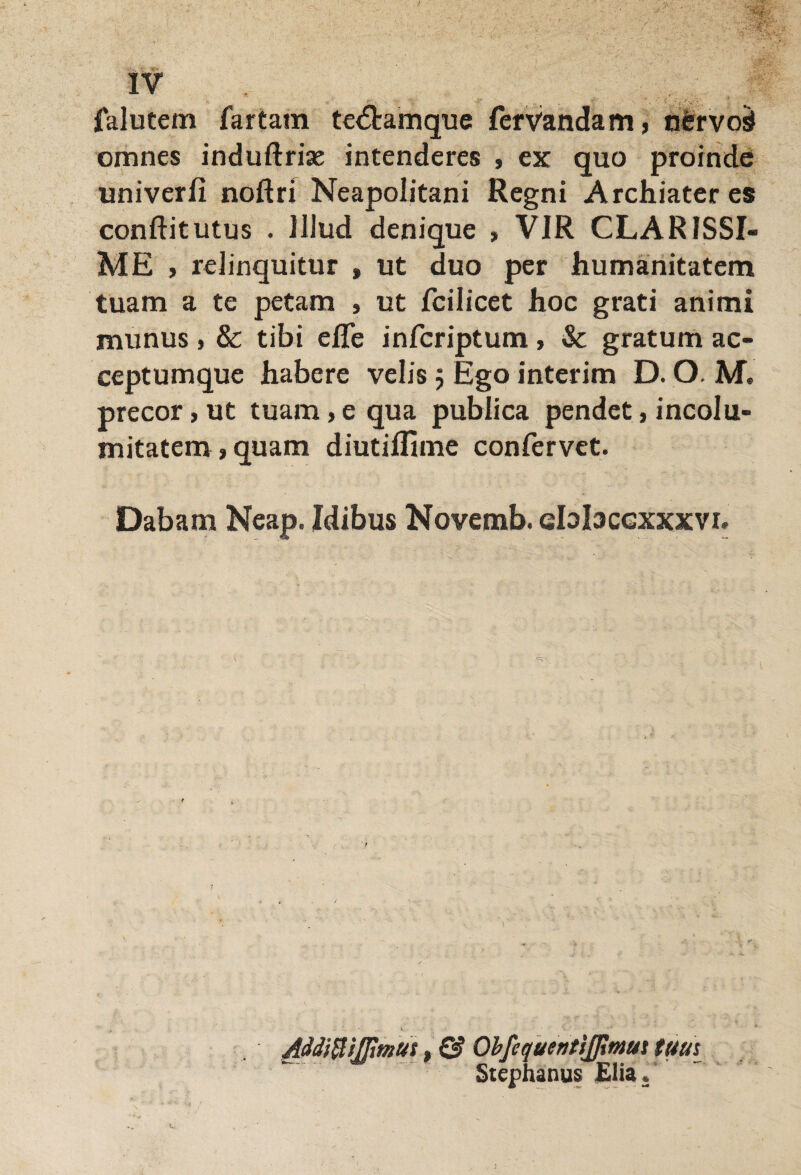 falutem fartam te<5tamque fervandam, nbrvod omnes induftrise intenderes , ex quo proinde univerfi noftri Neapolitani Regni Archiater es conflit utus . Illud denique » VIR CLARISSI¬ ME > relinquitur , ut duo per humanitatem tuam a te petam , ut fcilicet hoc grati animi munus > & tibi efle infcriptum , Sc gratum ac¬ ceptumque habere velis 5 Ego interim D. O. M* precor, ut tuam> e qua publica pendet, incolu¬ mitatem» quam diutiflime confervet. Dabam Neap. Idibus Novemb. ebbcexxxvi. MdifyiJJimut, & ObfequentiJJimut tuus Stephanus Elia.