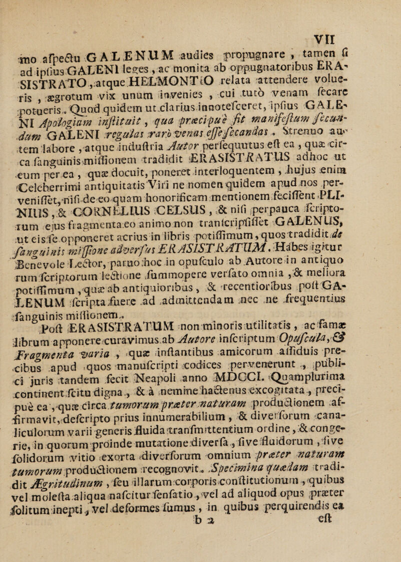 mo aMu GALENUM .audies propugnare, tamen fi ad iplius GALENI leges , ac monita ab oppugnatoribus bKA- SISTRATO,atque HELMONTtO relata attendere volue¬ ris jegrotum vix unum invenies , cui tuto venam fecarc rpotueris.. Quod quidem ut eiari.us innotefceret, ipfius G AL E' NI Apdiogiam mfiituit, qua pnscifue fit manificfilum fsmn- Jum GALENI regulat rar.bStenasefife.fcondat Strenuo au.*’ temlabore ,■-atque.• induftda A/or perfequutus e(I ea , qua cir¬ ca fa nguin i s sin iffionem tradidit sERASISl ;i?ATJ2S adhoc ut .eum per ea , quae docuit, poneret Jn.terloquentem , .hujus enim Celeberrimi antiquitatis Viri ne nomen quidem apud nos per- veniflet,-riifi de eo quam honorificam mentionemfecifient PLE¬ NIUS CORNELIUS CELSUS , ,& niti perpauca ifcrjpto- ium ejus Fragmenta eo animo non tranicripfilTet GALENUS, ut eisfe opponeret acrius in libris potiffimum, quos tradidit,d# faturuinh mi jtoneadverfut£RASISTRATIIM.-H^bes igitur Senevole leftor, paruothoc in opufculo ab.Autore in antiquo rum tcriptorum leidione fummopere verfato omnia ,&meliora potiffimum, que ab antiquioribus, & recentioribus poltGA- LENUM Tcriptaiuer.e ad .admittendam nec ne frequentius languinis miffionem.. Poft ER A SISTRATUM non minoris utilitatis , ac famas ■librum rapponeredcura-vimus.ab Aut ore .infcf-l pt um 'Opstfctifla Fragmenta njaria , ^qux unfiantibus ^amicorum a i i i ci u i s pre¬ cibus apud quos manufcripti codices pervenerunt .publi¬ ci juris tandem fecit Neapoli anno iMDGCI. sQuamplurima continent ;lcitu digna , & a nemmefla&eriusexcogitata., preci- pue eayqute circa tumorum frater maturam produaienem :af- •firmavit, ddcripto prius innumerabilium , divet lbium cana¬ liculorum varii generis .fluida tranfmt tt entium 01 di ne> & conge¬ rie, in quorum proinde mutat ion e id i ver la , fi ve fluidorum pfive dolidorum .vitio exorta fliverforutn omnium -.frater naturam tumorum produ&ionem recqgnovit,, .Specimina quadam tradi¬ dit Aritudinum , feu ullarumcorporis conftitutionum , quibus vel molefta.aliqua nafciturienfatio.,vel ad aliquod opus praeter folitum inepti ., vel deformes fumus , in quibus perquirendis ea b -% eft
