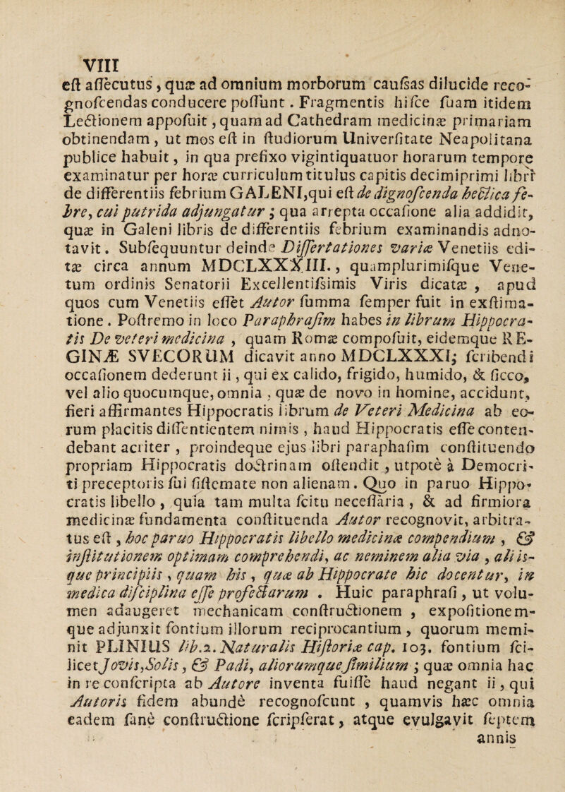 cft aflecutusYqua? ad oraninm morborum caufsas dilucide reco- gnofcendas conducere poffunt. Fragmentis hi Tee fuam itidem Le£lionem appofuit, quam ad Cathedram medicina primariam obtinendam , ut mos eft in Rudiorum llniverfitate Neapolitana publice habuit, in qua prefixo vigintiquatuor horarum tempore examinatur per hora curriculum titulus capitis decimiprimi hbrr de differentiis febrium GALENI,qui eftdedignofeenda hedlica fe~ hre^ cui putrida adjungatur; qua arrepta cccafione alia addidit, qua? in Galeni libris de differentiis febrium examinandis adno- tavit. Subiequuntur deinde Difjertationes vari&Venetiis edi¬ ta? circa annum MDCLXXXJIL, quamplurimifque Vene¬ tum ordinis Senatorii Excellentifsimis Viris dicata? , apud quos cum Venetiis effet Autor fumma femper fuit in extima¬ tione , Poftremo in loco Paraphrajirn habes in librum Hippocra- th De veteri medicina , quam Rotnse compofuit, eidemque RE¬ GINA SVECORUM dicavit anno MDCLXXXI; feribendi occaiionem dederunt ii, qui ex calido, frigido, humido, <& ficco, vel alio quocumque, omnia , qua? de novo in homine, accidunt, fieri affirmantes Hippocratis iibrum de Veteri Medicina ab eo¬ rum placitis diffentientem nimis , haud Hippocratis effe conten¬ debant acriter , proindeque ejus libri paraphafim confiituendo propriam Hippocratis doHrinam otendit 4 utpote a Democri¬ ti preceptoris fui fifiemate non alienam . Quo in paruo Hippo* cratis libello , ,quia tam multa fcitu neceflaria , & ad firmiora medicina? fundamenta conftituenda Autor recognovit, arbitra¬ tus eft, hoc paruo Hippocratis libello medicina compendium , & inJHtutionem optimam comprehendi, ac neminem alia via , ali h- que principiis, quam his , quae ab Hippocrate hic docentur, in medica difciplina ejje prqfeAarum . Huic paraphrafi , ut volu¬ men adaugeret mechanicam conffruffionem , expofjtionem- que adjunxit fontium illorum reciprocantium , quorum memi¬ nit PLINIUS Hk.2. Naturalis Hiftorix cap, 103. fontium fci~ licetJozus,Solis, & Padi, aliorumquefimilium ; qua? omnia hac in re confcripta ab Autore inventa fuifle haud negant ii, qui Autoris fidem abunde recognofcunt , quamvis ha?c omnia eadem fane conftrudione fcripferat, atque evulgavit feptem .. ; annis