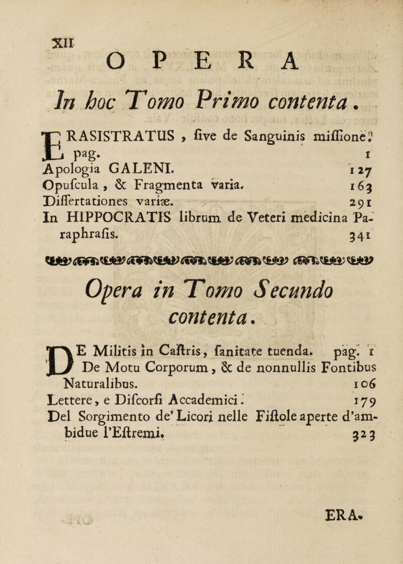 o ERA In hoc Tomo Primo contenta. I'1 RASISTRATUS > live de Sanguinis miffione? JD Pag- i Apologia GALENI. 127 Opufcula , & Fragmenta varia. 163 Differtationes variae. 291 In HIPPOCRATIS librum de Veteri medicina Pa- raphrafis. 341 C&fiht&kVC&ff»£¥&<!&*£? Opera in Tomo Secundo contenta. D E Militis in CaRris, fanitate tuenda. pag^ 1 De Motu Corporum, 8c de nonnullis Fontibus Naturalibus. 106 Lettere, e Difcorfi AccademicL 179 Del Sorgimento de’ Licori nelle Filiole aperte d’a ru¬ bidae 1’Eftremi. 323 ERA.