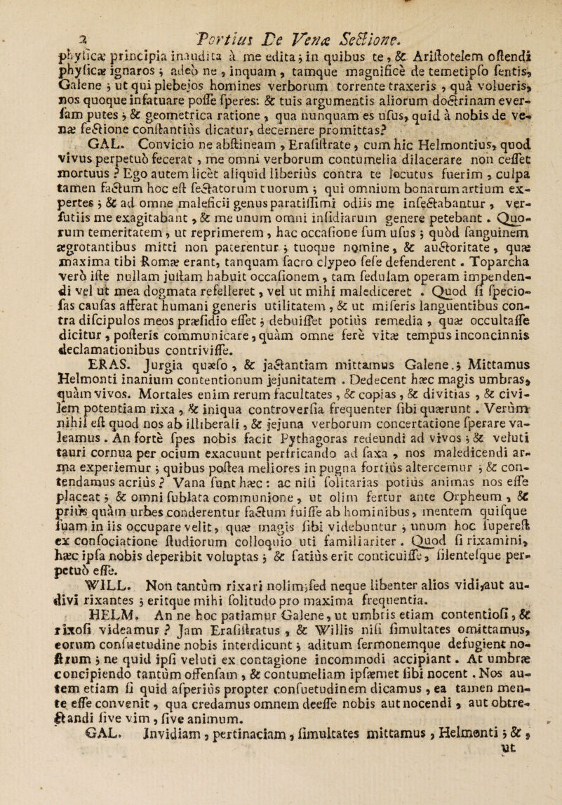 phy fica? principia inaudita a me edita * in quibus te , Sc Ariilotelem oflendi phyfica? ignaros * adeo ne * inquam , tamqiie magnifice de temetipfo Tentis* Galene * ut qui plebejos homines verborum torrente traxeris * qu& volueris* xios quoque infatuare polle fperes: Sc tuis argumentis aliorum do<5lrinam ever- fam putes * & geometrica ratione * qua nunquam es ufus,. quid a nobis de ve* xia? fe£lione conifantius dicatur* decernere promittas? GAL. Convicio ne abftineam * Erafifirate* cum hic Helmontius, quod vivus perpetuo fecerat > me omni verborum contumelia dilacerare non cedet mortuus ? Ego autem licet aliquid liberius contra te locutus fuerim , culpa tamen facium hoc eft feffa torum tuorum * qui omnium bonarum artium ex¬ pertes * Sc ad omne maleficii genus paratillimi odiis me infectabantur * ver- futiis me exagitabant * Sc me unum omni infidiarum genere petebant * Quo¬ rum temeritatem* ut reprimerem , hac occatione Tum ufus * quod fanguinem jegrotantibus mitti non paterentur * tuoque nomine* Sc auctoritate * quas maxima tibi Roma? erant* tanquam facro clypeo fefe defenderent. Toparcha vero ille nullam jullam habuit occafionem * tam feduiam operam impenden¬ di vel ut mea dogmata refelleret * vel ut mihi malediceret . Quod fi fpecio- fas caufas afferat humani generis utilitatem , Sc ut mi feris languentibus con¬ tra difcipulos meos pra?fidio elfec * debuiffet potius remedia * qua? occultaffe dicitur * polleris communicare* quam omne fere vita? tempus inconcinnis declamationibus contriviffe. ERAS. Jurgia quaefo * 8c jaClantiam mittamus Galene.* Mittamus Helmonti inanium contentionum jejunitatem . Dedecent ha?c magis umbras* quam vivos. Mortales enim rerum facultates , Sc copias , Sc divitias , 8c civi¬ lem potentiam rixa * Sc iniqua controverfia frequenter libi quaerunt . Verum nihil efi quod nos ab illiberali * Sc jejuna verborum concertatione fperare va¬ leamus . An forte fpes nobis facit Pythagoras redeundi ad vivos * Sc vefuti tauri cornua per ocium exacuunt perfricando ad faxa * nos maledicendi ar¬ ma experiemur * quibus pofiea meliores in pugna fortius altercemur * Sc con¬ tendamus acrius ? Vana funt ha?c : ac nili folitarias potius animas nos e fle placeat? Sc omni fu biata communione * ut olim fertur ante Orpheum* St prius quam urbes conderentur facium fuiffe ab hominibus* mentem quifque iuarn in iis occupare velit* qua? magis fibi videbuntur * unum hoc iuperefl ex confociatione fiudiorum colloquio uti familiariter. Quod fi rixamini* ha?c ipfa nobis deperibit voluptas * Sc Tatius erit conticuilfe * filentefque per- petub efie. WILL. Non tantum rixari nolimjfed neque Libenter alios vidi*aut au¬ divi rixantes ? eritque mihi folitudopro maxima frequentia. HELM. An ne hoc patiamur Galene, ut umbris etiam contentiofi* St rixofi videamur ? Jam Erafiilratus * Sc Willis nili fimultates omittamus, eorum confiaetudine nobis interdicunt* aditum fermonemque defugient no- ftrum * ne quid ipfi veluti ex contagione incommodi accipiant. At umbras concipiendo tantum oifenfam * Sc contumeliam ipfiemet fibi nocent .Nos au¬ tem etiam fi quid afperius propter confuetudinem dicamus * ea tamen men¬ te eife convenit, qua credamus omnem deelfe nobis aut nocendi, autobtre- flandi live vim , five animum. GAL* invidiam * pertinaciam * fimultates mittamus, Helmenti * St» ut