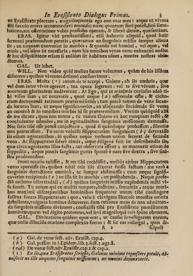 tit Erafiftrato placeam , magniloquentia ego non utar mea: atque ut vivens ilii foculo mores accommodavi meosjfic nunc quantum fieri poteft,fine (imu- latione,aut oftentatione Vobis proflabo operam, Sc libere dicam, qusefentiam. ERAS. Igitur viri praftantiffimi, nili habeatis aliquid, quod huic fermoni praeferendum putetis , quadramus an fanguinis miillo femper aliena lit j an unquam conveniat in morbis * §c quando vei homini, vel equo , vel mulo , vel alino fit neceffaria * nam his omnibus venas nunc exhauriri audio: & hac difquifltione etiam fi nullum fit habitura ufum , mentes noftras oble* tSlemus. . GAL. Ut lubet. WILL. Non video quid melius facere valeamus , qu&m de his iifdem difserere * quibus viventes detineri confuevimus\ ERAS. Multa ( 1) autem de te accepi, Galene , ab iis umbris* qua? Tei dum inter vivos agerent, tua opera legerunt: vel te five vivum 9 five mortuum gloriantem audiverunt. At Ego, qui in minimis curiofus adeb ti¬ bi vifus fum 9 ut notaveris , quod neque (a) offerendae offa?, 8c cicho¬ rium decoquendi rationem prajtermiferim jtam parce tamen de vena fecan- da locutus fum, ut neque fignificaverim , an aliquando incidenda fit vena$ an omninb & in omnibus morbis id fit praetereundum . Verum quidquid alii de me dicant, quos non moror , tu tamen Galene ex hoc nunquam re&e , & concludenter offendes, me in aegritudinibus fanguinis miflionem damnaffe. Nec fatis tibi effe poteft conje5lura? , quod fi quandoque probaffem , filentio non prseteriffem . Tu enim voluifti Hippocratem fanguinem ( b ) detraxiffe iis etiam aegrotantibus , in quibus neque verbum unum fecerat de fecanda Vena. At Hippocrates folers nimis , atque diligens fuit in defcribendis iis* cuse circa agrotantes illos fa&a , aut obfervata effent $ ut monuerit etiam de fuppofito , deque paucis fanguinis guttis fponte e nare five dextra * five fini- ftra prodeuntibus. Prout occabo tuliffet, 8c res tibi cecidiffet, melius ajebas Hippocratem venas aperuifle iis, quibus nihil tale ille dixerat fuiffe fa&um : me verb a fanguinis detra&ione omnino, ac femper abftinuiffe $ cum neque fignifi- caverim recipienda ( c ) ne ilia fit in morbis , an pofthabenda . Neque profe¬ ro rationes ullas tradidi, ( d ) quibus fanguinis miffio explodenda mihi vi- fa fuerit. Tu autem qui ex multis ternpore,do&rina , fentenda , atque mori¬ bus maxime difcrepantibus hominibus frequenter unnm tibi confingere folitus fueras Hippocratem ; quo , veluci clavigero Hercule monftra omnia debellante,vulgares homines deterreres? dum rationes meas de non admitten¬ da fanguinis miflione divinares, confixifti tibi pro Erafiftrato pumilionem hominem,quem vei digito protereres,vel levi magniloqui oris fputo obrueres. GAL. Divinatione quidem opus erat, ut caufas inveftigarem eorum» quae nulla dilucidaxjratione complexus fueras j Bc fic eas redargui, quas di- A z fcipuli (a) Gal. de vena? fe£b adv. Erafift. cap.4. ( b ) Gal. paffim in l.Epidem.lib.^.feS.^.segr.SL f cfd) De vena? fe<5hadv.Erafiftr.cap.i<&: cap.2. ( 1 ) Ex Hs,qua Erafflratus fer i f fit, Galenus minime ccgnofcere potuit9 <ii« mlferit ne ille unquam fanguinis mijfmcm > an omnino damnaverit*