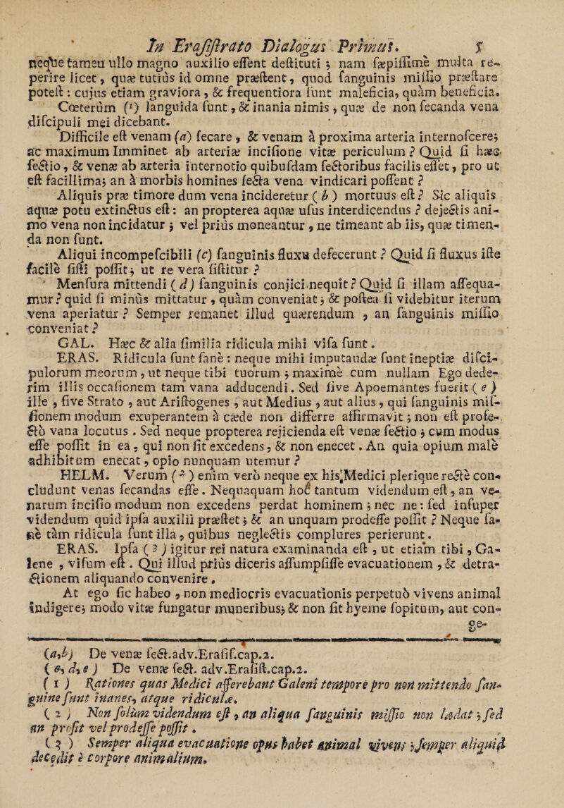 neq\ie tameu ullo magno auxilio effent deftituti } nam faspiffirne multa re™ perire licet, qua? tutius id omne prasftent, quod fanguinis miffio praedare poteft : cujus edam graviora, & frequentiora funt maleficia, quam beneficia» Coeterum (*) languida funt& inania nimis, qua? de non feca.nda vena difcipuli mei dicebant. Difficile eft venam (a) fecare , & venam a proxima arteria internofcere} ac maximum Imminet ab arteria? incifione vitas periculum ? Quid fi hase- feCtio, & venas ab arteria internodo quibufdam femoribus facilis effet, pro ut eft facillima, an a morbis homines fe&a vena vindicari poffent ? Aliquis pra? timore dum vena incideretur ( b ) mortuus eft ? Sic aliquis aquas potu extin&us eft: an propterea aqua? ufus interdicendus ? dejeCtis ani¬ mo vena non incidatur $ vel prius moneantur , ne timeant ab iis, quas ti men¬ da non funt. Aliqui incompefcibili (c) fanguinis fluxu defecerunt ? Quid fi fluxus ifte facile fifti poffit } ut re vera fiftitur ? * Menfura mittendi ( d) fanguinis conjicbnequit? Quid fi illam affeqtia- mur?quid fi minus mittatur , quam conveniat 3 &poftea fi videbitur iterum vena aperiatur ? Semper remanet illud querendum , an fanguinis miffio ■conveniat? GAL. Ha?c k alia fimilia ridicula mihi vifa funt. ERAS. Ridicula funt fane : neque mihi imputanda? funt ineptiae difci,- pulorum meorum, ut neque tibi tuorum }maxime cum nullam Ego dede¬ rim illis occafionem tam vana adducendi. Sed five Apoemantes fuerit ( e ) ille , live Strato , aut Ariftogenes , aut Medius , aut alius, qui fanguinis mif- fionem modum exuperantem a casde non differre affirmavit} non eft profe¬ ro vana locutus . Sed neque propterea rejicienda eft vena? feCtio , cum modus effe poffit in ea, qui non fit excedens, k non enecet. An quia opium male adhibitum enecat, opio nunquam utemur ? HELM. Verum (2) enim vero neque ex his^Medici plerique refle con¬ cludunt venas fecandas effe. Nequaquam hot tantum videndum eft, an ve¬ narum incifio modum non excedens perdat hominem 5 nec ne:fed infuper videndum quid ipfa auxilii pra?ftet, k an unquam prodeffe poffit ? Neque fa« jne tam ridicula funt illa , quibus neglegis complures perierunt. ERAS. Ipfa ( 3 ) igitur rei natura examinanda eft , ut etiam tibi, Ga¬ lene 9 vifum elt. Qui illud prius diceris affumpfiffe evacuationem , k detra¬ ctionem aliquando convenire. At ego fic habeo 9 non mediocris evacuationis perpetub vivens animal indigere} modo vitas fungatur muneribus.} k non fithyeme fopituin, aut con- (adj De venas fe6hadv.Erafif.cap.2. ( d9 e ) De vena? fe£h adv.Erafift.cap.i. ( 1 ) pat Iones quas Medici afferebant Galeni tempore pro non mittendo fan* guine funt inanes-> atque ridicula, { i j Non folum videndum eft 9 an aliqua fanguinis tnijjio non l&dat, fid an profit vel prodeffe poffit, C 3 ) Semper aliqua evacuatione opus habet animal vivms ijewper aliquid decedit e corpore animalium.