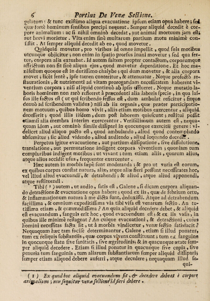 gelatum t h tunc exiftimo aliqua evacuatione ipfum etiam opus habere , fed qua; forte hominum fenfibus percipi nequeat. Seinper aliquid decedit e cor¬ pore animalium : ac fi nihil omninb decedat, aut animal mortuum jam eft* aut brevi morietur . Vita enim fine multarum partium motu minime con¬ fidit . At femper aliquid decedit ab eo , quod movetur. Quidquid movetur, pro viribus id omne impellit , quod fuis motibus utcunque objicitur , non enim in fpatio prorfus inani movetur s fed qua fer¬ tur, corpora alia exturbat. Id autem faltem propter conta&um, corporumque affri£lum non fit fine aliqua ejus 9 quod movetur deperditione. Et hoc ma¬ ni Felium quoque eft in durilfimo chalybe , qui dum movetur , & alia corpora movet 5 licet lente 9 ipfe tamen conteritur 9 & attenuatur . Neque profecfb re- ftaurationis ,& nutrimenti ad vitam prorogandam neceffitatem haberent vi¬ ventium corpora , nifi aliquid continuo ab ipfis efflueret. Neque mutatio la¬ boris hominem non rarb reficeret a prsecedenti alia laboris fpecie 9 in qua laf* fus ille fa&us eft ( ut qui fcribendo feflus eft 9 dum ambulat reficitur * fitque denub ad fcribendum validus ) nifi ab iis organis 9 qua? praeter participatio¬ nem motuum 9 quibus homo vivit 9 aliis etiam motibus exercentur 9 aliquid decefferit, quod illis iifdem,dum poft laborem quiefcunt 3 reditui poflit etiam fi alia membra interim exerceantur . Verifillimum autem ed , nequa¬ quam idem 9 aut omninb fimile diffipari in quocunque exercitii genere : vi¬ delicet aliud aliquo pa£lo eft , quod ambulando 9 aliud quod contemplando abfumitur $ fic aliud videndo 9 aliud audiendo 9 aliud loquendo decedff. Perpetua igitur evacuatione 9 aut partium difiipatione , fi ve difiolutione*. translatione 9 aut permutatione indigent corpora vivendum , quoniam tum compluribus indigent motibus ; ut vivant, tum edam aliis 9 quorum alius* atque alius accidit ufus 9 frequenter exercentur . Haec autem in morbis (a?pe funt moderanda , Ec pro ut varia eft eorum, ex quibus corpus conftat natura, alice, atque alias fieri poflunt neceffitates hoc» vel illud aliud evacuandi 9 & detrahendi , & aliud 9 atque aliud apponendi9 atque reft i tuendi. Tibi ( 1 ) autem , ut audio 9 fatis eft , Galene , fi dicam corpora aliquan¬ do detra6Vione&: evacuatione opus habere , quod ex iis, qua? de febrium ortu9 & inflammationum natura a me di6Ea funt, deduxifti. Atque ad detrahendum facillima 9 &: omnium expeditillima via tibi vifa eft venarum fecfio . An tu¬ ti ili m a etiam , & ccmmodiffirna ? An quia aliquid decedere debet, Sc aliquid eft evacuandum 9 fanguis erit hoc 9 quod evacuendum eft > & ex iis vafis, in quibus ille minime reftagnat ? An cuique evacuationi, & detra£fioni, cuius homini neceffitas fa&a fit, ut & morbis vindicetur 9 venas fe£fio fatisfacit? Nequaquam ha?c tam facile determinantur, Galene , etiam fi illud ponatur, tum ex reliquis fubftantiis, qua? corpus vivens conftituunt, tum ex (anguine in quocunque ftatu five fanitatis, five aegritudinis* & in quacunque aetate fem¬ per aliquid decedere . Etiam (i illud ponatur in quacunque five copia , five penuria tum fanguinis , tum aliarum fubftantiarum femper aliquid diffipari, femper etiam aliquod debere auferri, atque decedere $ nequaquam illud fe- qui- tnrrr n.i» n i ■ i i i n irn 1— f—‘-— —...-•- ( i ) Ex quod hoc aliquid evacuandum fit decedere debeat i corpore animalium 3 nonJequitur venae fecliondidfieri debere •