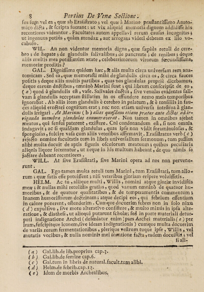 fus Cupi vel ea , qua? ab Erafiftrato $ vel qua? a Marino pradlantiffimo Anato^ mico difta , & fcripta fuerant; ut vix aliquid memoria dignum addidiiTe his recentiores videantur . Facultates autem appellavi rerum caufas incognitas j ut ingenuus potius , quam mendax * aut arrogans videri debeam ex illo vo¬ cabulo. W1L. An non videntur memoria digna, qua? fiepius retuli de cere¬ bro ; de hepate 5 de glandulis falivalibus * de pancreate j de renibus; deque aliis multis mea potiifimum aetate ? celeberrimorum virorum forcundiffima, memoriae proditis ? GAL. Digniffima quidem ha?c, St alia multa circa univerfam rem ana¬ tomicam . Sed ea, qua? memorafti mihi de glandulis circa os , & circa fauces pofitis 5 deque aliis multis partibus , quas nos glandulas proprie dicebamus* deque earum duftibus, omnino Marini fuut * qui librum confcripflt de eo 9 (a) quod & glandulis eft , vafe. Salivales duplus , five venulas evidentes fali- vam a glandulis acceptam ftillatim in os effundere nemo meis temporibus Ignorabat . Ab aliis item glandulis e cerebro in palatum, & e tonfiliis in fau¬ ces aliquid eru6lari cognitum erat j nec non etiam uni ver fa inteft/na a glan¬ dulis irrigari . At Marinus ( b ) alias quafdam etiam frater ante diBas ad ir¬ riganda membra glandulas enumeraverat. Non tamen in omnibus ajebat meatus , qui fenfui paterent , exiftere. Cni condonandum eft, fi non omnia indagavit j ac fi quafdam glandulas , quas ipfe non vidit foraminulofas , Sc fpongiofas, fulcire vafa cum aliis veteribus affirmavit. Erafiftratus vero ( c ) reje^o nomine facultatis tum in libris univerfalium fermonum, tum paffim alifii multa docuit de aptis figuris ofculorum meatuum \ quibus peculiaris aliqnis liquor fecernatur, ut neque in his multum habeant , de quo nimis fe jaQare debeant recentiores . WILL. At five Erafiftratij five Marini opera ad nos non pervene¬ runt. GAL. Ego tamen multa retuli tum Marini, tum Erafiflrati, tum alio* rum ? qua? fatis efle potui flent j nifi veteribus gloriam eripere volui fletis. HELM. Ac tu , aliique multi , Willis , nomini atque glorjse invidiflis mea? , & nullas mihi retulilfis gratias, quod vanum omnino de quatuor hu¬ moribus , & de quatuor qualitatibus 9 Sc de temperamentis commentum * Inanem humoriftarum doelrinam, atque decipi eos, qui febrium eflentiam In calore ponerent, oflenderim . Cumque docuerim febres non in {olo nixu ( d ) expulfivo , five motu alterativo confidere , & multo minus in ipfa alte- ratione, & diathefi 9ut alioqui putarunt fchola?; fed in parte materiali detur- pati indignatione Archei ( defendatur enim ' pars Archei materialis ( e ) per iram,fufcipitque iconem,five ideam indignationis ) cumque multa docuerim de variis rerum fermentationibus, plerique veftrum tuque ipfe , Willis9 vel mutatis vocibus, Sc nulla nominis mei mentione facfa , eadem docuiftis 9 vel fi ali- _ .in i ..... ...i i ■ ■ ....i ——n*—-‘lUrm-m ( a ) Gal.lib.de lib.proprius cap.3. ( b ) Gal.lib.de femine cap.6. ( c ) Gal.tum in libris de natural.facult.tum alibi» ( d) Helm.de febrib.cap.i 3. ( e ) Idem de morbis ArchealibuS;