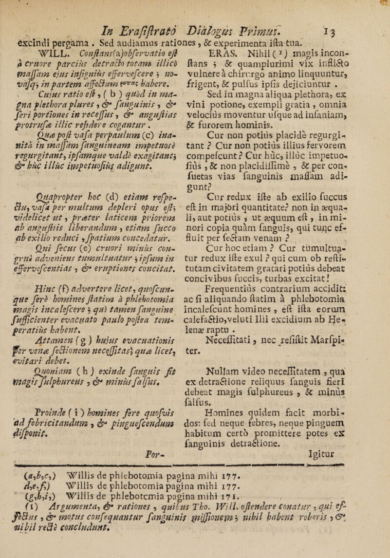 excindi pergama . Sed audiamus rationes , & experimenta ifta tua. WILL. Conflans(fi)obfervatio efl a Cruore parcius detra&o totam illicb tnajjam ejus injignius effervefcere , no- vajqj in partem affe&um ?07ras habere. Cujus ratio efl , ( b ) quod in ma¬ gna plethora plures , fanguinis , portiones in recejfus , 6^ angufiias protrufe illic r ejuler e cogantur . Quapojlvafa perpaulum (c) ina¬ nita, in majfam fanguineam impetuose r egurgitant^ ipfamque valde exagitant $ &• huc illuc impetuofius adigunt. Quapropter hoC (d) etiam refpe- &U-) vaja per multum depleri opus efl'-) videlicet ut, prater laticem priorem ab angufliis liberandum , etiam fucco ab exilio reduci ,fpatium concedatur. Qui fecus (e) emori minus con¬ grui adveniens tumultuatur , ipfum in effervefeentias , &• eruptiones concitat, Hinc (f) advertere licete quofcun- que fere homines fatim a phlebotomia ERAS* Nihil (1) magis incon- ftans ? &: quamplurimi vix infliCfo vulnere a chirurgo animo linquuntur, frigent, & pullus ipfls dejiciuntur . Sed in magna aliqua plethora, ex vini potione, exempli gratia , omnia velocius moventur ufque ad infamam* & furorem hominis. Cur non potius placide regii rgi- tant ? Cur non potius illius fervorem compefcunt? Cur huc, illuc impetuo* fius , 8c non placidiffime *, 8c per con« fuetas vias fanguinis inaflam adi¬ gunt? Cur redux ifte ab exilio fuccus eft in majbri quantitate? non in aqua¬ li, aut potius , ut aequum eft , in mi¬ nori copia qu?irn fanguls, qui tujqc ef¬ fluit per feclam venam ? Cur hoc etiam ? Cur tumultua¬ tur redux ifte exui ? qui cum oh redi- tutam civitatem gratari potius debeat concivibus fuccis, turbas excitat! Frequentius contrarium accidit; ac fi aliquando ftatim a phlebotomia magis incalefcere , qui tamen fanguine incalefcunt homines , eft ifta eorum calefacio,veiuti Ilii excidium ab Be* lena? raptu . Neceffitati, nec refiftit Marfpi* ter. fufficienter evacuato paulo pojlea tem peratius habent. Attamen f g ) hujus evacuationis fer vena feSionem necejfitas) quae licet * evitari debet. Quoniam (hj exinde f anguis fit magis fulphureus , &* minus falfus. Proinde f i ) homines fere quofvis ad febricitandum * & pinguefeendum difpomt. For- Nullam video neceffitatem , qua ex detractione reliquus fanguis fieri debeat magis fulphureus , & minus falfus. Homines quidem facit morbi* dos*, fed neque febres, neque pinguem habitum certo promittere potes est fanguinis detraClione. Igitur (£,£,<?,) hillis de phlebotomia pagina mihi 177* d^efi) Willis de phlebotomia pagina mihi i77* (£,&,/,) Willis de phlebotomia pagina mihi i?i- (i) Argumenta, rationes , quibus Tho. WilL ofendere Conatur , qui efi JeBus , & motus confeqpiantur fanguinis inijfionem ? nihil habent roboris , mbilreBe concludunt.