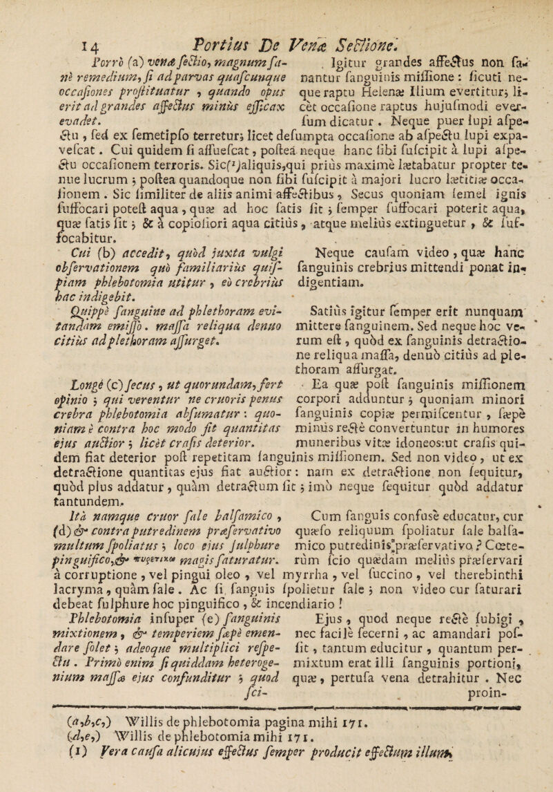 Forro fa) vefid feBio, magnumfa- , Igitur grandes afFe&us noti Ia* ne remedium^ fi ad parvas quafcunque nantur fanguinis miffione : ficuti ne- occafiones projlituatur » quando opus que raptu Heiena; Ilium evertitur * li- erit ad grandes affeBus minus ejjicax cet occafione raptus hujufmodi evcr- evadet. Tum dicatur. Neque puer iupi afpe- £lu , fed ex femetipfo terretur; licet defumpta occafioiie ab afpe£hi lupi expa- vefcat. Cui quidem II alfuefcat , poitea neque hanc Ubi fufcipit a lupi afpe- &u occafionem terroris. SIcfzJaliquis,qui prius maxime letabatur propter te* nue lucrum $ poftea quandoque non libi Fufcipit a majori lucro la?titia? occa- lionem . Sic limiliter de aliis animi affe&ibus » Secus quoniam lemei ignis fuffocari potefi aqua, qua? ad hoc fatis Iit ; femper Fuffocari poterit aqua» qute fatis Iit; & a copioliori aqua citius, atque melius extinguetur , Sc iuf- focabitur. Cui (b) accedit » quod juxta vulgi cbfirvationem quo familiarius quij- fiam phlebotomia utitur » eu crebrius hac indigebit• Suppe fanguine ad phlethoram evi- am emijjo. majfa reliqua denuo citius adplethoram ajfiurget. Neque caufam video , qua; hanc fanguinis crebrius mittendi ponat in* digentiam. Satius igitur femper erit nunquam mittere [anguinem. Sed neque hoc ve¬ rum eft » quod ex Fanguinis detra&io- ne reliqua malfa, denub citius ad ple- thoram aiTurgat. • Ea qua? poli fanguinis millionem corpori adduntur » quoniam minori Fanguinis copia? pei mi Icentur , mimis re£fe convertuntur in humores muneribus vitee idoneosmt crafis qui- hongt (c) Jecus, ut quorundam, fert opinio ; qui verentur ne cruoris penus crebra phlebotomia ab fumatur \ quo¬ niam t? contra hoc modo fit quantitas ejus auBior » licet Crafis deterior. dem fiat deterior poft repetitam fanguinis millionem. Sed non video , ut ex detra6lione quantitas ejus fiat au£Hor: narn ex detra£lione non fequitur» quod plus addatur » quam detracfuin fit; imo neque fequitur quod addatur tantundem. Ita namque emor fale balfamico , Cum Fanguis confuse educatur, cur {&)<&* contra putredinem prafervativo qua?fo reliquum Fpoliatur lale balfa- multum fpoliatus » loco eius julphure mico putredinis“pra?FervativQ ? Coete- pinguifico^ vvpn*u magis faturatur. ruin Fcio quaedam meliiis pnefervari a corruptione , vel pingui oleo * vel myrrha » vel luccino , vel therebinthi lacryma, quam fale. Ac fi fanguis (polietur fale j non video cur faturari debeat fulphure hoc pinguifico , & incendiario ! Tblcbotomia infuper (e) fanguinis Ejus, quod neque re£le fubigi » mixtionem 9 & temperiem fiepe emen- nec facile fecerni , ac amandari pof- fit, tantum educitur , quantum per¬ mixtum erat illi fanguinis portioni» qua?» pertufa vena detrahitur . Nec proin- dare filet» adeoque multiplici refpe- &u. Frimb enim fi quiddam heteroge- nium majfa ejus confunditur b quod fci- **«■<**■• (a,b7c7) Willis de phlebotomia pagina mihi 17 r. (fi,ej) Willis de phlebotomia mihi 171. (1) Vera caufa alicuius efie&us fimper producit effe&um illurrh