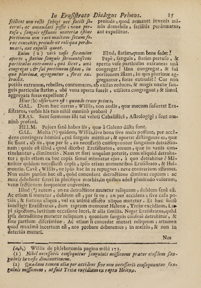 fcilicet non reBe? ftibigi nec facili fe- proinde , quod remanet invenis mi- cernl-i ac amandari poffit * vena per- nus domabile, facilius perdomatur, tufa , fano ais effluens materis ijlius aut expellitur» portionem non raro multam• fecum fo¬ ras convehit; proinde ut reliqua per do¬ mari , aut expelli queat. £72/722 (a) vero vafis foramine Illud, ftatim,qUam bene fedet f aperto , fatim fanguis fermentefcens Pape, fanguis, ftatim pertufo , Sc particulas extraneas •> qua licet, una aperto vafe particulas extraneas una congregat ,& fui portionem ijlam , in congregat l Una congregat, 8c fui qua plurimae, agregmtur , foras ex- portionem iftam, in qua plurimae ag_- trudit. gregantur, foras extrudit! Cur non potius extranea?, rebelles, contumaces, ab exilio reduces, 8c magis noxia? fan¬ guis particula? ftatim , ubi vena aperta fuerit, utiliora congregant j & finuUv aggregata foras expellunt ? Hinc fb) obfervare efi : quando eruorprim 0, GAL. Dum haec narras , Willis, non audis , quae mecum fufurrat Era- fiilratus, verbis his tuis nihil omnino probari ? ERAS. Sunt fermones ifti tui veiuti Cabaliftici, Aftrologigi j funt om¬ nino profani. HELM. Pejora fane habes iis, qua? a Galeno diCa funt. GAL. Multa f1) quidem, Willis,five bona live mala pofiunt, per acci¬ dens contingere homini , cui fanguis mittitur, 8t oportet cliftinguere ea, quae fic fiunt, ab iis , quae per fe , an necelTario confequuntur fanguinis detraCio- nem : quale eif illud , quod dicebat Erafiftratus, eorum , quae in venis con<* tinebantur , diminutio . Nain ut fieri unquam poterit, cum aliquid detraha¬ tur $ quin etiam ex hoc copia fimul minuatur ejus , a quo detrahitur ? Mi¬ nuitur quidem necelfarib copia , ipiis etiam annuentibus Eralifirato , & Hei- montio. Cave , Willis, ne ipiis hac in re repugnes , neve contrarium affirmes* Non enim parum hoc eft , quod concedant detraCione diminui copiam ; ac mox debebunt fateri in pleriique morbis,in quibus adeif plenitudo vaforum, Vena? feelionem frequenter convenire. Illud (f) autem , an ex detractione mutetur reliquum , dubium fane efi. Ac etiam fi mutetur , dubium efi ,per fe ne j an per accidens five cafu po¬ tius , & fortuna aliqua , vel ex animi affeCu aliquo mutetur . Et htec forte intelligit Erafifiratus , dum raptum memorat Helena , Troja? excidium, Li* pi alpeEtum, la?titiam occafione lucri, & alia limilia. Negat Erafifiratus,quoti ipfa detractione mutetur reliquum * quoniam fanguis confuse detrahitur , &e fine partium diferimine . Ac etiam fi concedat mutari reliquum , attamen quod maxime incertum efln, nos probare deberemus $ in melius,Sc non ia deterius mutarL Nos Willis de phlebotomia pagina mihi 171. (1) Nihil ne ce far ii, confequitur fanguinis mijfienem praeter ejufdem fan¬ guinis in vafis diminutionem. (2) Quaedam tamen alia per accidens five non neceffario confequuntur fan« guinis mijfionem ? ut fuit Trojae excidium e& raptu Helen#*