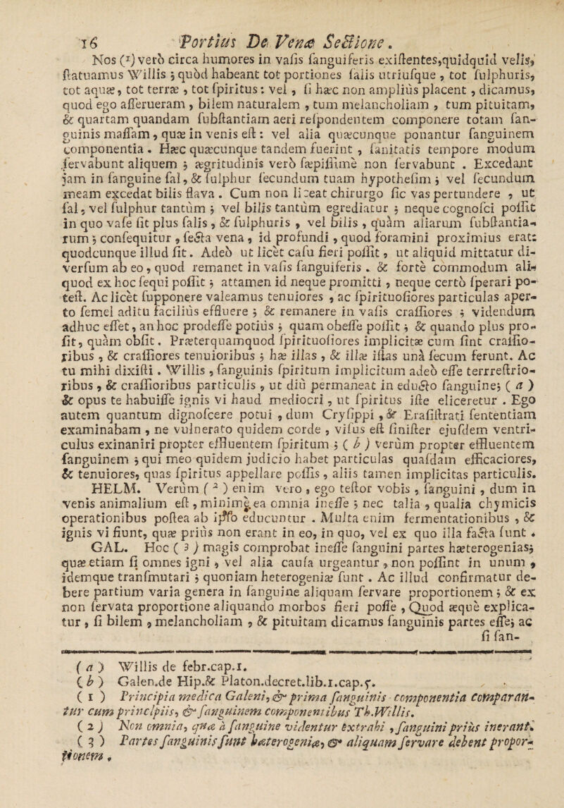 Nos C1) vero circa humores in vafis fanguiferis exiftentes,quidquid velis, ftatuamus Willis 3 quod habeant tot portiones falis lurmfque , tot fulphuris, tot aqua? 9 tot terra?, tot fpiritus; vel, fi hajc non amplius placent, dicamus, quod ego afferueram > bilem naturalem , tum melancholiam , tum pituitam, Sc quartam quandam fubftantiam aeri refpondentem componere totam (an¬ guinis maffam, qua? in venis eft : vel alia qusecunque ponantur fanguinem componentia. Haec qusecunque tandem fuerint , fanitatis tempore modum jervabunt aliquem 3 aegritudinis verb fa?pijfime non fervabunt . Excedant jam in (anguine fal, &fulphur fecundum tuam hypothefim 3 vel fecundum meam excedat bilis flava . Cum non li :eat chirurgo fic vas pertundere , ut fal 9 vel fulphur tantum 3 vel bilis cantum egrediatur 3 neque cognofci poflit in quo vafe fit plus falis , & fuip.huris , vel bilis , quam aliarum fubflantia-» rum 9 confequitnr , fe£fa vena , id profundi, quod foramini proximius erat: quodcunque illud fit. Adeo ut licet cafu fieri poffit , ut aliquid mittatur di- verfum ab eo, quod remanet in vafis (anguiferis . Sc forte commodum alii quod ex hoc fequi poffit 3 attamen id neque promitti , neque certo fjperari po- tefl. Ac licet fupponere valeamus tenuiores , ac fpirituofiores particulas aper¬ to femei aditu facilius effluere 3 Sc remanere in vafis craffiores 3 videndum adhuc effet, an hoc prodeffe potius 3 quani obeffe polfit 3 & quando plus pro* fit, quam obfit. Pneterquamquod fpirituofiores implicitae cum fint cratfio- Hbus , Sc craffiores tenuioribus 3 hae illas , Sc ili as iflas una fecum ferunt. Ac tu mihi dixifti. Willis , (anguinis fpiritum implicitum adeo efle terrrefirio- ribus , Sc craffioribus particulis , ut diti permaneat in edudfo fanguine? ( a ) Sc opus te habuiffe ignis vi haud mediocri , ut fpiritus ifie eliceretur . Ego autem quantum dignofcere potui , dum Cryfippi, & Erafiflrati fententiam examinabam , ne vulnerato quidem corde , vifus efi finifter ejufdem ventri¬ culus exinaniri propter effluentem fpiritum 3 ( b ) verum propter effluentem fanguinem 3 qui meo quidem judicio habet particulas quafdam efficaciores, Sc tenuiores, quas fpiritus appellare poffis, aliis tamen implicitas particulis. HELM. Verum ( 2 ) enim vero » ego teftor vobis 5 fanguini , dum in venis animalium efi , minim|ea omnia ineffe 3 nec talia , qualia chymicis operationibus poflea ab i}jfo educuntur . Multa enim fermentationibus , Sc ignis vi fiunt, qna? prius non erant in eo, in quo, vel ex quo illa facla funt * GAL. Hoc ( 3 ) magis comprobat ineffe fanguini partes h^terogenias* qua? etiam fi omnes igni , vel alia caufa urgeantur *non poffint in unum * idemque tranfmutari 3 quoniam heterogenia? funt . Ac illud confirmatur de¬ bere partium varia genera in (anguine aliquam fervare proportionem 3 Sc ex non iervata proportione aliquando morbos Reti poffe , Quod a?qne explica¬ tur , fi bilem 9 melancholiam , 8c pituitam dicamus fanguinis partes effle, ac fi fan- nr»iiw..«i»wlii.ii »■ „ —n.■■irimnrw i. .r. mmnm ... .1» —wy I» ■!■!—tmmmmti i irum» ( a ) Willis de febr.cap.x. ( b') Galen.de Hip.fe Platon.decret.lib.i.cap.5*. ( 1 ) Principia medica Galeniprima fanguinis componentia Comparati- tHV cum principiis, fanguinem Componentibus Th.Willis. ( 2 j Non omnia, cjn<& a [anguine videntur extrahi 9 fanguini prius inerant* ( 3 ) Partes fanguinis funt batercgenia, e* aliquam fervare debent propor* iionm„