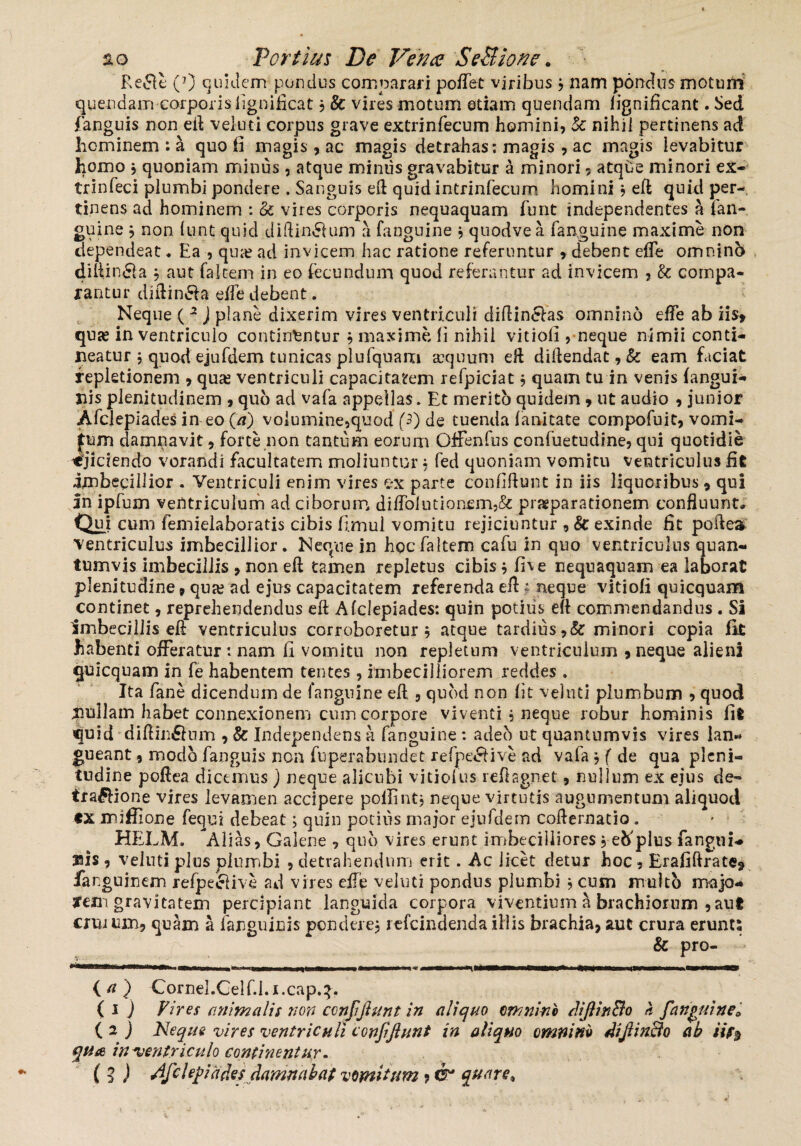 Re£le (7) quidem pondus comparari poffet viribus , nam pondus motum quendam corporis fignificat , & vires motum etiam quendam lignificant. Sed fanguis non eft veluti corpus grave extrinfecum homini, k nihil pertinens ad hominem : a quo fi magis, ac magis detrahas: magis , ac magis levabitur homo * quoniam minus , atque miniis gravabitur a minori, atqde minori ex- trinfeci plumbi pondere . Sanguis eft quid intrinfecum homini , eft quid per¬ tinens ad hominem : k vires corporis nequaquam furit independentes a fan¬ guine 9 non lunt quid diftin&um a fanguine , quodvea fanguine maxime non dependeat. Ea , qua? ad invicem hac ratione referuntur * debent effe omninb diftinfla aut falcem in eo fecundum quod referantur ad invicem , k compa¬ rantur diftin&a effe debent. Neque ( 2 J plane dixerim vires ventriculi diftin&as omnino effe ab iis* quae in ventriculo continantur , maxime ii nihil vitiofi , neque nimii conti¬ neatur $ quod ejufdem tunicas plufquam aequum eft diftendat, k eam faciat repletionem 9 quae ventriculi capacitatem refpiciat, quam tu in venis (angui¬ nis plenitudinem , quo ad vafa appellas. Et merito quidem 9 ut audio , junior Afclepiades in eo (a) volumine,quod (3) de tuenda fanitate compofuit, vomi- fum damnavit, forte non tantum eorum Gffenfus confuetudine, qui quotidie «'jiciendo vorandi facultatem moliuntur, fed quoniam vomitu ventriculus fit imbecillior . Ventriculi enim vires ex parte confiftunt in iis liquoribus 9 qui in ipfum ventriculum ad ciborum diffolution£m,& prjgparationem confluunt* Qui cum femielaboratis cibis fi.mul vomitu rejiciuntur , k exinde fit poftea ventriculus imbecillior. Neque in hocfaltem cafu in quo ventriculus quan¬ tumvis imbecillis , non eft tamen repletus cibis*fi\e nequaquam ea laborat plenitudine 9 qua?‘ad ejus capacitatem referenda eft; neque vitiofi quicquam continet, reprehendendus eft Afclepiades: quin potilis eft commendandus . Si imbecillis eft ventriculus corroboretur 9 atque tardius,& minori copia fk habenti offeratur: nam fi vomitu non repletum ventriculum 9 neque alieni quicquam in fe habentem tentes , imbecilliorem reddes . Ita fane dicendum de fanguine eft , quod non fit veluti plumbum , quod jmllam habet connexionem cum corpore viventi , neque robur hominis fit quid diftinSum , & Independens a fanguine: adeo ut quantumvis vires lan* gueant, modo fanguis non fuperabundet. refpecHve ad vafa , f de qua pleni¬ tudine poftea dicemus ) neque alicubi vitiofus reftagnet, nullum ex ejus de- tra£fione vires levamen accipere poilintj neque virtutis augumentum aliquod CX miffione fequi debeat; quin potius major ejufdem cofternatio. HELM. Alias, Galene , quo vires erunt imbecilliores , etfplus fangni* jais , veluti p>]us plumbi , detrahendum erit. Ac licet detur hoc, Erafifirate* fanguinem refpeelive ad vires effe veluti pondus plumbi 9 cum multo majo<* yem gravitatem percipiant languida corpora viventium a brachiorum 9aut crurum, quam a (anguinis pondere, refeindenda illis brachia, aut crura erunt; & pro- —1* •mrn {a) Cornel.Celf.i.i.cap.3. ( 1 ) Vires animalis non conjiftunt in aliquo omnino diftinBo h [anguine* ( 2 J Neque vires ventriculi confiftunt in aliquo omnino diftinBo ab iif$ qtia in-ventriculo continentur. (i) Afclepiafcs damnabat vomitum ? & %urire*