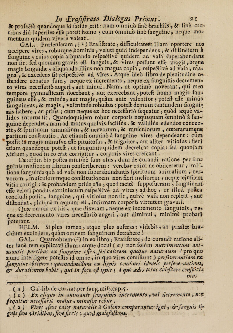 & profe&o quandoque id fatiiis erit: nam omnino line brachiis, & fine cru¬ ribus diu fuperftes effepoteft homo , cum omnino line fanguine , neque mo¬ mentum quidem vivere valeat. GAL. Praffen feram , f 1) Erafiftrate , difficultate^! illam oportere nos accipere vires, roburque hominis, veluti quid independens ,■& diftin&um a fanguine , cujus copia aliquando refpe«5live quidem ad vafa fuperabunda-ns non fit; fed quoniam gravis eft fanguis,& vires poffunt effe magis , atque maeis languidas j aliquando illius non rnagua copia , refpe&ive ad vafa, ma¬ gna*', & excedens fit refpe&ive ad vires . Atque ideo libro de plenitudine o*v ftendere conatus fum, neque ex incremento, neque ex fanguinis decremen¬ to vires neceffario augeri , aut minui. Nam , ut optime noverant, qui meo tempore gymnafticam docebant, aut exercebant, poteft homo magis fan* guineus ede , &c minus, aut magis,quam ante valentior } poteft effe minus fanguineus, & magis, vel minus robnftns : poteft demum tantundem fangui- uis habere , ac prius , cum neque ex hoc neceffario (equatur, qubd seque va¬ lidus futurus fit. Quandoquidem robur corporis nequaquam omnino a fan¬ guine dependet, nam ad motus quofvis facilius. & validius edendos concur¬ rit , & fpirituum animalium , & nervorum , & mufculorum , coeterarumque partium conftitutio . Ac etiamfi omnino a fanguine vires dependeant: cum *’ poffit it magis minufve effe pituitofus , 8C frigidior > aut aliter viciofus : fieri etiam quandoque poteft , ut fanguinis quidem decrefcat copia: fed quoniam jvitium , quod in eo erat corrigitur , corporis vires crefcant. Caeterum his poftea minime fum ufus , dum de curandi ratione per fan^ guinis miffionem librum confcriberem : verebar enim ne obiiceretur , mif- lione fanguinis qub ad vafa non fuperabundantis fpirituum animalium , ner* vorum , mufculorumque conftitutionem non fieri meliorem j neque ejufdem vitia corrigi : & probandum prius effe , quod tacite fuppofueram , fanguinem* effe veluti pondus extrinfecum refpe&ive ad vires , ad hoc , ut illud poftea concludi poilit , fanguine , qui vitiofus non fit, quive vafa non repleat , aut diftendat, plufquam aequum eft , infirmam corporis virtutem gravari. Quae omnia ex his , quae dixeram , neque ex incremento fanguinis , ne¬ que ex decremento vires neceffario augeri , aut diminui, minime probari poterant. HELM. Si plus tamen , atque plus auferas: videbis, an prandet bra¬ chium excindere, quam omnem fanguinem detrahere ! GAL. Quamobrenm(^) ln e0 libro , Eraiiftrate , de curandi ratione ali¬ ter fane xem explicavi iftam: atque docui ( a ) non folurn nutrimentum ani- mantis fartibus ex fanguine effe ^ fed calorem quoque naturalem (pro qua nunc intelligere poteftis id amne , in quo vires confiftunt ) gerfeverantiam ex /unguine obtinere : quemadmodum ex lignis comburi idoneis ferfeverantiam% durationem habet, qui in foco eft ignis j h quo ades totas calefcere conficio mus -w. -- ’ '■ ( a ) Gal.lib.de cur.jat.per fang.ntifs.cap.f* ( 1 ) Ex aliquo in animante fanguinis incremento , vel decremento , noB Jequitur neceffario majus , minufve robur . %( 2 ) Vires -ifive calor naturalis a Galeno compartiatur igni, &/anguis tt* gnis Jive viridibus7Jiveftccis 3 quod fflalefaBum*