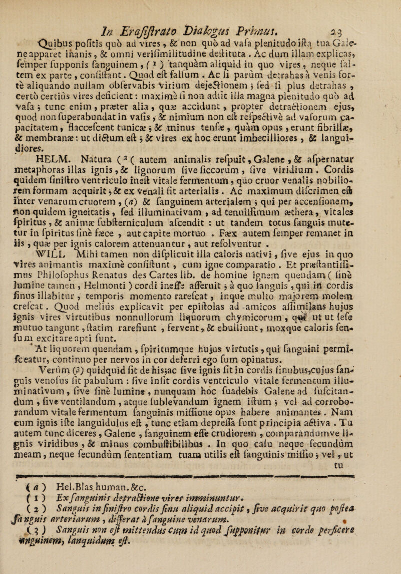 ibus pofitis quo ad vires * & non quo ad vafa plenitudo ifta tua Gale¬ ne apparet inanis , & omni veriflmiiitudine dellituta . Ac dum illam explicas, fefnper fupponis fanguinem * (* ) taftquam aliquid in quo vires, neque (al¬ tem ex parte , coaddant. Quod eft falfum . Ac li parum detrahas a venis for» te aliquando nullam obfervabis Virium dejectionem * fed li plus detrahas , certo certius vires deficient: maxime li non adiit illa magna plenitudo quo ad vafa $ tunc enim* praster alia* qua? accidunt * propter detractionem ejus* quod nonfuperabundatin vafis * 8c nimium non eft re (pecti ve ad vaforum £a- pacitatem * flaccefcent tunica; * Sc minus tenfie, quam opus * erunt fibrilla;* & membrana;: ut diCtum eft * & vires ex hoc erunt imbecilliores * & langui¬ diores. HELM. Natura ( 3 ( autem animalis refpuit * Galene * & afpernatur metaphoras illas ignis *& lignorum (ive ficcorum , five viridium . Cordis quidem finiftro ventriculo ineft vitale fermentum * quo eruor venalis nobilio¬ rem formam acquirit * & ex venali fit arterialis . Ac maximum diferimen eft ihter venarum cruorem * (a) & fanguinem arterialem■* qui per accendonem, non quidem igneitatis * fed illuminativam * ad tenuiifimum a;thera, vitales fpiritus , & anima; fubfterniculum afeendit : ut tandem totus fangtiis mute¬ tur in fpiritus line £a*ce * aut capite mortuo . Fa;x autem femper remanet in iis , qua; per ignis calorem attenuantur , aut refolvuntur . \VILL Mihi tamen non difplicuit illa caloris nativi, five ejus in quo Vires animantis maxime confidunt * cum igne comparatio . Et pnedantidl- mws Philofophus Renatus des Cartes lib. de homine ignem quendamC fine lumine tamen , Heimonti ) cordi ineffe afTeruit j a quo fanguis * qui in cordis finus illabi Cur , temporis momento rarefeat, in que multo majorem molem crefcat. Quod melius explicavit per epiftolas ad amicos afiimilans hujus ignis vires virtutibus nonnullorum liquorum chymicorum * q-^c ut ut (efe mutuo tangunt, (fatim rarefiunt * fervent* Sc ebulliunt, moxque caloris fen- funi excitare apti funt. * At liq uorem quendam * fpiritumque hujus virtutis *qui fanguini permi* fceatur* continuo per nervos in cor deferri ego fum opinatus. Verum (3) quidquid lit dehi$?ac five ignis fit in cordis finubus*cujus fan-? guis venofus fit pabulum : five iniit cordis ventriculo vitale fermentum illa— xninativum * five fine lumine * nunquam hoc fuadebis Galene ad-fufeitan- dum * five ventilandum , atque (ublevandum ignem iftum * vel ad corrobo¬ randum vitale fermentum (anguinis miffione opus habere animantes. Nani eum ignis ifte languidulus eft * tunc etiam depreda funt principia a£Hva . Tu autem tunc diceres, Galene * fanguinem ede crudiorem , comparandum ve li¬ gnis viridibus , 8c minus combuftibilibus . In quo calu neque fecundum meam, neque fecundum fententiam tuam utilis eft fanguini s mi Hio * vel r ut tu 4 a ) Hel.Blas human.&c. f 1 ) Ex f,'anguinis detra&ione vires imminuntur. ( 2 ) Sanguis in JiniJlro cordis finu aliquid accigit * five acquirit quo pojha nguis arteriarum , differat a [anguine venarum. % 4 3 ) Sanguis non eft mittendus cum id ^nod ftujgjgonitHT in corde perftcefs WguinsYn) lanquidum eft*