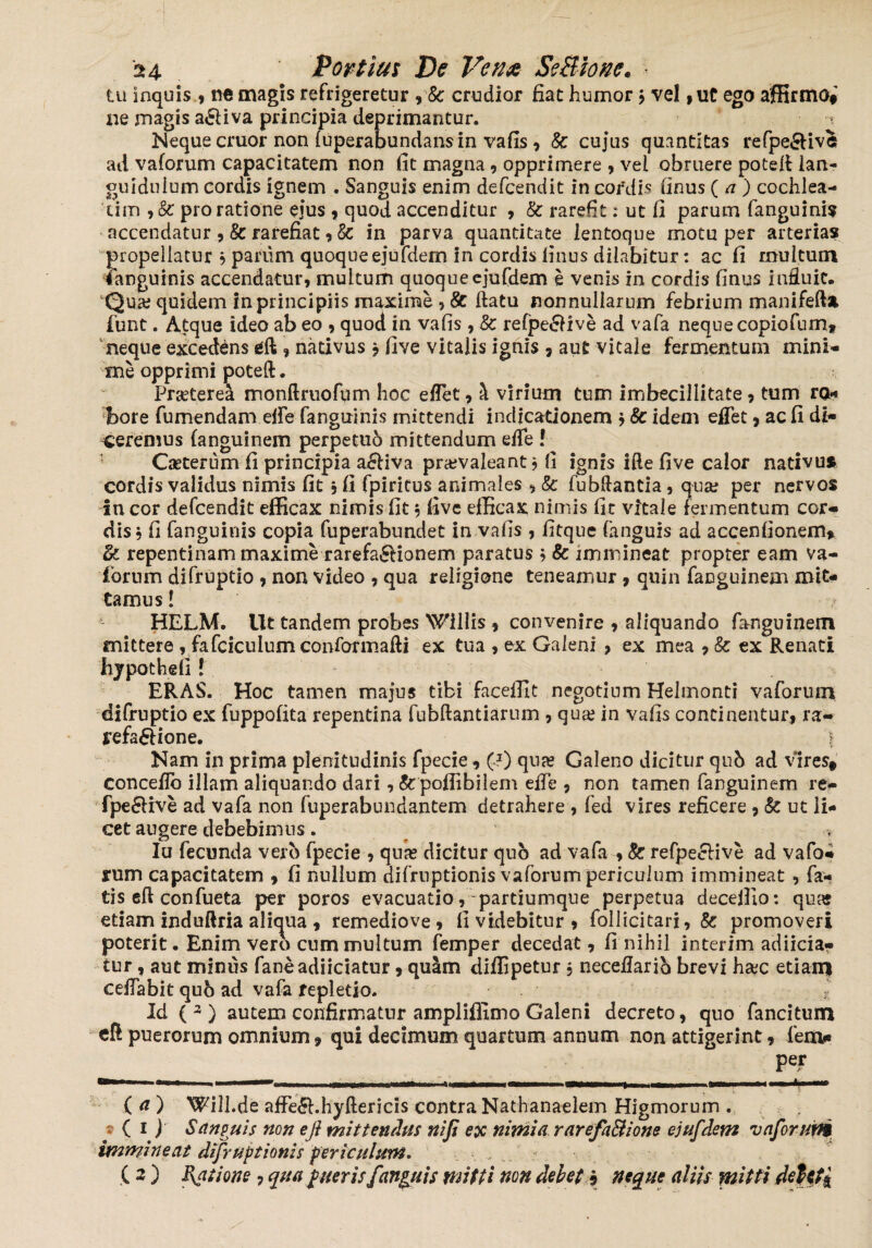 tu inquis , no magis refrigeretur , Sc crudior fiat humor j vel , ut ego affirmo# ne magis a&iva principia deprimantur. Neque eruor non (uperabundans in vafis , Sc cujus quantitas refpe&ive ad vaforum capacitatem non fit magna, opprimere , vei obruere potelf ian- guiduium cordis ignem . Sanguis enim defeendit in cordi* finus (a ) cochlea¬ tim , Sc pro ratione ejus , quod accenditur , Sc rarefit; ut fi parum fanguinis accendatur , & rarefiat , Sc in parva quantitate lentoque motu per arterias propellatur $ parum quoqueej*ufdem in cordis finus dilabitur: ac fi multum ianguinis accendatur, multum quoqueejufdem e venis in cordis finus influit. Qua; quidem in principiis maxime , & ftatu nonnullarum febrium manifefta funt. Atque ideo ab eo , quod in vafis , Sc re(pe£five ad vafa neque copiofum, neque excedens dl, nativus, five vitalis ignis , aut vitale fermentum mini¬ me opprimi poteft. Praeterea monftruofum hoc eflet, ^ virium tum imbecillitate, tum ro¬ bore fumendam eife fanguinis mittendi indicationem * Sc idem eflet, ac fi di¬ ceremus fanguinem perpetuo mittendum efle ! Caeterum fi principia a£iiva pra;valeant * fi ignis ifte five calor nativus cordis validus nimis fit, fi fpiritus animales , Sc fubftantia, qua; per nervos in cor defeendit efficax nimis fit $ five efficax nimis fit vitale termentum cor¬ dis, fi fanguinis copia fuperabundet in vafis , fitque (anguis ad accenfionem* & repentinam maxime rarefa^Honem paratus 5 Sc immineat propter eam va- fornm difruptio , non video , qua religione teneamur , quin faDguinem mit¬ tamus! HELM. Ut tandem probes Wlilis , convenire , aliquando fanguinem mittere , fafciculumconformafti ex tua , ex Galeni , ex mea , Sc ex Renati hypothefi ! ERAS. Hoc tamen majus tibi faceffit negotium Helmonti vaforum difruptio ex fuppofita repentina fubftantiarum , qua; in vafis continentur, ra~ jrefa&ione. | Nam in prima plenitudinis fpecie, (-1) qua? Galeno dicitur qub ad vires# conceflo illam aliquando dari, Sc poffibilem efTe , non tamen fanguinem re- fpe&ive ad vafa non fuperabundantem detrahere , fed vires reficere , Sc ut li¬ cet augere debebimus. Iu fecunda verb fpecie , qua; dicitur quo ad vafa , Sc refpecfive ad vafo¬ rum capacitatem , fi nullum difruptionis vaforum periculum immineat , fa¬ tis eft confueta per poros evacuatio,-partiumque perpetua decejfio: quas etiam induftria aliqua , remediove , fi videbitur, follicitari, Sc promoveri poterit. Enim vero cum multum femper decedat, fi nihil interim adiicia- tur, aut minus faneadiiciatur, quam diffipetur , neceflarib brevi ha;c etiam ceflabit qub ad vafa repletio. * Id ( 3 ) autem confirmatur ampliflimo Galeni decreto, quo fancitum cR puerorum omnium, qui decimum quartum annum non attigerint, fen> Pe? a- ' - • {aj WilLde afFe&.hyftericis contra Nathanaelem Higmorum . * ( 1 ) Sanguis non e fi mittendus nifi ex nimia rarefa&ione ejufdem vaforum immineat difruptionis periculum. ( 2 ) P\atione ? qua fueris fanfuis mitti non debete neque aliis mitti deUti