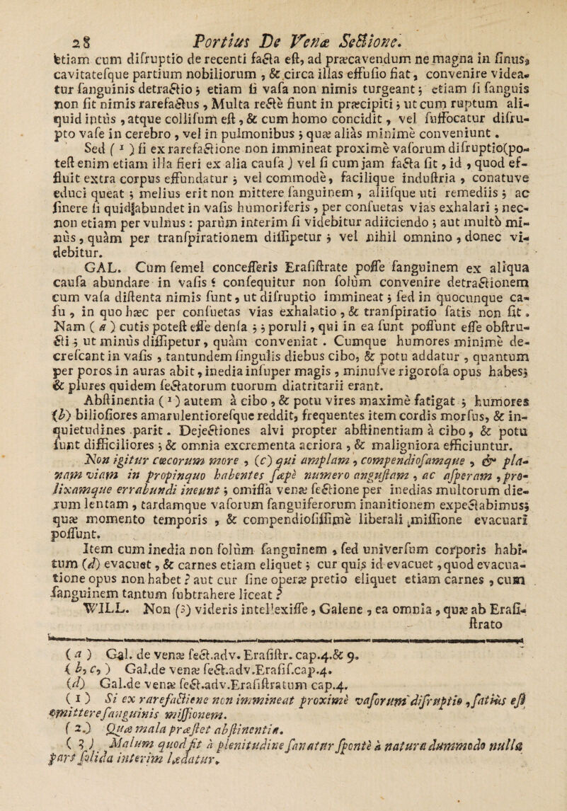 ietiam cum difruptio de recenti fa£la eft, ad praecavendum ne magna in fimis* cavitatefque partium nobiliorum , & circa illas effufio fiat, convenire videa¬ tur fanguinis detraflio j etiam li vafa non nimis turgeant, etiam fi (anguis non fit nimis rarefa£lus , Multa re&e fiunt in praecipici j ut cum ruptum ali¬ quid intus , atque collifuni eft, & cum homo concidit, vel fulFocatur difru- pto vafe in cerebro , vel in pulmonibus j qua? alias minime conveniunt. Sed (1 ) fi exrarefa&ione non immineat proxime vaforum difruptio(po- teftenim etiam illa fieri ex alia caufa ) vel fi cum jam fa&a fit >id , quod ef¬ fluit extra corpus effundatur 3 vel commode, facilique induftria , conatuve educi queat j melius erit non mittere fanguinem , aliifque uti remediis $ ac linere li quidjabundet in vafis humoriferis , per confuetas vias exhalari j nec- non etiam per vulnus : parum interim fi videbitur adiiciendo \ aut multb mi¬ nus , quam per tranfpirationem diffipetur ? vel nihil omnino, donec vi¬ debitur. GAL. Cum femel concefferis Erafiftrate poffe fanguinem ex aliqua caufa abundare in vafis i confequitur non folum convenire detractionem cum vafa didenta nimis funt, ut difruptio immineat, fed in quocunque ca- fu , in quo ha?c per confuetas vias exhalatio , & tranfpiratio fatis non fit. Nam ( a } cutis poteft effie denla ,, poruli, qui in ea funt poliunt effe obftru- ut miniis diffipetur, quam conveniat . Cumque humores minime de- crefcant in vafis , tantundem fingulis diebus cibo, &; potu addatur , quantum per porosin auras abit* inedia infuper magis , minufve rigorofa opus habes» & plures quidem fellatorum tuorum diatritarii erant. Abftinentia ( 1) autem a cibo, 8c potu vires maxime fatigat j humores ih) biliofiores amarulentiorefquereddit, frequentes item cordis morfns, & in¬ quietudines .parit. Deje£liones alvi propter abftinentiam a cibo, &; potu funt difficiliores, & omnia excrementa aeriora , & maligniora efficiuntur. Non igitur cocorum more , (c) qui amplam, compendibfiamque , & pia- Ttam viam in propinquo habentes fiape numero angujlam , ac afiperam ,prQ- lixamque errabundi ineunt \ omifia verne fe£lione per inedias multorum die¬ rum lentam , tardamque vaforum fanguiferorum inanitionem expeclabimus* qua? momento temporis , & compendiofiffime liberali tmiffione evacuari poliunt. Item cum inedia non folum fanguinem , fed unlverfum corporis habi¬ tum (W) evacuet, & carnes etiam eliquet , cur quis id evacuet ,quod evacua¬ tione opus non habet ? aut cur fine opene pretio eliquet etiam carnes , cum fanguinem tantum fubtrahere liceat ? WILL. Non (3) videris intefiexiffe 5 Galene 9 ea omnia 9 qua? ab Erafi- ftrato ®*^**Wl Ml T*HFw*Y1fTTllirriii tt—ff] {fT*n- ^rfstrnaaxrmmm (a ) Gal. de vena? fecl.adv*Erafiftr.cap.4.&9. ( hi c? ) Gal.de vena? fe6hadv,Erafif.cap.4* (d) Gal.de vena? fe£l.adv.Erafiftratum cap.4. ( 1 ) Si ex rarefa&iene non immineat proxime vaforum difrupth,fatius efi tyniiterefanguinis mijfionem. ( 2 i Qua mala praejiet ahftinentia. ( 3 J Malum quod fit a plenitudine fanatur Jpcnte k natum dummodo nulla pars fidi da interim hiatur»