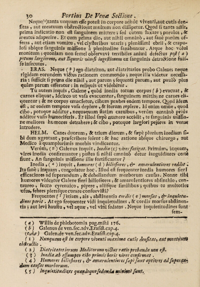 Neqiiefr)tanta unquam ejfFe poteft in corpore adhuc viventi,aut cutis den- fitas, aut meatuum ohftruclio?ut multum non diffipetur. Quod fi tanta adfit* prima indicatio non eft fanguinem mittere j feci cutem laxare , poruios , <§c meatus adaperire. Et cum prima die, aut nihil omninb » aut fane parum of¬ feras , aut etiam vomitu , vel clyfteribus utaris j pleniflimi ebrii, & crapu- lofi ablque fanguinis miffione a plenitudine fanabuntur. Atque hoc volui monitum , quoniam non femel obfervavi terribiles animi defe&us fofi ( a ) potum largiorem> aut liquoris vinofi in? e Itionem ex fanguinis detra&ione fuif- leiniecutos. * ERAS. Neque ( f ) ego diatriton, aut diatritarios probo Galene? neque rigidam eorundem villus rationem commendo ? neque illa videtur neceffa- ria: fufficit fi pripaa die nihil, aut parum $ fequenti parum, aut paulb plus quam parum offeratur: in reliquis ut videbitur ♦ Tu autem inquis , Galene , quod inedia totum corpus ( b ) evacuat, 8c carnes eliquat. Idcirco ut vafa evacuentur, fanguinem mittis? ne carnes eli¬ quentur , & ne corpus emacietur, cibum probes eodem tempore» Quod idem eft , ac eodem tempOre vafa deplere , & iterum replere. Id enim omne, quod Cibo, potuque additur, nequaquam ftatim carnibus, verum omninb prius additur vafis humoriferis. Et illud ftepe numero accidit, te fanguinis miffio¬ ne meliores humores detrahere* & cibo , potuque largiori pejores in venas intrudere. ' HELM. Canes duorum, & trium dierum , k fa?pe plurium inediam fi- bi dnm aegrotant, prsefcribere folent: 8c hac ratione abfque chirurgo , aut Medico a quamplurimis morbis vindicantur. Verum, ( B ) Galenus inquit, Inedia (cj vires fatigat. Primum, inquam, vires inedia confirmantur ? poftea fi nihil cmninS detur languidiores certe fiunt • An fanguinis miffione illa? fortificantur ? Inedia , ( 4 ) inquit, humores ( d ) biliofiores , amarulentiores reddit • Ita fane, inquam , conpedatur hoc . Illud eft frequenter inedia humores fieri efficaciores ad fuperandum , & debellandum morborum caufas. Nonne tibi humores videntur Galene fieri biliofiores , $c amarulentiores abfinthio, cen¬ taureo , fucco cyrenaico, pipere , aliifque fimilibus * quibus tu muitoties ufus, febres plerafque curare confuevifti? Frequentes ( f / etiam , ais , abfti nentia cordis (e ) morfus , inquietu¬ dines parit. At ego frequenter vidi inquietudines , 8c cordis morfus abftinen- tia * aut levi hauftu 9 vel aqua?, vel vini fedatos . Neque inquietitudines funt7 fem- r i—■ i m i in mwwiw. mi—f —‘ hw.i.wiii* ■ i  '■ '** «t —w— (a) Willis de phlebotomia pag.mihi 176. ( b ) Galenus de ven.fec.adv.Erafift.cap.4. (tidye) Galen.de ven.fec.adv.Erafift.cap.4. (1) Nunquam eft in corpore viventi maxima cutis denftas, aut Meatdutfi cbfiruBio . ( 2 ) Diatritatoriorum Medicorum vi&us ratio prchanda non eft. ( 5 ) Inedia Jih ajjumpto cibo primis horis vires confirmat. ( 4 ) Humores biliofiores 9 & amarulentiores fape funt aptiores ad fuger OH* dum caufas morborum. (. 5”) Inquietitudines quandoque fedands minimi funt.