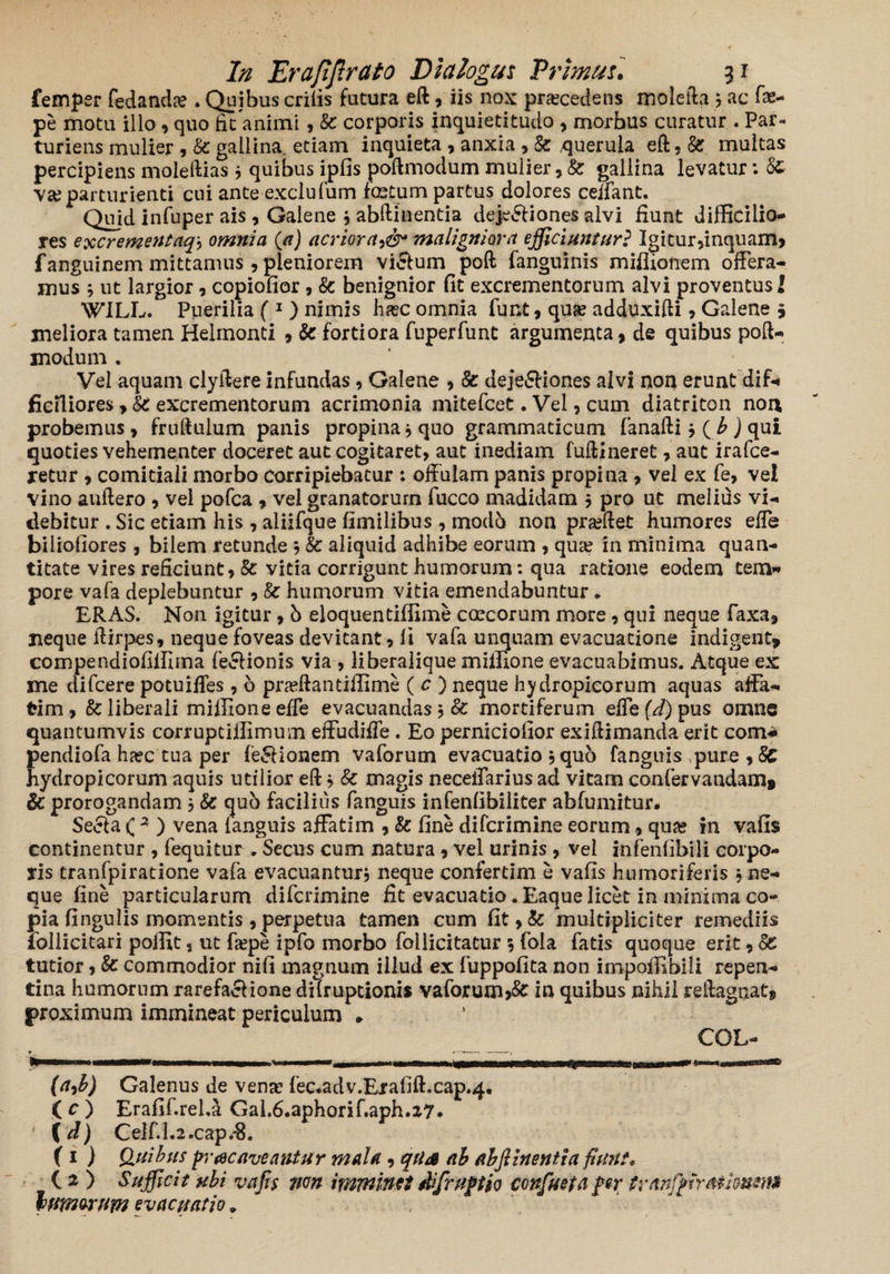fempsr fedanda? . Quibus erilis futura eft, iis nox procedens molefta 5 ac fae- pe motu illo, quo fit animi, Sc corporis inquietitudo , morbus curatur . Par¬ turiens mulier , Sc gallina, etiam inquieta , anxia , Sc .querula eft, Sc multas percipiens moleftias 3 quibus ipfis poftmodum mulier, Sc gallina levatur: Sc va? parturienti cui ante exclufum festum partus dolores ceffant. Quid infuper ais , Galene 3 abftinentia deje&iones alvi fiunt difficilio¬ res excrementaq3 omnia (a) acrioramaligniora efficiuntur? Igitur,inquam, fanguinem mittamus , pleniorem vicium poft fanguinis mifliofrem offera¬ mus 3 ut largior, copiofior , Sc benignior fit excrementorum alvi proventus l WILL. Puerilia ( 1 ) nimis ha?c omnia funt, qua? adduxifti , Galene \ meliora tamen Helmonti , & fortiora fuperfunt argumenta, de quibus poft- modum . Vel aquam clyftere infundas, Galene , Sc dejeSfiones alvi non erunt dif¬ ficiliores , SC excrementorum acrimonia mitefeet. Vei, cum diatriton non probemus, fruftulum panis propina * quo grammaticum fanafti 3 ( b ) qui quoties vehementer doceret aut cogitaret, aut inediam fuftineret, aut irafee- retur , comitiali morbo corripiebatur : offulam panis propina , vel ex fe, vel vino auftero , vel pofca , vel granatorum fucco madidam 3 pro ut melids vi¬ debitur . Sic etiam his , aliifque fimilibus , modb non pradfet humores effe biliofiores, bilem retunde 3 Sc aliquid adhibe eorum , qua? in rninima quan¬ titate vires reficiunt, Sc vitia corrigunt humorum: qua ratione eodem tem¬ pore vafa deplebuntur , Sc humorum vitia emendabuntur. ERAS. Non igitur, b eloquentiffime coccorum more, qui neque faxa, neque ftirpes, neque foveas devitant, li vafa unquam evacuatione indigent* compendiofiffima fe&ionis via , liberalique miffione evacuabimus. Atque ex me difeere potuiffes , b pneftantiffime ( c ) neque hydropicorum aquas affa¬ tim , Sc liberali miffione effe evacuandas3 Sc mortiferum effe (d) pus omne quantumvis corruptiffimum effudiffe. Eo perniciofior exiftimanda erit com* pendiofa heee tua per fe&ionem vaforum evacuatio 3 quo fanguis pure , Sc hydropicorum aquis utilior eft 3 Sc magis neceffarius ad vitam confervandam» & prorogandam 3 Sc qub facilius fanguis infenfibiliter abfumitur. Se6la ( 3 ) vena languis affatim , Sc fine diferimine eorum, qua? in vafis continentur , fequitur „ Secus cum natura, vel urinis, vel infenfibili corpo¬ ris tranfpiratione vafa evacuantur, neque confertim e vafis humori feris 3 ne¬ que fine particularum diferimine fit evacuatio. Eaque licet in minima co¬ pia fi ngu lis momentis , perpetua tamen cum fit,& multipliciter remediis iollicitari poffit 5 ut fiepe ipfo morbo follicitatur 5 fola fatis quoque erit, Sc tutior, Sc commodior nifi magnum illud ex fuppofita non impoffibili repen¬ tina humorum rarefaciione difruptionis vaforum»&r in quibus nihil reftagnat, proximum immineat periculum * COL- (a9b) Galenus de vena? fec.adv.Ejrafift.cap.4. ( c ) Erafif.reLa GaL6.aphorif.aph.a7. {d) CeIf.Lz.cap.$. (1 ) (luibus prae aveantur mala, qUA ab abfiinentia fiunt« C 2 ) Sufficit ubi vafis 7ien imminet difruftio confuefa per tranfigirMimma tmmrum evacuatio. ,