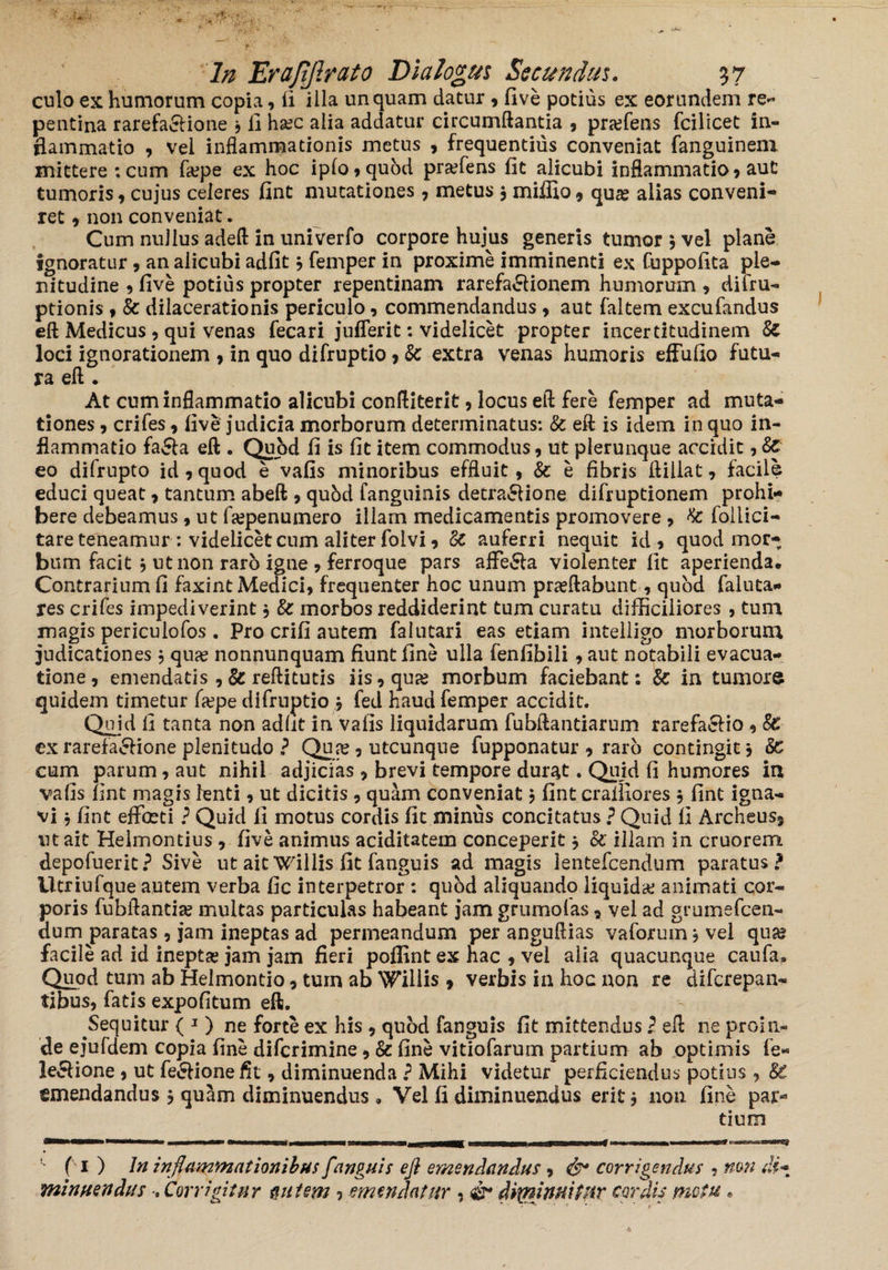 culo ex humorum copia, (i illa unquam datur , five potius ex eorundem re¬ pentina rarefa&ione j fi hoc alia addatur circumflantia , profens fcilicet in¬ flammatio , vel inflammationis metus , frequentius conveniat fanguinem mittere : cum fope ex hoc ipfo,qubd profens fit alicubi inflammatio , aut tumoris, cujus celeres fint mutationes , metus , miffio , quo alias conveni¬ ret , non conveniat. Cum nullus adeft in univerfo corpore hujus generis tumor 9 vel plane ignoratur , an alicubi adfit 9 femper in proxime imminenti ex Cuppofita ple¬ nitudine 9 five potius propter repentinam rarefa&ionem humorum , difru- ptionis , Sc dilacerationis periculo, commendandus , aut faltem excufandus eft Medicus , qui venas fecari juflerit: videlicet propter incertitudinem Sc loci ignorationem , in quo difruptio, Sc extra venas humoris effufio futu¬ ra eft . At cum inflammatio alicubi conftiterit, locus eft fere femper ad muta¬ tiones , crifes, five judicia morborum determinatus: Sc eft is idem in quo in¬ flammatio fa&a eft . Quod fi is fit item, commodus, ut plerunque accidit, Sc eo difrupto id , quod e vafis minoribus effluit, Sc e fibris ftiliat, facile educi queat, tantum abeft , qubd fanguinis detra&ione difruptionem prohi¬ bere debeamus, ut fopenumero illam medicamentis promovere , Sc follici- tare teneamur: videlicet cum aliter folvi, Sc auferri nequit id, quod mor¬ bum facit } ut non raro igne , ferroque pars afFe6la violenter fit aperienda. Contrarium fi faxint Medici, frequenter hoc unum proflabunt, quod faluta- res crifes impediverint, Sc morbos reddiderint tum curatu difficiliores , tum magis periculofos . Pro crifi autem falutari eas etiam inteliigo morborum judicationes, quo nonnunquam fiunt fine ulla fenfibili, aut notabili evacua¬ tione, emendatis , & reftitutis iis, quo morbum faciebant: Sc in tumore quidem timetur fope difruptio j fed haud femper accidit. Qmd ii tanta non adfit in vafis liquidarum fubftantiarum rarefaefio , Sc ex rarefa&ione plenitudo ? Quo, utcunque fupponatur , raro contingit j Sc cum parum, aut nihil adjicias , brevi tempore durat. Quid fi humores in vafis fint magis lenti, ut dicitis , quam conveniat, fint cralfiores $ fint igna¬ vi $ fint effoeti ? Quid fi motus cordis fit minus concitatus ? Quid fi Archeus, iit ait Helmontius , five animus ariditatem conceperit * Sc illam in cruorem depofuerit? Sive ut ait Willis fit fanguis ad magis lentefcendum paratus? Utriufque autem verba fic interpetror : qubd aliquandp liquido animati cor¬ poris fubftantio multas particulas habeant jam grumofas, vel ad grumefcen- dum paratas, jam ineptas ad permeandum per anguftias vaforum , vel quo facile ad id inepto jam jam fieri poffint ex hac , vel alia quacunque caufa. Quod tum ab Helmontio, tum ab Willis , verbis in hoc non re difcrepan- tibus, fatis expolitum eft. Sequitur ( 1) ne forte ex his, quod fanguis fit mittendus l eft ne proin¬ de ejufdem copia fine difcrimine, & fine vitiofarum partium ab optimis fe« le&ione , ut fe&ionefit, diminuenda ? Mihi videtur perficiendus potius , SC emendandus , quam diminuendus » Vel fi diminuendus erit j non fine par¬ tium ( 1 ) In inflammationibus fanguis eft emendandus , & corrigendus , non di* minuendus •, Corrigitur nutem ? emendatur , & diminuitur cordis metu.