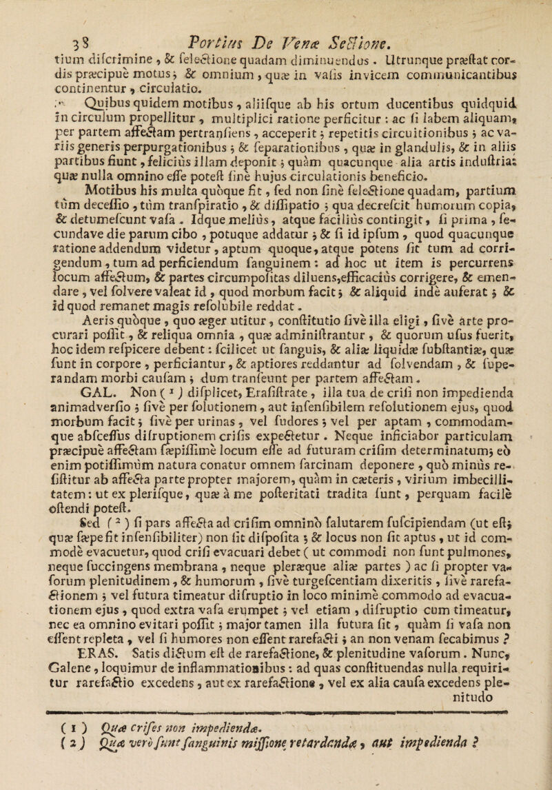 tium difcrimine , & feleelione quadam diminuendus * lltrunque prjeftat cor¬ dis praecipue motus} $c omnium , qua? iu vafis invicem communicantibus continentur ? circulatio* :,v- Quibus quidem motibus ? aliifque ab his ortum ducentibus quidquid in circulum propellitur ? multiplici ratione perficitur : ac fi labem aliquam? per partem afferam pertranfiens ? acceperit $ repetitis circuitionibus , ac va¬ riis generis perpurgadonibus 5 & feparationibus , qua; in glandulis, &: in aliis partibus fiunt ? felicius illam deponit, quam quacunque alia artis induflrias qua; nulla omnino effe poteft fine hujus circulationis beneficio* Motibus his multa quoque fit, fed non fine fele£Hone quadam, pardum tum deceffio ,tiim tranfpiratio , &' diflipatio , quadecrefcit humorum copia? & detumefeunt vafa * Iaque melius, atque facilius contingit? fi prima , fe- cundave die parum cibo , potuque addatur ? & fi id ipfum ? quod quacunque ratione addendum videtur , aptum quoque? atque potens fit tum ad corri¬ gendum ? tum ad perficiendum fanguinem*. ad hoc ut item is percurrens locum affeSlum? & partes circumpofitas diluens,efficacius corrigere, & emen¬ dare ? vel folvere valeat id ? quod morbum facit ? &c aliquid inde auferat ? &c id quod remanet magis refolubile reddat - Aeris quoque ? quo #ger utitur, conflitutio five illa eligi ? five arte pro¬ curari pofiit? Se: reliqua omnia , qujeadminiftrantur , & quorum ufus fuerit? hoc idem refpicere debent: fcilicet ut fanguis, 8c alia; liquida fubdantise? quse funt in corpore ? perficiantur, & aptiores reddantur ad folvendam , & fupe- randam morbi caufam ? dum tranfeunt per partem afferam * GAL. Non ( 1) difplicet, Erafiftrate , illa tua de crifi non impedienda animadverfio ? five per folutionem ? aut infenfibilem refoiutionem ejus, quod morbum facit ? five per urinas ? vel fudores ? vel per aptam , commodam» que abfceffus difruptionemcrifis expetetur . Neque inficiabor particulam prascipue afferam fcepiifime locum ede ad futuram crifim determinatum? e6 enim potiffimum natura conatur omnem farcinam deponere ? quo minus re- fiftitur ab affie^fa parte propter majorem, quam in oeteris , virium imbecilli¬ tatem: ut ex plerifque, qua; a me pofteritati tradita funt? perquam facile oftendi poteft. Sed (2 ) fi pars afFe£la ad crifim omnino falutarem fufeipiendam (ut eftj qua; fjepefit infenfibiliter) non fit difpofita 3 &: locus non fit aptus , ut id com¬ mode evacuetur? quod crifi evacuari debet ( ut commodi non funt pulmones? neque fuccingens membrana ? neque plerseque alia; partes ) ac fi propter va- forum plenitudinem ? 8c humorum ? five turgefeentiam dixeritis ? five rarefa- <£Honem ? vel futura timeatur difruptio in loco minime commodo ad evacua¬ tionem ejus ? quod extra vafa erumpet b vel etiam , difruptio cum timeatur? nec ea omnino evitari pofiit; major tamen illa futura fit ? quam fi vafa non dfent repleta ? vel fi humores non edent rarefa&i ? an non venam fecabimus ? ERAS. Satis di£lum efl de rarefa&ione, Sc plenitudine vaforum. Nunc? Galene, loquimur de inflammationibus : ad quas conftituendas nulla requiri¬ tur rarefacio excedens ? aut ex rarefa£fion« ? vel ex alia caufa excedens ple¬ nitudo ( 1 ) Qua crifes non impedienda*