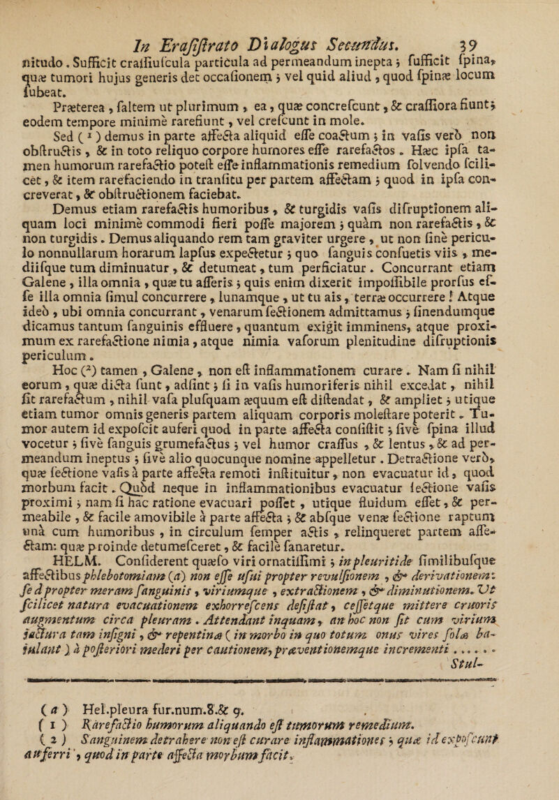 jiitudo. Sufficit craffiufcula particula ad permeandum inepta3 fufficit fpina, qua? tumori hujus generis det occafionem 3 vel quid aliud , quod fpinre locum iubeat. Praeterea , faltem ut plurimum , ea, qua® concrefcunt* & craffiora fiunt, eodem tempore minime rarefiunt, vel crefcunt in mole* Sed ( 1) demus in parte affe&a aliquid effe coa&um 3 in vafis verb non obAruSlis , & in toto reliquo corpore hurnores effe rarefa&os * Ha?c ipfa ta¬ men humorum rarefacio poteih effe inflammationis remedium folvendo fcili¬ cet , & item rarefaciendo in tranfitu per partem affeflam 3 quod in ipfa con¬ creverat 9 St obflru&ionem faciebat* Demus etiam rarefa&is humoribus 9 St turgidis vafls difruptiqnem ali¬ quam loci minime commodi fieri poffe majorem 3 quam non rarefa&is % St non turgidis * Demus aliquando rem tam graviter urgere * ut non fine pericu¬ lo nonnullarum horarum lapfus expe&etur 3 quo fanguis confuetis viis , me- diifque cum diminuatur 9 & detumeat 9 tum perficiatur. Concurrant etiam Galene 9 ilia omnia 9 quas tu afferis 3 quis enim dixerit impofllbile prorfus ef¬ fe ilia omnia fimul concurrere 9 lunamque 9 ut tu ais , terra? occurrere! Atque ideb 9 ubi omnia concurrant 9 venarum fe&ionem admittamus 3 flnendumque dicamus tantum fanguinis effluere 9 quantum exigit imminens, atque proxi¬ mum ex rarefa&ione nimia, atque nimia vaforum plenitudine difiuptionis periculum. Hoc (2) tamen , Gaiene, non eft inflammationem curare . Nam fi nihiL eorum, qua? dicla funt, adfint 3 fi in vafis humoriferis nihil excedat, nihil fit rarefa£him , nihil vafa plufquam a?quum eft diftendat, & ampliet 3 utique etiam tumor omnis generis partem aliquam corporis moleftare poterit * Tu¬ mor autem id expofcit auferi quod in parte. affe&a confidit 3 five fpina illud vocetur 3 five fanguis grumefa&us 3 vei humor craffus , St lentus , St ad per¬ meandum ineptus 3 five alio quocunque nomine appelletur . Detra&ione verb, qua? feSHone vafis a parte affeSla remoti inflituitur, non evacuatur id , quod, morbum facit. QuSd neque in inflammationibus evacuatur le&ione vafis proximi 3 nam fi hac ratione evacuari poffet , utique fluidum. effet,S£ per¬ meabile , St facile amovibiie a parte affe£la 3 $£ abfque venje fe&ione raptum «na cum humoribus , in circulum fernper a£tis , relinqueret partem affe¬ ctam: qua? proinde detumefceret, St facile fanaretur. HELM. Confiderent qua?fo viri ornatilfimi 3 in pleuriti de fimilibufque affeci ibus phlebotomiam {a) non ejfe ufui propter revulfionem , derivationem 1 fe d propter meram fanguinis , viriumque ? extra&ionem ? diminutionem* Vt fcilicet natura evacuationem exhorrefcens defiftat, cejjetque mittere eruor is augmentum circa pleuram . Attendant inquam* an hoc non jit cum virium ja&ura tam infigni, repentina ( in morbo in quo totum onus vires folie> ba¬ julant } ii pojleriori mederi per cautionem? praventionemque. incrementi ...... ( a ) Hei.pleura fur.num.8.& 9. 1 f 1 ) F\ are factio humorum aliquando efl tumorum remedium. ( 2 ) Sanguinem detrahere ‘sion eft curare inflammatione $ 3 qud idexpojcunp auferri ? quod in parte affeffa morbumfacit»