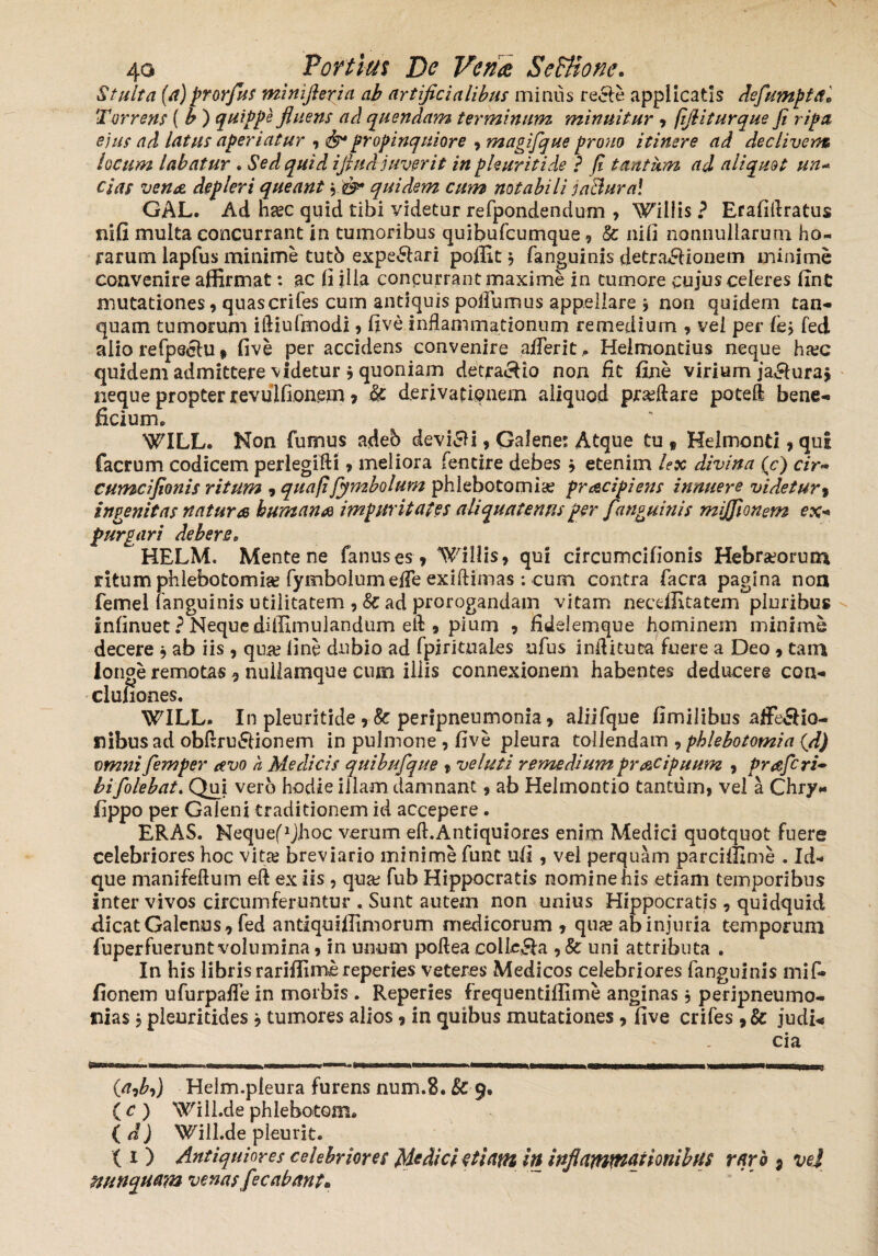Stulta (a)prorfus minifleria ab artificialibus minus recte applicatis dsfumpta* Torrens ( b ) quippe fluens ad quendam terminum minuitur , fijliturque fi ripa ejus ad latus aperiatur , propinquiore , magifque prono itinere ad declivem locum labatur . Sed quid ifiud juverit in phuritide ? fi tantum ad aliquot un~ cias vena, depleri queant ,.'&* quidem cum notabili jaBural GAL. Ad ha;c quid tibi videtur refpondendum , Willis ? Erafiflratus nifi multa concurrant in tumoribus quibufcumque, & nifi nonnullarum ho¬ rarum lapfus minime tutb expe&ari poffit \ fanguinis detraHionem minime convenire affirmat: ac li illa concurrant maxime in tumore cujus celeres fint mutationes, quascrifes cum antiquis poiFumus appellare * non quidem tan- quam tumorum iftiufmodi , five inflammationum remedium , vel per lk> fed alio refpeclu» five per accidens convenire aflerit, Heimontius neque ha;c quidem admittere videtur * quoniam detracto non fit fine virium jafiuraj neque propter revulfionem, & derivatipnem aliquod proflare poteft bene-» ficium» WILL. Non fumus adeb devici, Galene: Atque tu , Helmonti, qui facrum codicem perlegifti , meliora fentire debes , etenim lex divina (c) cir- cumcifionis ritum , quafifymbolum phlebotomia; pracipiens innuere videtur> ingenitas natura humana impuritates aliquatenus per f 'anguinis miffionem ex+ purgari debere, HELM. Mente ne fanuses, Willis, qui circumcifionis Hebraeorum ritum phlebotomiae fymbolum effe exiftimas : cum contra facra pagina non femel (anguinis utilitatem , 8c ad prorogandam vitam necdEtatem*~pIuribus Infinuet ? Neque diffimulandum eft , pium , fidelemque hominem minime decere , ab iis, qua; line dubio ad fpirituaies ufus inditura fuere a Deo , tam longe remotas 5 nullamque cum illis connexionem habentes deducere con-» clufiones. WILL. In pleuritide , & peripneumonia, aliifque fimilibus affe&io- nibusad obflru&ionem in pulmone , five pleura tollendam , phlebotomia (d) omnifiemper avo a Medicis quibufque , veluti remedium pracipuum , praferi• bifolebat. Qui vero hodie illam damnant, ab Helmoncio tantum, vel a Chry* fippo per Galeni traditionem id accepere. ERAS. NequefhJhoc verum eft.Antiquiores enim Medici quotquot fuere celebriores hoc vitae breviario minime funt ufi , vel perquam parciffime . Id- que manifeftum eft ex iis , qua; fub Hippocratis nomine his etiam temporibus inter vivos circumferuntur . Sunt autem non unius Hippocratis 9 quidquid dicat Galenus, fed antiquiffimorum medicorum, quae ab injuria temporum fuperfneruntvolumina, in unum poflea colle&a , & uni attributa . In his libris rariffime reperies veteres Medicos celebriores fanguinis mifc fio nem ufurpafle in morbis . Reperies frequentiffime anginas, peripneumo- nias, pleuritides , tumores alios, in quibus mutationes , five crifes ,& judi-* cia (a9b9) Helm.pleura furens num.8. & 9, ( c ) Will.de phlebotom* ( d) Will.de pleurit. (1) Antiquiores celebriores Medici etiatn in inflammationibus rqrh 5 vel nunquam venas fecabant•