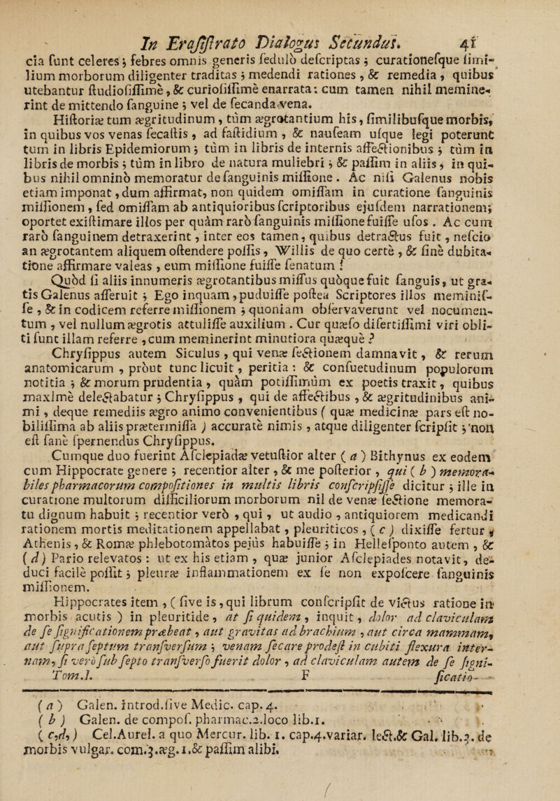 da funt celeres , febres omnis generis fedulo deferiptas $ curationefque fimi- lium morborum diligenter traditas $ medendi rationes , & remedia, quibus’ utebantur ftudiofiffime, 8c curiofiffime enarrata; cum tamen nihil memine¬ rint de mittendo fanguine 5 vel de fecandaarena. Hiftoria; tum aegritudinum, tum aegrotantium his, firnilibufquemorbisf in quibus vos venas fecaflis , ad faflidium , & naufeam ufque legi poterunC tum in libris Epidemiorum } tum in libris de internis affe&ionibus j tum in libris de morbis , tum in libro de natura muliebri } &' paffim in aliis * in qui¬ bus nihil omnino memoratur de fanguinis miilione . Ac nili Galenus nobis etiam imponat, dum affirmat, non quidem omiffam in curatione fanguinis miffionem , fed omiffam ab antiquioribus feriptoribus ejufdem narrationem^ oportet exiftimare illos per quam rarb fanguinis miffionefuiffe ufos . Ac cum raro fanguinem detraxerint, inter eos tamen, quibus detra£l*us fuit, nefeio an aegrotantem aliquem oftendere poliis, Willis de quo certe , & fine dubita* tione affirmare valeas , eum miffiione fuiffe fenatum ! Qubd li aliis innumeris aegrotantibus miffus quoque fuit fanguis, ut gra* tis Galenus afferuit j Ego inquam ,puduiffe poftea Scriptores illos meminif- fe ,& in codicem referre miffionem j quoniam obfervaverunt vel nocumen¬ tum , vel nullum aegrotis attuliffe auxilium . Cur quaefo difertiffimi viri obli¬ ti fune illam refeire , cum meminerint minutiora quaeque ? Chryfippus autem Siculus , qui vena; fe&ionem damnavit, 81 rerum anatomicarum , prout tunc licuit, peritia : &c confuetudinum populorum notitia *,& morum prudentia , quam potiffimum ex poetis traxit, quibus maxime delegabatur j Chryfippus , qui de affeeHbus , & aegritudinibus ani¬ mi , deque remediis aegro animo convenientibus f quae medicinae pars eft no- biliflima ab aliis praetermiffa ) accurate nimis, atque diligenter fcripfit ,'noft ed fane fpernendus Chryfippus. Cumque duo fuerint Afclepiada? vetudior alter ( a ) Bithynus ex eodem cum Hippocrate genere * recentior alter , & me poderior , qui ( b ) memora* biles pharmacorum compofitiones in multis libris conftripfijje dici tur $ ille in curatione multorum difficiliorum morborum nil de vena? fe&ione memora¬ tu dignum habuit , recentior verb , qui, ut audio , antiquiorem medicandi rationem mortis meditationem appellabat, pleuriticos , ( c ) dixiffe fertur * Athenis, & Roma; phlebotomatos pejus habuide 5 in Hellefponto autem , 8c ( d) Pario relevatos : ut ex his etiam , qua? junior Afclepiades notavit, de¬ duci facile poffit 5 pleura; inflammationem ex fe non expofeere fanguinis miffionem. Hippocrates item , ( five is, qui librum confcripfit de vicius ratione in? morbis acutis ) in pleuritide , at fi quidem , inquit , dolor ad claviculam de fe fignificationemprabeat, aut gravitas ad brachium , aut circa mammam9 aut fupra feptum tranfverfum j venam fiecare pro de fi in cubiti flexura inter- nam^ fi verofiub fepto tranfverfio fuerit dolor , ad claviculam autem de fe fepnU Tom.L F ficati . ^WMUMKMMniBWaHMMMI ( a ) Galen. introd.five Medie, cap.4. ; -vS ( b ) Galen. de compof. pharmac.2.1oco lib.i. * - C ) Cei. Aurei, a quo Mercur. lib. 1. cap.4.variar. k&.fc Gal. lib.3. ^ morbis vu]gar.com.^.a?g.i.&paffim alibi,  - < / 1