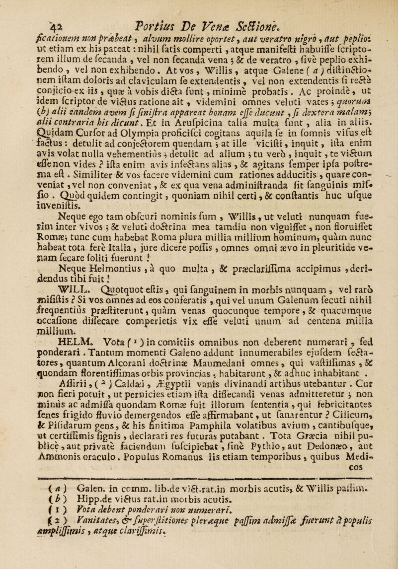 ficationem non pr&beat * alvum mollire oportet, aut veratro nigro, aut peplioi ut etiam ex his pateat: nihil fatis comperti , atque manifelli habuide fcripto- rem illum de fecanda 9 vel non fecanda vena 5 & de veratro * five peplio exhi¬ bendo * vel non exhibendo . At vos , Willis , atque Galene ( a) diltin£Uo- nem iftam doloris ad claviculam fe extendentis 9 vel non extendentis fi recle conjicio ex iis * qua? a vobis di£ta funt > minime probatis . Ac proinde , ut idem fcriptor de vicUis ratione ait 9 videmini omnes veluti vates 9 quorum (b) alii eandem avem fi finijlra appareat bonam ejje ducunt ,fi dextera malamj alii contraria his dicunt .Et in Arufpicina talia multa funt 9 alia in aliis. Quidam Curfor ad Olympia proficifci cogitans aquila fe in fomnis vifus ed faclus ; detulit ad conjeclorem quendam 9 at ille vicifti 9 inquit, illa enim avis, volat nulla vehementius , detulit ad alium 9 tu vero 9 inquit 9 te viftum eflenon vides ? ifta enim avis infe&ans alias 9 & agitans femper ipfa polire» sua eft . Similiter fe vos facere videmini cum rationes adducitis * quare con¬ veniat 9vel non conveniat, fe ex qua vena adminiftranda fit fanguinis mif* fio . Quod quidem contingit, quoniam nihil certi 9 8c conftantis huc ufque Inveniftis. Neque ego tam obfcuri nominis fum 9 Willis 9 ut veluti nunquam fue¬ rim inter vivos 5 fe veluti do&rina mea tamdiu non viguilfet 9 non floruidet Roma?* tunc cum habebat Roma plura millia millium hominum, quam nunc habeat tota fere Italia, jure dicere poifis, omnes omni a?vo in pleuritide ve¬ nam fecare foliti fuerunt ! Neque Helmontius 9a quo multa 9 fe pra?clariflirna accipimus 9 deri¬ dendus tibi fuit! ^ WILL» Quotquot edis * qui fanguinem in morbis nunquam, vel raro mifillis i Si vos omnes ad eos conferatis 9 qui vel unum Galenum fecuti nihil frequentius pr^fliterunt, quam venas quocunque tempore 9.fe quacumque ©ccafione diifecare comperietis vix effe veluti unuin ad centena millia millium. HELM* Vota (1} in comitiis omnibus non deberent numerari * fed ponderari .Tantum momenti Galeno addunt innumerabiles ejufdem fella¬ tores* quantum Alcorani doclrinae Maumedani omnes, qui vaftiifimas 9 & quondam florentijflimasorbis provincias , habitarunt yfe adhuc inhabitant . Afiirii,( 2 ) Caldsei * /fgyptii vanis divinandi artibus utebantur . Cur non fieri potuit 9 ut pernicies etiam ida didecandi venas admitteretur * non minus ac admida quondam Roma? fuit illorum lententia, qui febricitantes fenes frigido fluvio demergendos edTe affirmabant 9 ut fanarentur ? Cilicum* k Pifidarum gens, fe his finitima Pamphila volatibus avium * cantibufque* ut certiflimis fignis, declarari res futuras putabant. Tota Gra?cia nihil pu¬ blice ,aut private faciendum fufcipiebat, fine Pjthio*aut Dedona?o, aut Ammonis oraculo. Populus Romanus iis etiam temporibus * quibus Medi¬ cos ( a ) Galen. in comm* lib.de vi^l.rat.in morbis acutis* fe Willis paifinru ( b ) Hipp.de vi&us rat.in morbis acutis* f 1 ) Vota debent ponderavi non numerari. ( 2 ) Vanitates, & fuperfiitiones pleraque pajfim admijfie fuerunt d populis amplijfimis * atque clarijfimis*