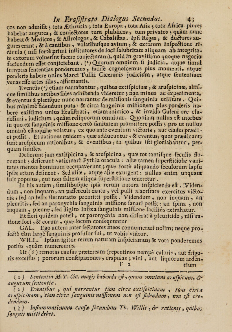 cos non admifit* tota jEthruria 3 tota Europa * tota Alia * tota Africa plure* habebat augures, & conje&ores tum plublicos, tum privatos * quam nunc habeat & Medicos, & Aftrologos , & Cabaliftas * Ipfi Reges, 8c du&ores au- gures erant * & a cantibus, volatibufque avium , Sc extorum infpe&ione ri¬ dicula ( nifi forte primi inftitutores de loci falubritate aliquam ab integrita¬ te extorum voluerint facere conje&uram), quid in gravilllmo quoque negocto faciendum effet conjiciebant. f1) Quorum omnium fi judicia, atque fimu! fumptas fententias ponderemus r facile cognofcemus pius momenti, atque ponderis habere unius Marci Tullii Ciceronis judicium» atque fententiam venas effe artes illas, affirmantis. Eventus (2) etiam narrabantur, quibus extifpicina?, Sc anifpicina?, aliif- que fimilibus artibus fides adhibenda videretur j non minus ac experimenta, & eventus & plerifque nunc narrantur demiffionis fanguinis utilitate . Qui< bus minime fidendum puto: U circa fanguinis miffionem pius ponderis ha¬ bere exiftimo unius Erallftrati, etiam inimico , & invido Galeni ore cia- riffimi, judicium * quam reliquorum omnium , Quoniam nullus eft morbus in quo ex fanguinis miffione certo fanitatem promittere poffis * pro ut nullus omnino eft aquilae volatus , ex quo ante eventum visoria , aut clades praedi¬ ci polfit . Et rationes quidem , quse adducuntur , 8c eventus, quos praedicantj funt arufpicum rationibus, Sc eventibus, in quibus ifti gloriabantur , per¬ quam fimiles. Odierunt jam extifpicina , & arufpicina , qua? tot tantifque feculis flo¬ ruerant 5 defierunc vaticinari Pythia oracula : alia; tamen fuperftidofa; vani¬ tates mentes hominum occupaverunt ? qua? forte aliquando fecuiorum lapfu ipfa? etiam delinent. Sed alia?, atque alia? exurgent: nullus enim unquam fuit populus , qui non faltsm aliqua fuperftitione teneretur .. In his autem,fimilibufque ipfa rerum natura infpiciendaeft . Viden¬ dum , non inquam, an pafferculi cantu , vel pulli alacritate exercitus viso¬ ria ; fed an felix fternutatio promitti polfit. Videndum, non inquam, an pleuritis * fed an paronychia (anguinis miffione fanari polfit: an fpina , non inquam , pleura; j fed digito infixa fanguinis miifione facilius extrahatur. Et fieri quidem poteft, ut paronychia non differat a pleuritide , nifi ra¬ tione loci, 8c eorum , qua; locum confequuntur GAL. Ego autem inter fellatores meos connumerari nolim* neque pro- fe£lo tam large fanguinis profufor fui, ut vobis videor. WILL. Ipfam igitur rerum naturam infpiciamus* & vota ponderemus potius ,quam numeremus. Ut (8) remotas caufas praeteream (repentinos nempe caloris , aut frigo¬ ris excdfus * pororuin conllipaciones * crapulas * vini , aut liquorum ardea- F 2 tium ( 1 ) Sententia M. T, Cic. magis habenda ejl, quam omnium arufpicum^ <3* augurumfententia. ( 2 ) Eventibus , qui narrantur tum circa extifpicinam , tum circa arufpicinam , tum circa fanguinis miffionem non ejl fidendum , non ejl cre¬ dendum» ( 3 ) Inflammationum caufa fecundum Th. Willis , rationes ? quibus fanguis tfiitti debet*