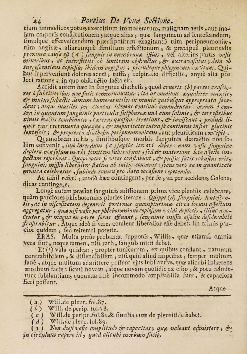 tium immodicos potus* exercitium immoderatum* malignam aeris , aut ma* 3am corporis conftitutionein * atque alias , qua? fanguinem ad ientefcendum, limulque ejfervefcendum praedifpofitum exagitant) tum peripneumonia?, tum angina, aliarumque fimilium affe&ionum , Sc praecipue pleuritidis proxima caufa ejl (a ) fanguis in membrans ifiius , vel alterius partis vafis minoribus , ac interJlitiis ob lentorem objlruBus •> extravafiatus * de in ob turgefcentiam copiofius ibidem aggejlus * proindtquephlegmonen excitans. Qui¬ bus luperveniunt dolores acuti, tuffis, refpiratio difficilis, atque alia pro loci ratione * in quo obflru£Ho fa£la efl. Accidit autem haec in fanguine diathefis, quod cruoris (b)partes crafsio- res a fubtilioribus non fatis comminuuntur * ita ut omnibus aqualiter mixtis* & mutuo fubaciis demum humores utiles in munia quibufique appropriata fece- dant * atque inutiles per cloacas idoneas continuo amandentur: verum e con- ira in quantum Janguinis particula fiulphurea una cum falinis & terreflribus nimis eve&is combinata , catteras quafque irretiunt, & invifcant * proinde li¬ quor ejus recrementa quaque , cf impuritates intra fe continens injlar glutinis lentifcit * & propterea diathefin peripneumonicam , aut pleuriticam concipit. Quamobrem in his , limilibufque morbis fanguinis detractio non fo- lu m convenit, imo interdum (c) fapius iterari debet: nam vafa fanguine depleta nonfolum morbi fomitem fubtrahunt ? fed materiam loco affeBo im- paBam rejorbent. Quapropter fi vires conflabunt, puifius fatis robujius er it -> fanguinis mijfio liberalior fiatim ab initio convenit: fscusvero ea in quantitate modica celebretur -> fubinde tamen pro data occafione repetenda. Ac nihil refert , modo haec contingant, per fe 9 an per accidens, Galene, dicas contingere. Longe autem praeflat fanguinis miffionem prima vice pleniiis celebrare, tquam parciores phlebotomias pluries iterare : Quippe (7/j fanguinis lentefcan¬ tis y ac in vifcofitatem degeneris portiones quamplurimn circa locum affeBum aggregatur * qtm nifi vafis per phlebotomiam copiofam valde depletis , illinc avo¬ centur y magna ex parte foras effluant, fanguinis mijfio effle&u defider abiti frujlrabitur . Atque ideo fi vires conflent liberalior efle debet* fin minus par¬ cior quidem , fed reiterari poterit. ERAS. Multa prius probanda fupponis , Willts9 quae etiam fi omnia ^era fint, neque tamen, nili raro, fanguis mitti debet. Et C1) vafa quidem , propter tunicarum , ex quibus conflant, naturam eontrahibilem , Sc diflendibilem , nifi quid aliud impediat, femper multum fane , atque inultum admittere poliunt ejus fubflantiae, quae alicubi inhaerens morbum facit: ficuti novam , atque novam quotidie ex cibo , Sc potu admit¬ tunt fubftantiam* quoniam line incommodo ampliabilia funt, & capaciora fieri poffunt. Atque ( n ) WilLde pleur. fol.87. f£) Will. deperip. fol.78. { c ) Will.de peripn.fol.8i.& fimilia cum de pleuritide habet, (d) Wilhde pleur. fol.89. ( 1) Non deefi vafis amplitudo & capacitas * qus valeant admittere 9 & in circulum rapere id y quod alicubi morbum facit.