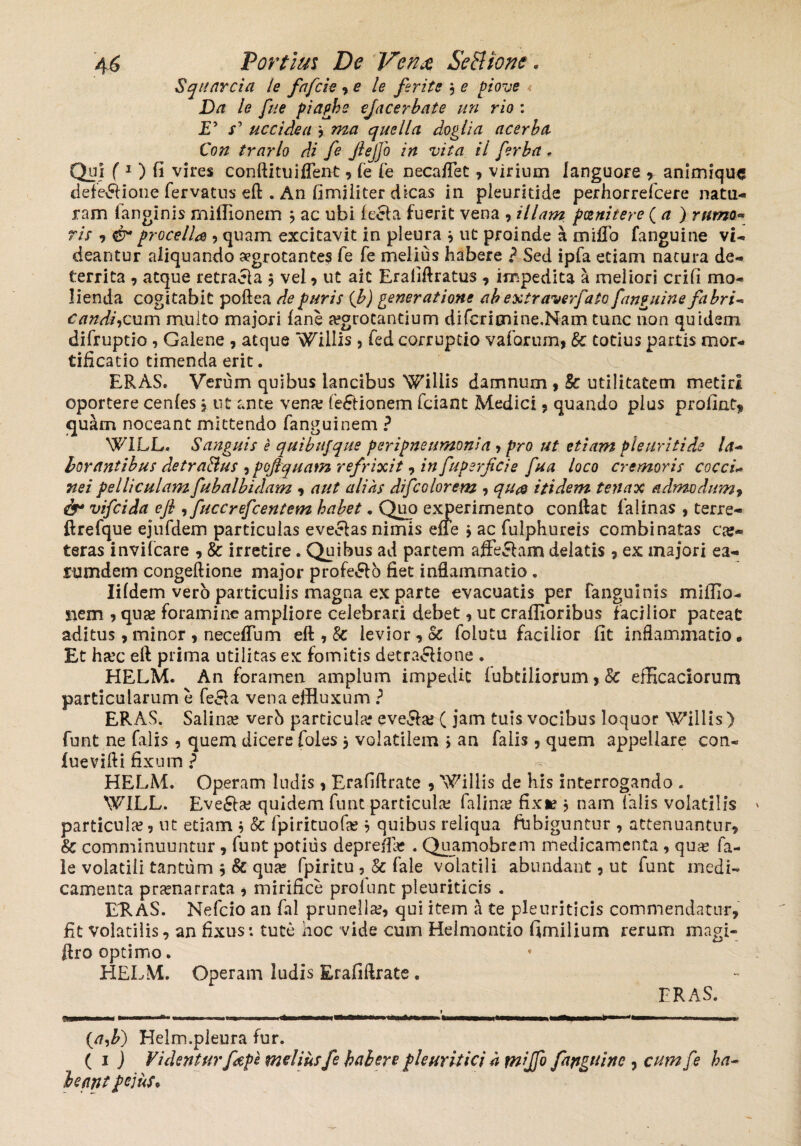 Squarcia le fafcie , e le ferite 3 e piove Da le fue piaphs efacerbate un rio : D x’ uccidea 3 »20 quella doglia acerba Con trarlo di fe Jlejfo in vita il fer ha , Qui f 1 ) fi vires conftituiflent, fe fe necaflet , virium languore r animique defe&ione fervatus eft . An fimiliter dicas in pleuritide perhorrefeere natu¬ ram fanginis miilionem 3 ac ubi (e£la fuerit vena , illam poenitere ( a ) rttmo~ ris , & procella , quam excitavit in pleura 3 ut proinde a miffo fanguine vi¬ deantur aliquando aegrotantes fe fe melius habere ? Sed ipfa etiam natura de¬ territa , atque retraela 3 vel , ut ait Erafiftratus , impedita a meliori crifi mo¬ lienda cogitabit poftea de paris {b) generatione ab extraverfato fanguine fabri- candidum multo majori (ane a?grotantium difcricnine.Nam tunc iion quidem difruptio , Galene , atque ‘hillis , fed corruptio vaforum, Sc totius partis mor¬ tificatio timenda erit. ERAS. Verum quibus lancibus Wiiiis damnum , Sc utilitatem metiri oportere cenles 3 ut ante vena? fe&ionem fciant Medici , quando plus profint* quam noceant mittendo fanguinem ? WILL. Sanguis e quibujque peripneumonia , pro ut etiam Pleuritide la- borantibus detra&us , pojtquam refrixit, in fuperfeie fua loco cremoris cocci- ne i pelliculam fubalbidam , aut alias difcolorem , qu& itidem tenax admodum, fr vifeida efi , fuccrefcentem habet. Quo experimento conflat falinas , terre- ftrefque ejufdem particulas eveelas nimis efie 3 ac fulphnreis combinatas ca?« teras invifeare , Sc irretire. Quibus ad partem afferam delatis , ex majori ea- rumdem congeftione major profero fiet inflammatio . Iifdem vero particulis magna ex parte evacuatis per (anguinis miffio- nem , qua? foramine ampliore celebrari debet , ut craflioribus facilior pateat aditus, minor , neceflum eft , Sc levior , Sc folutu facilior fit inflammatio • Et ha?c efl prima utilitas ex fomitis detra&ione . HELM. An foramen amplum impedit fubtiliorum> Sc efficaciorum particularum e fe£la vena effluxum ? ERAS. Salinae verb particula? eve&a? ( jam tuis vocibus loquor Willis) funt ne falis , quem dicere foles 3 volatilem > an falis, quem appellare con- luevifti fixum ? HELM. Operam ludis, Erafiflrate , 'Villis de his interrogando . WILL. Eve£ta? quidem funt particula; falina? fixi? 3 nam Talis volatilis * particula?, ut etiam 3 Sc fpirituofa? 3 quibus reliqua fdbiguntur , attenuantur, Sc comminuuntur , funt potius deprefe . Quamobrem medicamenta , qua? fa- le volatili tantum 3 8c qua? fpiritu , Sc fale volatili abundant, ut funt medi¬ camenta pra?narrata * mirifice pro funt pleuriticis . ERAS. Nefcio an fal prunella?, qui item a te pleuriticis commendatur, fit volatilis, an fixus: tute hoc vide cum Helmontio fimilium rerum magi- ftro optimo. HELM. Operam ludis Erafiflrate . ERAS. {aj?) Helm.pleura fur. ( 1 J Videntur f ape melius fe habere pleuritici h miffo fanguine , cum fe ha- beant pejus*
