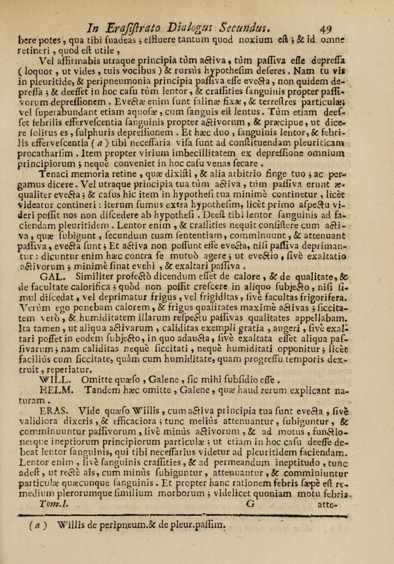 bere potes, qua tibi fuadeas dttuere tantum quod noxium eftj&id omne retineri, quod eft utile , Vel affirmabis utraque principia tum a&iva, tum pafliva effe deprefla ( loquor, ut vides , tuis vocibus ) & rursus hypothefim deferes. Nam tu vis in pleuritide, & peripneumonia principia pafliva effe eve£fa, non quidem de- preffa 3 & deeffet in hoc cafu tum lentor, & cralfities fanguinis propter paffi- vorum depreffionem . Eve£la? enim funt faiina? fixae, & terreftres particula;* vel fupeiabundant etiam aquofae , cum fanguis ell lentus. Tum etiam deef- fet febrilis effervefcentia fanguinis propter a£livorum , & praecipue * ut dice¬ re folitus es, fulphuris deprellionem . Et ha?c duo , fanguinis lentor, & febri¬ lis effervefcentia ( a ) tibi neceffaria vifa funt ad conffituendam pleuriticam procatharfim . Item propter virium imbecillitatem ex deprelfione omnium principiorum 3 neque conveniet in hoc cafu venas fecare . Tenaci memoria retine , quas dixifti, & alia arbitrio finge tuo 3 ac per¬ gamus dicere. Vel utraque principia tua tum a£Hva,tum paifiva erunt ae¬ qualiter eve&a 3 St cafus hic item in hypothefi tua minime continetur , licet videatur contineri: iterum fumus extra hypothefim, licet primo afpe&u vi¬ deri pofiit nos non difcedere ab hypothefi . Deefi tibi lentor fanguinis ad fa¬ ciendam pleuritidem . Lentor enim , & cralfities nequit confidere cum a£!i~ va, quas fubigunt, fecundum tuam fententiam, comminuunt ,■& attenuant pafliva, eve£la funt 3 Et a£Hva non poffunt effe evecfo, nifi paffiva depriman¬ tur : dicuntur enim ha;c contra fe mutub agere 9 ut evenio f five exaltatio a£Hvorum 3 minime finat evehi ,& exaltari paifiva . GAL. Similiter profe&o dicendum effet de calore , St de qualitate, 8& de facultate calorifica , quod non pofiit crefcere in aliquo fubjeclo, nifi II- mul difcedat, vel deprimatur frigus , vel frigiditas, five facultas frigorifera. Verum ego ponebam calorem, & frigus qualitates maxime activas 9 ficcita- tem vero , &.humiditatem illarum refpe$u pafiivas qualitates appellabam. Ita tamen , ut aliqua activarum , caliditas exempli gratia , augeri , five exal¬ tari poffetin eodem fubje&o, in quo adaucta, five exaltata effet aliqua paf- fivarum3 nam caliditas neque ficcitati, neque humiditati opponitur 3 licet facilius cum ficcitate, quam cum humiditate, quam progreffu temporis dex- truit, reperiatur. V^ILL. Omitte qtiaffo , Galene , fic mihi fubfidio effe , HELM. Tandem ha;c omitte , Galene , qus; haud rerum explicant na¬ turam . , ERAS. Vide quaffo Willis , cum activa principia tua funt evecta , five validiora dixeris ,& efficaciora 5 tunc melius attenuantur, fubiguncur , St comminuuntur paifivorum , live minus a&ivorum , & ad motus , fun&io- nesque ineptiorum principiorum particula; 3 ut etiam in hoc cafu deeffe de¬ beat lentor fanguinis, qui tibi neceffarius videtur ad pleuritidem faciendam. Lentor enim , five fanguinis cralfities, St ad permeandum ineptitudo , tunc adeft, ut re£te ais, cum miniis fubiguntur, attenuantur, & comminiuntur particula; quacunque fanguinis . Et propter hanc rationem febris fap>e ell re¬ medium plerorumque fimilium morborum 3 videlicet quoniam motu febris, Tom.I. G atte- (a ) Willis de peripneum.5c de pleur.paffim.