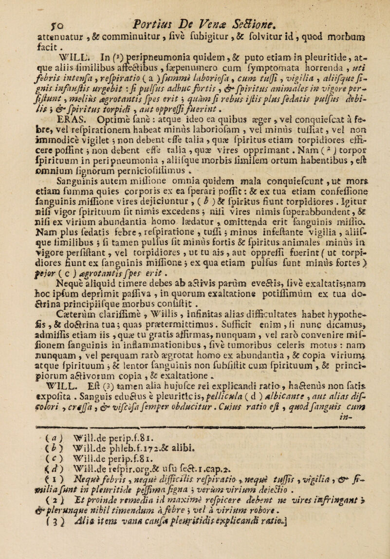 attenuatur comminuitur * five fubigitur folvitur id, quod morbum facit . WILL'< In (*)jperipneumonia quidem, k puto etiam in pleuritide, at¬ que aliis fimilibus affeci ibus , faepe numero cum fymptomata horrenda,//// fibrij r intenfa , refpi ratio ( a ) fumme laboriofa , ////J?, vigilia , aliifqus fi-» gnis infaujlis urgebit :fi pulfus adhuc fortis , fp iri tus animales in vigore per-* fijlunt, melius aegrotantis fp es erit; quhn fi rebus ijlis plus Jedatis pulfus debi~ lis j 6^ fpiri tus torpidi, /?/// opprejfi fuerint. ERAS. Optime fane : atque ideo ea quibus aeger * vel conquiefcat a fe¬ bre* vel refpi rationem habeat minus laboriofam , vei minus tuiliat, vel non immodice vigilet ; non debent ede talia > quas Ipiritus etiam torpidiores effi¬ cere poffint, non debent ede talia , quse vires opprimant. Nam ( 2 J torpor fpirituum in peri pneumonia , aliifque morbis ilmilem ortum habentibus, eft jomnium lignorum pemiciofiifimus . Sanguinis autem miffione omnia quidem mala conquiefcunt, ut mors etiam fumma quies corporis ex ea fperari poliit: k ex tua etiam confeffionc fanguinis miffione vires dejiciuntur * ( h ) & Ipiritus fiunt torpidiores . Igitur ©ili vigor fpirituum lit nimis excedens* nili vires nimis fuperabbundent, Si. jfifi ex virium abundantia homo ludatur * omittenda erit fanguinis millia. Nam plus fedatis febre * refpiratione * tuffi * minus infedante vigilia , aliif¬ que limilibus * li tamen pullus fit minus fortis k fpiritus animales minus in vigore perfidant * vel torpidiores , ut tu ais , aut oppreffi fuerint (ut torpi¬ diores fiunt ex fanguinis miffione * ex qua etiam pulfus funt minus fortes } pejor ( c j aegrotantis f pes erit. Neque aliquid timere debes ab aelrvis partim eve£Hs, live exaltatis;naiB lioc ipfum deprimit paffiva , in quorum exaltatione potiffimuin ex tua do- <8rina principiifque morbus confidit . Ceterum clariffime * Wiilis, infinitas alias difficultates habet hypothe- jEs , k do&hina tua; quas praetermittimus. Sufficit enim , fi nunc dicamus* admiffis etiam iis *qua? tu gratis affirmas* nunquam , vel raro convenire mif- flonem fanguinis in iniammationibus., five tumoribus celeris motus : nam nunquam , vel perquam rarb aegrotat hamo ex abundantia , Sc Copia virium;, atque fpirituum ; k lentor fanguinis non fuhfifiic cum fpirituum * k princi¬ piorum a£livorum copia , k exaltatione . WILL. Ed (3) tamen alia hujufce rei explicandi ratia* ha£lenus non fatis «xpofita . Sanguis edurus e pleuriticis,pellicula ( d ) albicante , aut alias dif- st olor i * crsfijd , & vifcbfa fanper obducitur. Cujus ratio ejl * quod f anguis cum in- ~ri»r . mi ■ ■ - ■ ■ ^ **~—~rrm-1—-*-— ( a ) Wili.de perip.f.8i. (&) Will.de phleb.f.i72.& alibi» ( c ) WilLde perip.f 81. fC d ) Wili.de rcfpir.org.& ufu fecbi.cap,2v ( I ) Re quifibris * neque difficilis, refpivatio * neque tuffis * vigilia, -&* fi-* milia fiunt in pleuritide peffima figna ; verum virium deje&io . ( 2 } Ut proinde remedia id maximi refpi c er e debent ne vires infringant » & plerunque nihil timendum A febre ; vel A virium robore.