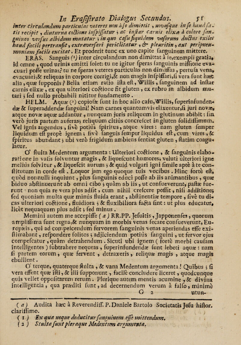 Inter circulandum particulas veteres non a/s dimittit , novafque in fe haud fa¬ tis recifit, diuturna coBiotte infpiffatur * ac infiar carnis elixa» H colore fan- fui neo verfus albidum mutatur * in quo cafufiquidem vaforutn duBus exiles aud facile pertranfit, extraverfari periclitatur ,&* pleuritin, aut peripneu- moniam facile excitat. Et proderit tunc ex uno capite fanguinem mittere. ERAS. Sanguis (l) inter circulandum non dimittat a fe,exempli gratia» id omne , quod urinis emitti folet: tu ne igitur fperas (anguinis miffione eva¬ cuari poife urinas? tu ne fperas veteres particulas non dimiflas , pertufa vena» ev.acuari;&: reliquas in corpore corrigi,& non magis infpiffari,fi vera furit hasC alia, qua? fupponis ? Bella etiam ratio ifta eft ,Willis , fanguinem ad inflat carnis elixa?, ex qua ulteriori coSHone fit gluten 9 ex rubro in albidum mu¬ tari , fed nullo probabili nititur fundamento . HELM. Aqua? 0 copiofa? funt in hoc alio cafu,‘hillis, fuperinfunden- da? Sc fuperaddenda? fanguini! Nam carnes quantumvis elixentur,fi juri nova?» atque nova? aqua? addantur ? nunquam juris reliquum in glutinum abibit: lia vero juris partem auferas* reliquum citius concrelcet in gluten folidifiknum. Vel ignis augendus , live potius fpiritus, atque vires : nam gluten femper liquidum eft prope ignem* live fanguis femper liquidus efl^cum vires, Sc fpiritus abundant * ubi vero frigidum ambiens fentiat gluten , flatim coagu¬ latur. O' fluita Medentum argumenta : Ulteriori co&ione , & fanguinis elabo¬ ratione in valis folvuntur magis , & liquefcunt humores* veluti ulteriori igne melius folvicur , 8c liquefcit aurum * & quid vulgari igni fimile apte a te con- ftitutum in corde efl . Loquor jam ego quoque tuis vocibus . Hinc forte efl, quod nonnulli inquiunt, plus fanguinis educi pcffe ab iis animantibus , quas biduo abflinuerunt ab omni cibo * quam ab iis, ut con fu e vernat, pafla? fue¬ runt * non quia re vera plus adfit, cum nihil crefcere poflit, nifi additione* fed quoniam multa qua? minus fluida erant, abftinentia? tempore , five tu di¬ cas ulteriori co£Hone, fluidiora * & fluxibiliora fa£ta fint: ut plus educatur* licet nequaquam plus adfit * fed minus . Memini autem me accepifle (a) RR.PP. Jefuitis, Japponen fes, quorum amplifiima funt regna,& nunquam in morbis venas fecare confueverunt,Eu- ropa?is, qui ad compefcendum fervorem fanguinis venas aperiendas effe exi- {limabant, refpondere folitos * adjiciendum potius fanguini, ut fervor ejus compefcatur ,quam detrahendum . Sicuti ubi ignem (forte morbi caufarn intelligentes ) lubtrahere nequeas , fuperinfundenda? funt lebeti aqua?: nam .fi partem eorum, qua? fervent , detraxeris, reliquae magis , atque magis ebullient. O' terque, quaterque ftulta , & vana Medentum argumenta! Quibus * fi vera effent qua? ifti, & illi fupponunt, facile concludere liceret, quodcunque quis vellet oppofitarum rerum . Pleriqne autem mentis acumine , &■ divina intclligentia 3 qua praediti funt,ad decernendum verum a falfo, minime G 2 utun- ( a) Audita haec a ReverendifT. P.Daniele Bartolo Societatis Jefu hiflor. claritfimo. } (ij Ex qua neque deducitur fanguinem effe mittendum. I 2 ) Stulta funt pleraque Medentum argumenta.