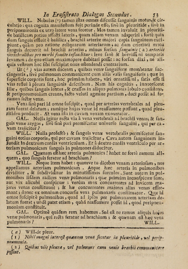 WILL. Nebulas (l) tamen illas omnes difcuffic fanguinjs motus,& cir¬ culatio ; qua cognita mani felium fuit perinde efle, Ove in pleuritide , Ove in peripne.umonia ex utro latere vena lecetur . Mos tamen invaluit in pleuriti- de baOlicam potius afFecli lateris , quam aliam venam adaperiri * forte quia tlum fanguis effluit e balilica , brachii arteria majori copia fanguinem exci¬ piunt, quam pro ratione reliquarum arteriarum * ac dum celeriori motu languis decurrit ad brachii arterias, minus 'for fari /anguinis (a) arteriis vertebralibus pro morbi fomite infunditur: leve fane Sc breviffimi temporis levamen , de quo etiam inaximopere dubitari poffit: ac forfan dixi, ne ali¬ quis veftrum hoc Obi fufcipiat onus attendendi contrarium. Ut(~ ) vias autem doceam , quibus vena? fanguifera? membranse fuc- cingentis , Ove pulmonum communicent cum aliis valis (anguiferis } qua? in fuperficie corporis funt, hoc primum habeto, viri ornatifflmi, fatis elfe fi vias reflui a pleura fanguinis deferibam. Nam his cognitis , innotefcenC illa?, quibus fanguis lentus , Sc cralfus in aliquo pulmonis lobulo confidens, & peripneumoniam creans, fa£lo veluti agmine partium , duci poffit ad fo« ramen fecla? vena?. ■ Vena One pari id omne lufcipit, quod per arterias vertebrales ad pleu¬ ram fuerat delatum * ramique hujus vena? id reaflumere poffimt, quod pleu- ritidenproducit. At vena illa in cavam venam exoneratur. GAL. Nulla igitur redla via a vena vertebrali ad brachii venasj Sc fan¬ guis vena? azygos, Ove One pari permifeetur univerlo fanguini, qui ptr ca - vam trajicitur? WILLi Nulla profero > Sc fanguis vena? vertebralis permifeetur fati- guini totius corporis, qui per cavam trajicitur. Cava autem fanguinem in¬ fundit in dextrum cordis ventriculum . Et a dextro cordis ventriculo per ar¬ teriam pulmonicam fanguis in pulmones diducitur. GAL. Qua?nam eftha?c arteria pulmonica ! habet ne forte ramum ali¬ quem , quo fanguis feratur ad brachium ? WILL. Neque item habet: quamve tu dicebas venam arteriofam , nos appellamus arteriam pulmonicam . Atque ha?c arteria in pulmonibus dividitur , Sc fubdividitur in minutiffimos furculos. Sunt autem in pul¬ monibus iifdem radices vena? pulmonaris $ qu«e primum inconfpicua? funt, aut vix alicubi confpicua? : verum mox concurrentes ad invicem ma¬ jores venas conllituunt } Sc ha? concurrentes majores alias venas e {For¬ mant * donec ex omnium concurfu vena pulmonaris conilicuatur. Qua? id omne fufeipite pulmonibus , quod ad ipfos per pulmonarem arteriam de¬ latum fuerat * unde patet etiam , quhd reaflumere poffit id , quod peripneu¬ moniam condi tu it. GAL. Optime quidem rem habemus . Sed efl ne ramus aliquis huius vena? pulmonaris, qui recla feratur ad brachium , Sc qua;nam efl ha?c vena pulmonaris? '' | ‘ WILL. ( a ) Will.de plenr. ( i ) Nihil magni inter efl quanam vena fecetur in pleuritide , vel perip* neumonia. ( 2 ) Quibus viis pleura , vel pulmones cum venis Irachii communicare pojjint.