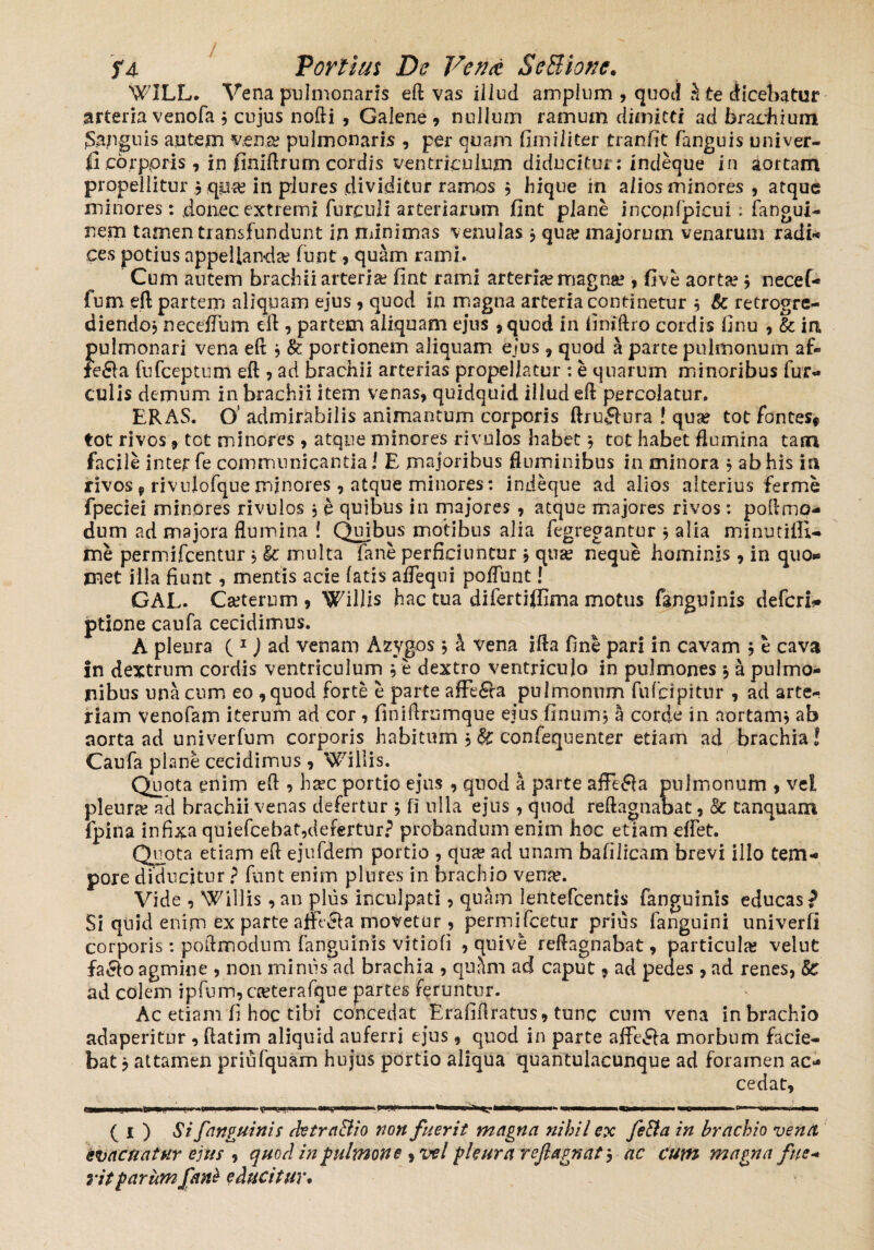 WILL. Vena pulmonaris eft vas illud amplum , quoj 5 te dicebatur arteria venofa 3 cujus nofti , Galene , nullum ramum dimitti ad brachium Sanguis autem vente pulmonaris , per quam fimiliter tranfit fanguis univer- li corporis , in finiftrum cordis ventriculum diducitur: indeque in aortam propellitur 3 qpa? in piures dividitur ramos 3 hique in alios minores , atque minores: donec extremi furcidi arteriarum fint plane incopfpicui: fangui- nem tamen transfundunt in minimas venulas 3 qua? majorum venarum radi- ces potius appellanda? funt , quam rami. Cum autem brachii arteria? fint rami arteria? magna? , five aorta? 3 necef- fum eft partem aliquam ejus , quod in magna arteria continetur 3 Sc retrogre- diendoj necefTum eft , partem aliquam ejus ,quod in fimftro cordis finu , & in pulmonari vena eft 3 & portionem aliquam ejus, quod a parte pulmonum af- fe&a fufceptum eft , ad brachii arterias propellatur : e quarum minoribus fur¬ culis demum in brachii item venas, quidquid illud eft percolatur, ERAS. O' admirabilis animantum corporis ftruffura ! qua? tot fontes* tot rivos * tot minores , atque minores rivulos habet 3 tot habet flumina tam facile inter fe communicantia / E majoribus fluminibus in minora 3 ab his in rivos * rivulofque minores, atque minores: indeque ad alios alterius ferme fpeciei minores rivulos 3 e quibus in majores , atque majores rivos: poftmo- dum ad majora flumina ! Quibus motibus alia fegregantur 3 alia minutifli- me permifcentur 3 & multa fane perficiuntur 3 qua? neque hominis, in quo» met illa fiunt, mentis acie fatis aflequi poflunt! GAL. Ca?terum , Willis hac tua difertiffima motus fanguinis deferi- ptione caufa cecidimus. A pleura ( 1) ad venam Azygos 3 h. vena ifta fine pari in cavam 3 e cava in dextrum cordis ventriculum 3 e dextro ventriculo in pulmones 3 a pulmo¬ nibus una cum eo , quod forte e parte affe£la pulmonum fufcipitur , ad arte¬ riam venofam iterum ad cor , finiftrumque ejus finum, a corde in aortam; ab aorta ad univerfum corporis habitum 3& confequenter etiam ad brachia! Caufa plane cecidimus, Willis. Quota enim eft , ha?c portio ejus , quod a parte affe&a pulmonum , vel pleurre ad brachii venas defertur 3 fi ulla ejus , qnod reftagnabat, & tanquam fpina infixa quiefcebat,defertur? probandum enim hoc etiam effet. Quota etiam eft ejufdem portio , qu^ ad unam bafilicam brevi illo tem¬ pore diducitur ? funt enim plures in brachio vena?. Vide , Willis , an plus inculpati, quam lentefcentis fanguinis educas? Si quid enim ex parte afftcla movetur , permifcetur prius fanguini univerfi corporis : poftmodnm fanguinis vitiofi , quive reftagnabat, particula? veiut fa&o agmine , non minus ad brachia , quam ad caput, ad pedes , ad renes, 8c ad colem ipfum,ca?terafque partes feruntur. Ac etiam fi hoc tibi concedat Erafiftratus, tunc cum vena in brachio adaperitur , ftatim aliquid auferri ejus , quod in parte affe&a morbum facie¬ bat 3 attamen priufquam hujus portio aliqua quantulacunque ad foramen ac¬ cedat. ( 1 ) Si fanguinis detra&io non fuerit magna nihil ex feBa in brachio vena evacuatur ejus , quod in pulmone ^ vel pleura reflagnat 3 ac cum magna fue* ritparum fant educitur.
