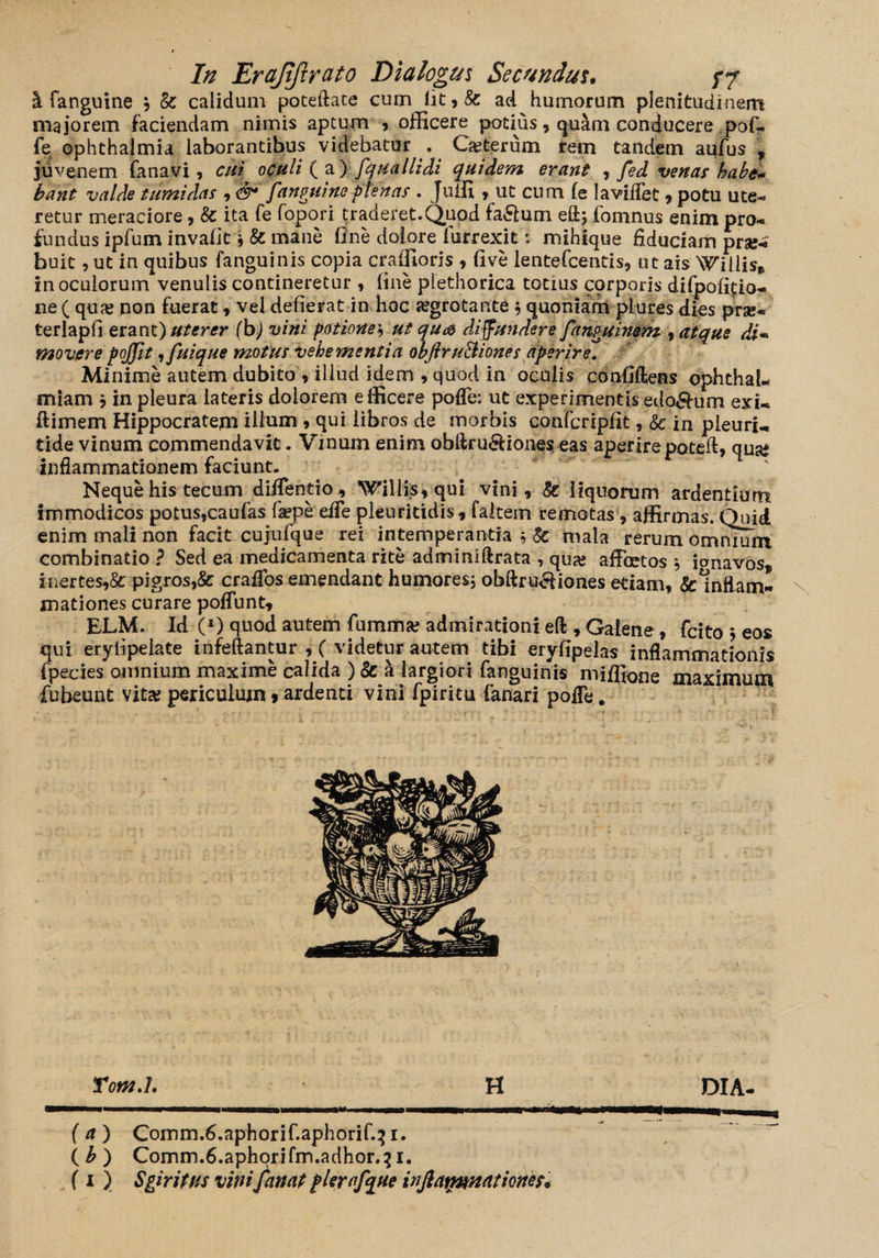 I fanguine , & calidum poteftate cum fit,& ad humorum plenitudinem majorem faciendam nimis aptum , officere podus, qu&m conducere pof?. fe Ophthalmia laborantibus videbatur . Ceterum irem tandem aufus f juvenem fana vi, cui oculi (a) fquallidi quidem erant , fed venas habe* bant valde tumidas , fanguineftenas. Juffi , ut cum fe lavilTet, potu ute¬ retur meraciore, & ita fe fopori traderet.Quod fa&um eft; fomnus enim pro¬ fundus ipfum inv.afit i & mane fine dolore fiirrexit': mihique fiduciam prae¬ buit , ut in quibus fanguinis copia craffioris , five lentefcentis, ut ais Willis* in oculorum venulis contineretur , fine plethorica totius corporis difpofitio- ne ( qua? non fuerat, vel defierat in hoc aegrotante $ quoniam plures dies pr«- terlapfi erant) uterer (b) vini potionet, ut qu& diffundere fanguinem , atque di- movere pojfit ,fuique motus vehementia obftru&iones aperire. Minime autem dubito»illud idem ,quod in oculis cdnfiftens opht-hal* miam ; in pleura lateris doiorern efficere pofFe: ut experimentis edonum exi- ftimem Hippocratem illum , qui libros de morbis confcripfit, & in pieurj-, tide vinum commendavit. Vinum enim obflru6Uones eas aperirepoteft, qua* inflammationem faciunt. Neque his tecum diffentio, Willfs,qui vini, liquorum ardentium immodicos potus,caufas fa?pe effe pleuritidis, faltem remotas, affirmas. Quid enim mali non facit cujufque rei intemperantia , Sc mala rerum omnium combinatio ? Sed ea medicamenta rite adminlftrata , qua? affictos * ionavos* inertes,& pigros,& craffos emendant humores; obftru^iones etiam, &1ndam- mationes curare poffunt, ELM. Id C1) quod autem fumma? admirationi eft , Galene, fcito ; eos qui eryfipelate infeftantur ,( videtur autem tibi eryfipehs inflammationis fpecies omnium maxime calida ) & a largiori fanguinis miffione maximum fubeunt vita? periculum t ardenti vini fpiritu fanari pofle. Totn.L H DIA- ( a ) Comm.fi.aphorif.aphorif.^ i. (£) Comm.6.aphorifm.adhor.^i.