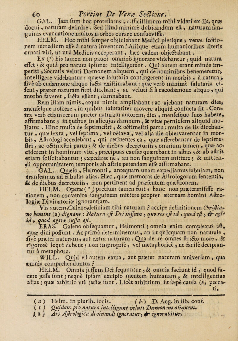GAL. Jam fum hoc protelEuus * difficillimum mihi videri ex iis, qua? docui, naturam definire. Sed illud minime dubitandum efi , naturam fan- guinis evacuatione multos morbos curare confuevilTe. HELM. Hoc mihi femper objiciebant Medici pierique , vena? ferio¬ rem remedium effe a natura inventum l Aliique etiam humanioribus literis crnati viri, ut ut a Medicis acceperant , ha?c eadem obje&abant. Ex (J) his tamen non pauci omnino ignorare videbantur , quid natura cffet j & quid pro natura iplimet inteliigerent. Qui autem erant mimis im¬ periti , Socratis veluti Damonem aliquem , qui de hominibus benemeretur, intelligere videbantur: qua?ve falutaria contingerent in morbis , a natura , <ive ab eudasmone aliquo far a exidimabant: qua? vero minime falutaria ef- fent o pra?ter naturam fieri dicebant 3 ac veluti li a cacoda?mone aliquo , qui morbo faveret , fa£la effent, damnabant. Rem iftam nimis, atque nimis ampliabant: ac ajebant naturam dies, jnenfefque nofcere 3 in quibus falutariter movere aliquid confueta fit . Con¬ tra vero etiam rerum praeter naturam autorem, dies , menfefque fuos habere, affirmabant3 in quibus in alicuius damnum, & vita; perniciem aliquid mo¬ liatur . Hinc multa de feptimeftri, & o£Hmeftripartu: multa de iis diceban¬ tur , qua? fexta , vel feptima , vel o£lava , vel alia die obfervarentur in mor¬ bis, Aftrologi accedebant, qui retinentes ea , qua? afferebantur de feptime- ftri , ac o&imeftri partu , & de diebus decretoriis 3 omnium tamen , qua? ac¬ ciderent in hominum vita, prjecipuas caufas qua?rebant in alfris 3 8c ab aftris etiam feifeitabantur 3 expediret ne , an non fanguinem mittere , & mitten¬ di opportunitatem temporis ab aftris petendam efTe affirmabant. GAL. Qua?fo , Helmonti, antequam unam expediamus fabulam, non tranfeamus ad fabulas alias. Ha?c , quae memoras de Adrologorum fententia, $£. de diebus decretoriis, non pertinent ad pra?fentem quaeftionem. HELM. Opera? ( 2 ) pretium tamen fuit 3 hanc non pra?termififTe ra¬ tionem , non convenire fanguinem mittere propter asternam homini Aftro- logise Divinatoria? ignorantiam. Vis autem,Galene,definiam tibi naturam ? accipe definitionem Chriftia* ito homine (a) dignam : Natura efi Dei jujjum , quo res efi id , quod efi i & a&ft id , quod agere jujfa efi. ERASr Galeno obfequamur, Helmonti 3 omnia enim complexus ci, quae dici poffunt. Ac primo determinemus , an fit quicquam non naturale , ii ve pra?ter naturam, aut extra naturam . Qua de re omnes ftri£lo more , 8c rigorose loqui debent 3 non improprie, vel metaphorice , ne facile decipian¬ tur a metaphora. WJLL. Quid ed autem extra, aut prseter naturam univerfam , qua ©mnia comprehenduntur ? HELM. Omnia jnfTum Dei fequuntur , & omnia faciunt id , quod fa¬ cere juffa funt 5 neque ipfam excipio mentem hurnanam , & inteiligentias alias , qua? arbitrio uti jwflje funt . Licet arbitrium fit fa?pe caufa (h> pecca¬ ti, ( a ) Helm. in plurib. locis. (h) D. Aug. in lib. conf. ( i ) Quidam pro natura intelligunt veluti Damonem aliquem•